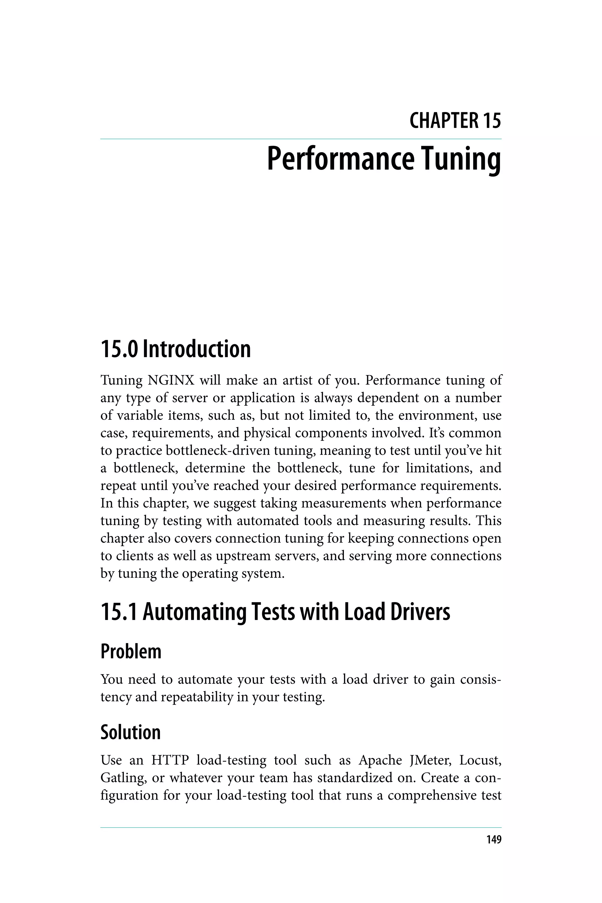 CHAPTER 15
Performance Tuning
15.0 Introduction
Tuning NGINX will make an artist of you. Performance tuning of
any type of server or application is always dependent on a number
of variable items, such as, but not limited to, the environment, use
case, requirements, and physical components involved. It’s common
to practice bottleneck-driven tuning, meaning to test until you’ve hit
a bottleneck, determine the bottleneck, tune for limitations, and
repeat until you’ve reached your desired performance requirements.
In this chapter, we suggest taking measurements when performance
tuning by testing with automated tools and measuring results. This
chapter also covers connection tuning for keeping connections open
to clients as well as upstream servers, and serving more connections
by tuning the operating system.
15.1 Automating Tests with Load Drivers
Problem
You need to automate your tests with a load driver to gain consis‐
tency and repeatability in your testing.
Solution
Use an HTTP load-testing tool such as Apache JMeter, Locust,
Gatling, or whatever your team has standardized on. Create a con‐
figuration for your load-testing tool that runs a comprehensive test
149
 