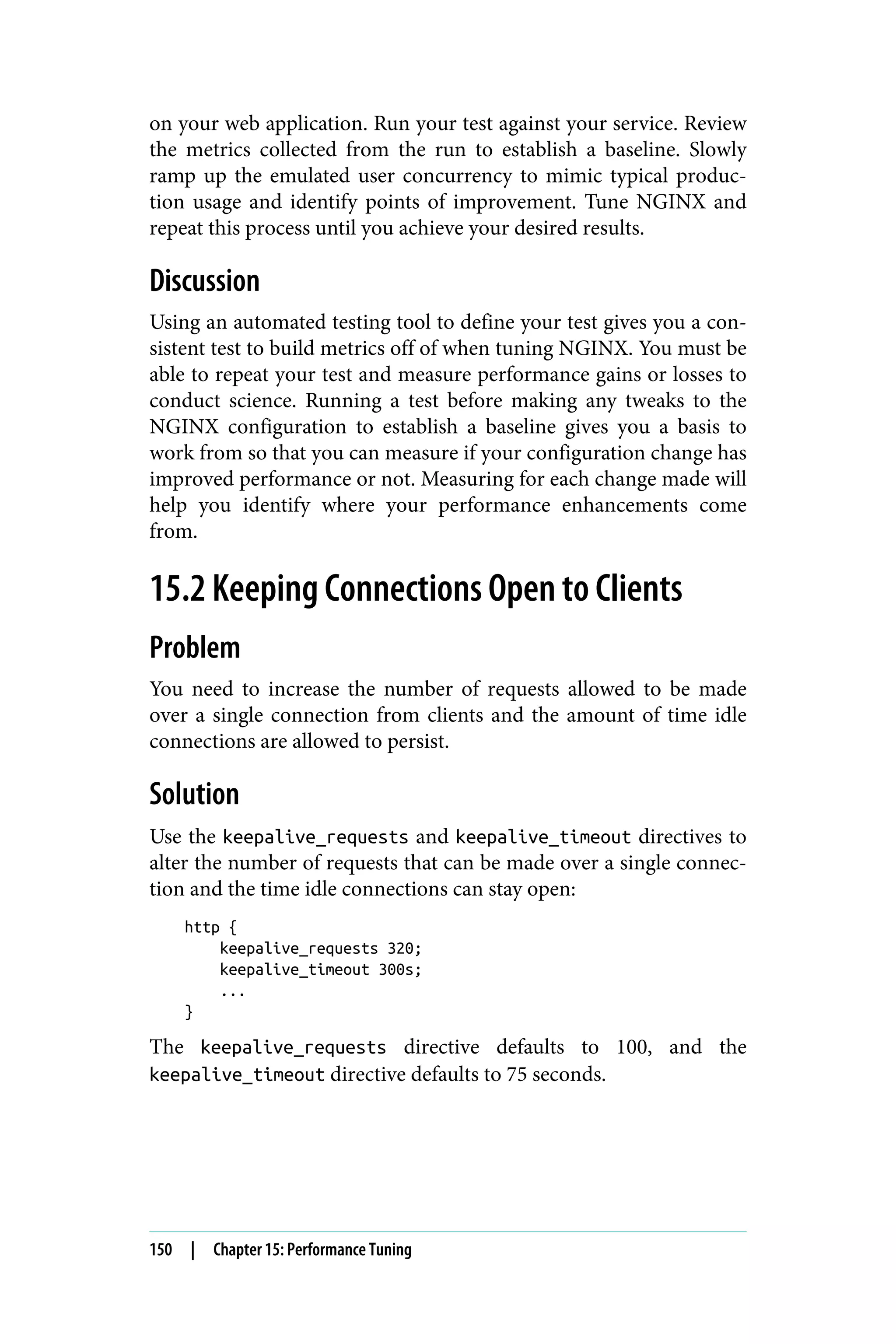 on your web application. Run your test against your service. Review
the metrics collected from the run to establish a baseline. Slowly
ramp up the emulated user concurrency to mimic typical produc‐
tion usage and identify points of improvement. Tune NGINX and
repeat this process until you achieve your desired results.
Discussion
Using an automated testing tool to define your test gives you a con‐
sistent test to build metrics off of when tuning NGINX. You must be
able to repeat your test and measure performance gains or losses to
conduct science. Running a test before making any tweaks to the
NGINX configuration to establish a baseline gives you a basis to
work from so that you can measure if your configuration change has
improved performance or not. Measuring for each change made will
help you identify where your performance enhancements come
from.
15.2 Keeping Connections Open to Clients
Problem
You need to increase the number of requests allowed to be made
over a single connection from clients and the amount of time idle
connections are allowed to persist.
Solution
Use the keepalive_requests and keepalive_timeout directives to
alter the number of requests that can be made over a single connec‐
tion and the time idle connections can stay open:
http {
keepalive_requests 320;
keepalive_timeout 300s;
...
}
The keepalive_requests directive defaults to 100, and the
keepalive_timeout directive defaults to 75 seconds.
150 | Chapter 15: Performance Tuning
 