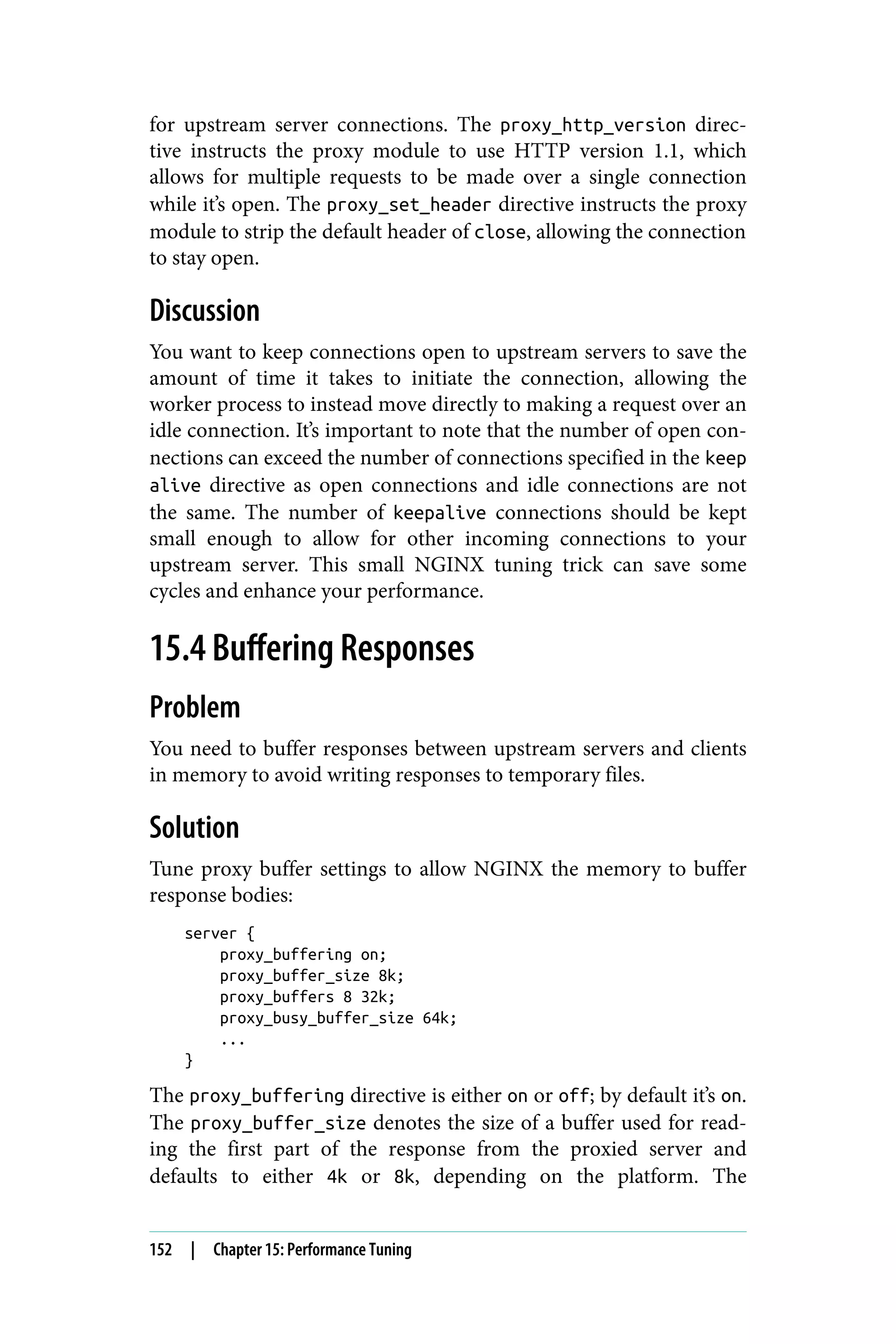 for upstream server connections. The proxy_http_version direc‐
tive instructs the proxy module to use HTTP version 1.1, which
allows for multiple requests to be made over a single connection
while it’s open. The proxy_set_header directive instructs the proxy
module to strip the default header of close, allowing the connection
to stay open.
Discussion
You want to keep connections open to upstream servers to save the
amount of time it takes to initiate the connection, allowing the
worker process to instead move directly to making a request over an
idle connection. It’s important to note that the number of open con‐
nections can exceed the number of connections specified in the keep
alive directive as open connections and idle connections are not
the same. The number of keepalive connections should be kept
small enough to allow for other incoming connections to your
upstream server. This small NGINX tuning trick can save some
cycles and enhance your performance.
15.4 Buffering Responses
Problem
You need to buffer responses between upstream servers and clients
in memory to avoid writing responses to temporary files.
Solution
Tune proxy buffer settings to allow NGINX the memory to buffer
response bodies:
server {
proxy_buffering on;
proxy_buffer_size 8k;
proxy_buffers 8 32k;
proxy_busy_buffer_size 64k;
...
}
The proxy_buffering directive is either on or off; by default it’s on.
The proxy_buffer_size denotes the size of a buffer used for read‐
ing the first part of the response from the proxied server and
defaults to either 4k or 8k, depending on the platform. The
152 | Chapter 15: Performance Tuning
 