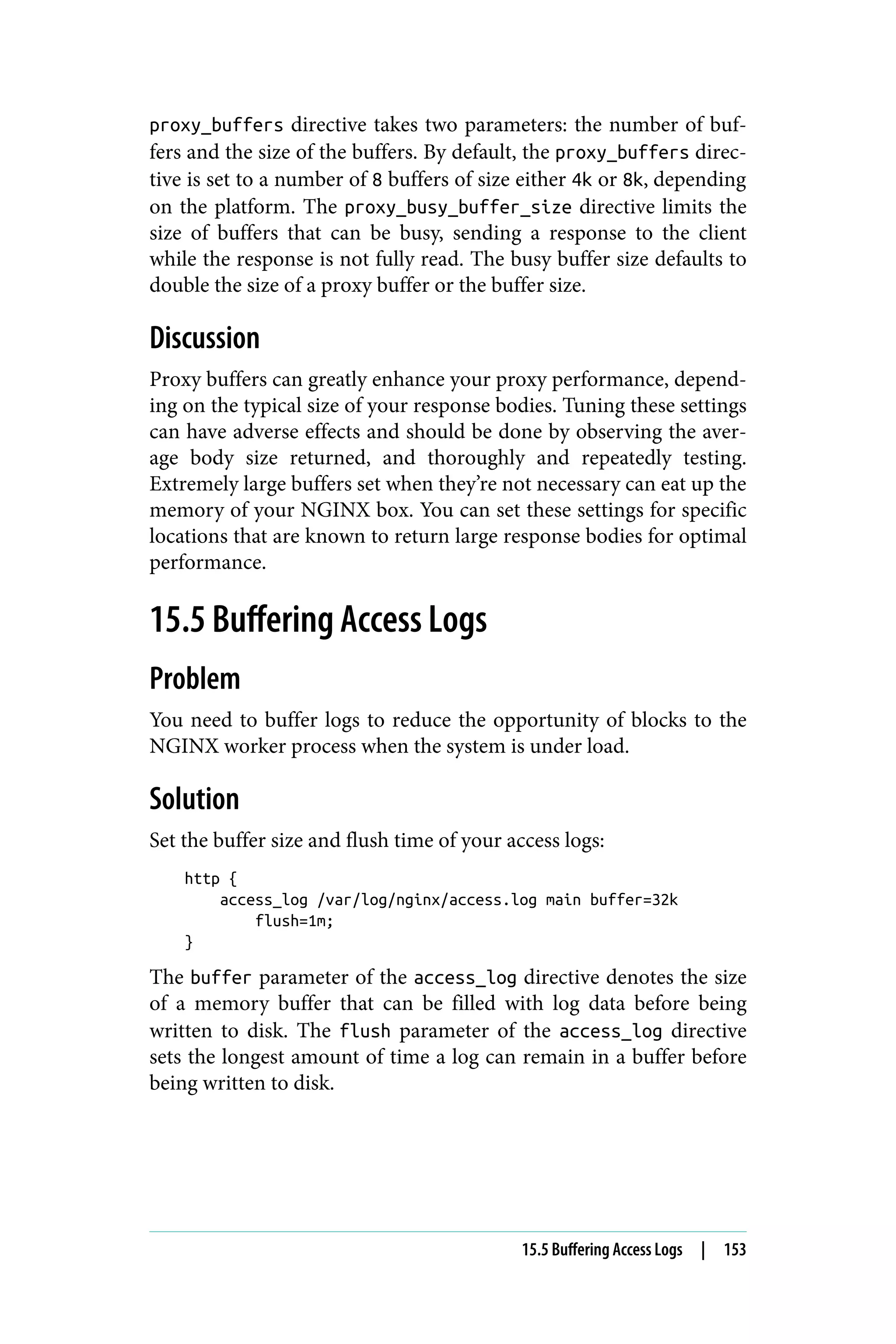 proxy_buffers directive takes two parameters: the number of buf‐
fers and the size of the buffers. By default, the proxy_buffers direc‐
tive is set to a number of 8 buffers of size either 4k or 8k, depending
on the platform. The proxy_busy_buffer_size directive limits the
size of buffers that can be busy, sending a response to the client
while the response is not fully read. The busy buffer size defaults to
double the size of a proxy buffer or the buffer size.
Discussion
Proxy buffers can greatly enhance your proxy performance, depend‐
ing on the typical size of your response bodies. Tuning these settings
can have adverse effects and should be done by observing the aver‐
age body size returned, and thoroughly and repeatedly testing.
Extremely large buffers set when they’re not necessary can eat up the
memory of your NGINX box. You can set these settings for specific
locations that are known to return large response bodies for optimal
performance.
15.5 Buffering Access Logs
Problem
You need to buffer logs to reduce the opportunity of blocks to the
NGINX worker process when the system is under load.
Solution
Set the buffer size and flush time of your access logs:
http {
access_log /var/log/nginx/access.log main buffer=32k
flush=1m;
}
The buffer parameter of the access_log directive denotes the size
of a memory buffer that can be filled with log data before being
written to disk. The flush parameter of the access_log directive
sets the longest amount of time a log can remain in a buffer before
being written to disk.
15.5 Buffering Access Logs | 153
 