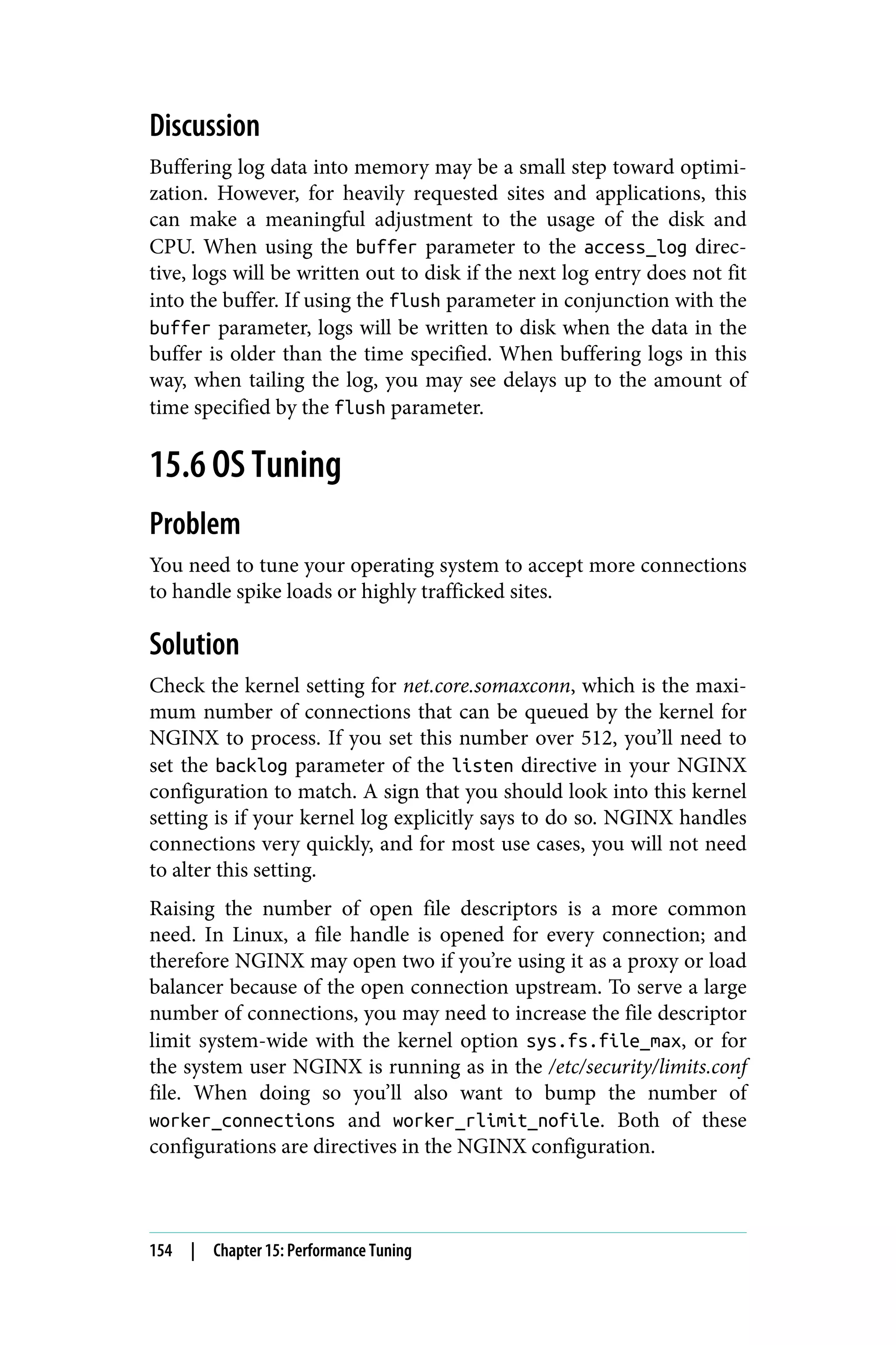 Discussion
Buffering log data into memory may be a small step toward optimi‐
zation. However, for heavily requested sites and applications, this
can make a meaningful adjustment to the usage of the disk and
CPU. When using the buffer parameter to the access_log direc‐
tive, logs will be written out to disk if the next log entry does not fit
into the buffer. If using the flush parameter in conjunction with the
buffer parameter, logs will be written to disk when the data in the
buffer is older than the time specified. When buffering logs in this
way, when tailing the log, you may see delays up to the amount of
time specified by the flush parameter.
15.6 OS Tuning
Problem
You need to tune your operating system to accept more connections
to handle spike loads or highly trafficked sites.
Solution
Check the kernel setting for net.core.somaxconn, which is the maxi‐
mum number of connections that can be queued by the kernel for
NGINX to process. If you set this number over 512, you’ll need to
set the backlog parameter of the listen directive in your NGINX
configuration to match. A sign that you should look into this kernel
setting is if your kernel log explicitly says to do so. NGINX handles
connections very quickly, and for most use cases, you will not need
to alter this setting.
Raising the number of open file descriptors is a more common
need. In Linux, a file handle is opened for every connection; and
therefore NGINX may open two if you’re using it as a proxy or load
balancer because of the open connection upstream. To serve a large
number of connections, you may need to increase the file descriptor
limit system-wide with the kernel option sys.fs.file_max, or for
the system user NGINX is running as in the /etc/security/limits.conf
file. When doing so you’ll also want to bump the number of
worker_connections and worker_rlimit_nofile. Both of these
configurations are directives in the NGINX configuration.
154 | Chapter 15: Performance Tuning
 
