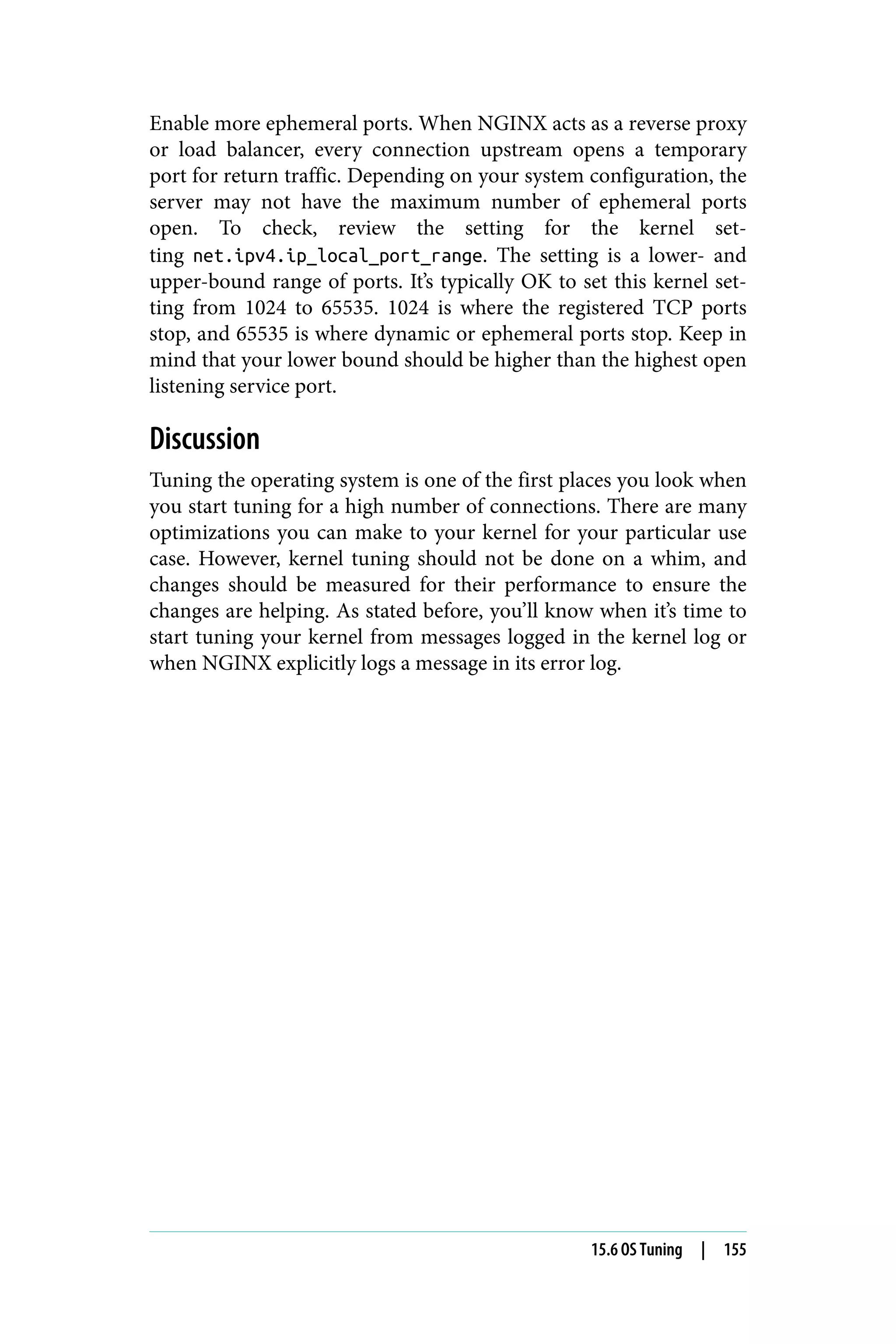 Enable more ephemeral ports. When NGINX acts as a reverse proxy
or load balancer, every connection upstream opens a temporary
port for return traffic. Depending on your system configuration, the
server may not have the maximum number of ephemeral ports
open. To check, review the setting for the kernel set‐
ting net.ipv4.ip_local_port_range. The setting is a lower- and
upper-bound range of ports. It’s typically OK to set this kernel set‐
ting from 1024 to 65535. 1024 is where the registered TCP ports
stop, and 65535 is where dynamic or ephemeral ports stop. Keep in
mind that your lower bound should be higher than the highest open
listening service port.
Discussion
Tuning the operating system is one of the first places you look when
you start tuning for a high number of connections. There are many
optimizations you can make to your kernel for your particular use
case. However, kernel tuning should not be done on a whim, and
changes should be measured for their performance to ensure the
changes are helping. As stated before, you’ll know when it’s time to
start tuning your kernel from messages logged in the kernel log or
when NGINX explicitly logs a message in its error log.
15.6 OS Tuning | 155
 