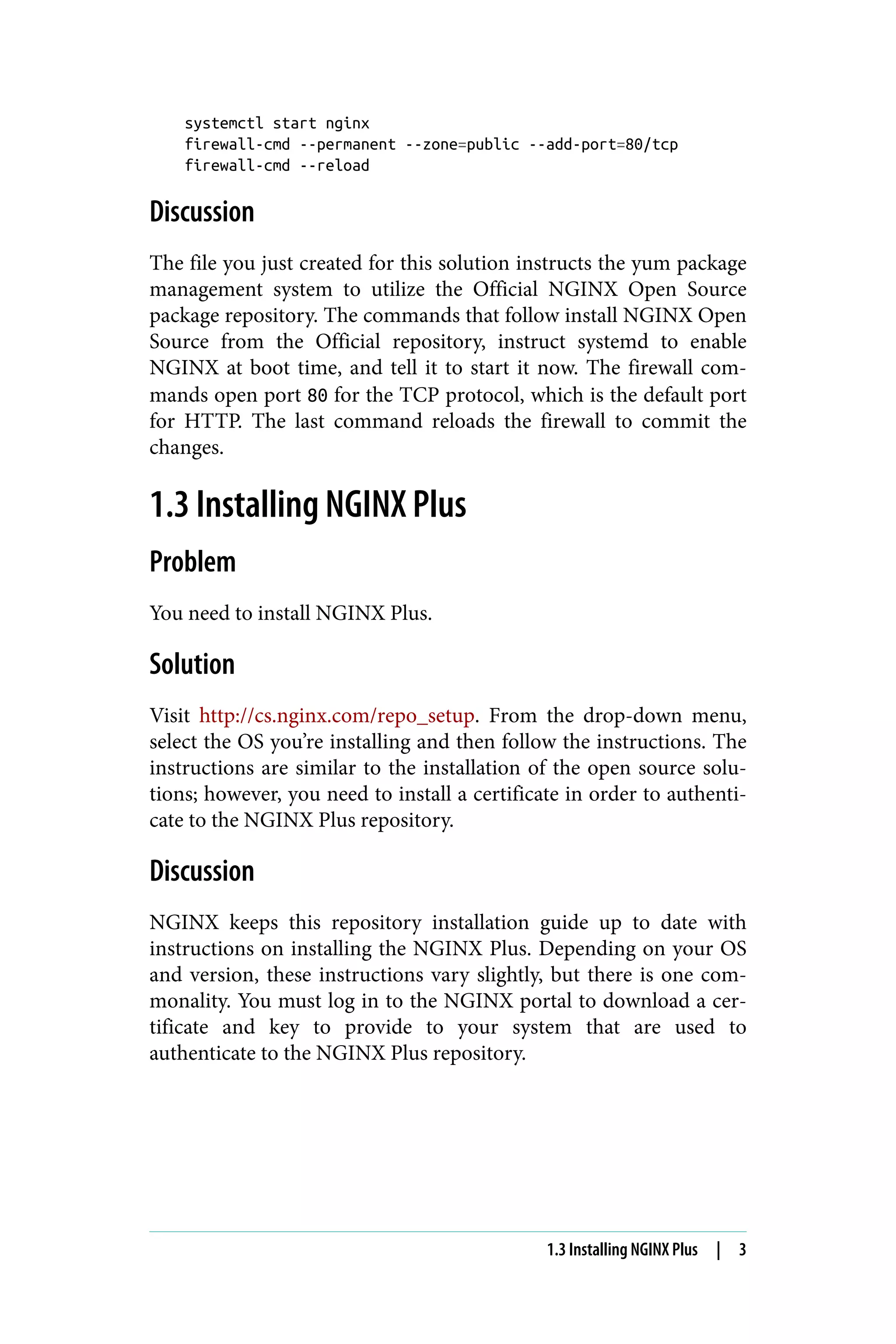 systemctl start nginx
firewall-cmd --permanent --zone=public --add-port=80/tcp
firewall-cmd --reload
Discussion
The file you just created for this solution instructs the yum package
management system to utilize the Official NGINX Open Source
package repository. The commands that follow install NGINX Open
Source from the Official repository, instruct systemd to enable
NGINX at boot time, and tell it to start it now. The firewall com‐
mands open port 80 for the TCP protocol, which is the default port
for HTTP. The last command reloads the firewall to commit the
changes.
1.3 Installing NGINX Plus
Problem
You need to install NGINX Plus.
Solution
Visit http://cs.nginx.com/repo_setup. From the drop-down menu,
select the OS you’re installing and then follow the instructions. The
instructions are similar to the installation of the open source solu‐
tions; however, you need to install a certificate in order to authenti‐
cate to the NGINX Plus repository.
Discussion
NGINX keeps this repository installation guide up to date with
instructions on installing the NGINX Plus. Depending on your OS
and version, these instructions vary slightly, but there is one com‐
monality. You must log in to the NGINX portal to download a cer‐
tificate and key to provide to your system that are used to
authenticate to the NGINX Plus repository.
1.3 Installing NGINX Plus | 3
 