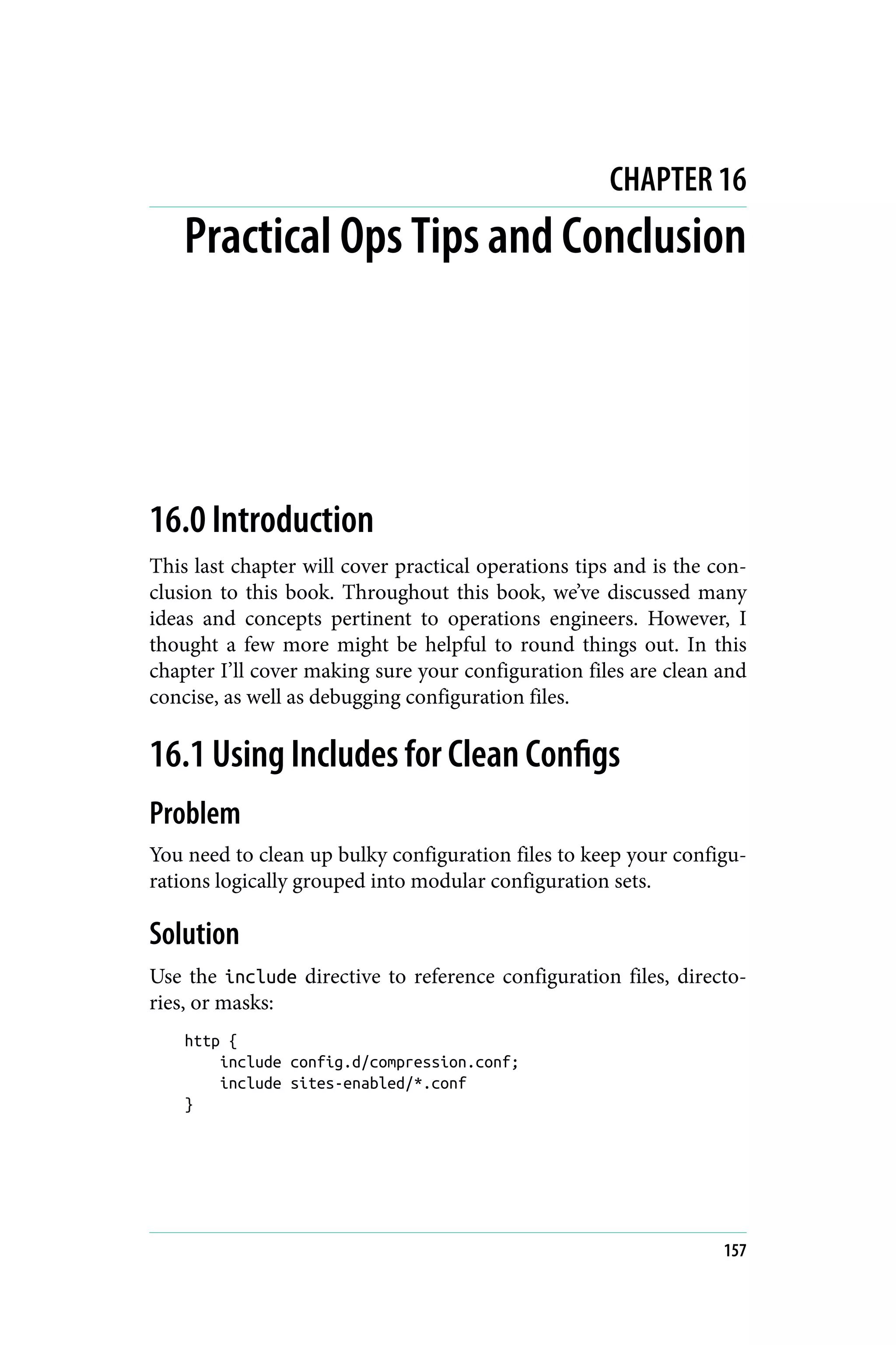 CHAPTER 16
Practical Ops Tips and Conclusion
16.0 Introduction
This last chapter will cover practical operations tips and is the con‐
clusion to this book. Throughout this book, we’ve discussed many
ideas and concepts pertinent to operations engineers. However, I
thought a few more might be helpful to round things out. In this
chapter I’ll cover making sure your configuration files are clean and
concise, as well as debugging configuration files.
16.1 Using Includes for Clean Configs
Problem
You need to clean up bulky configuration files to keep your configu‐
rations logically grouped into modular configuration sets.
Solution
Use the include directive to reference configuration files, directo‐
ries, or masks:
http {
include config.d/compression.conf;
include sites-enabled/*.conf
}
157
 