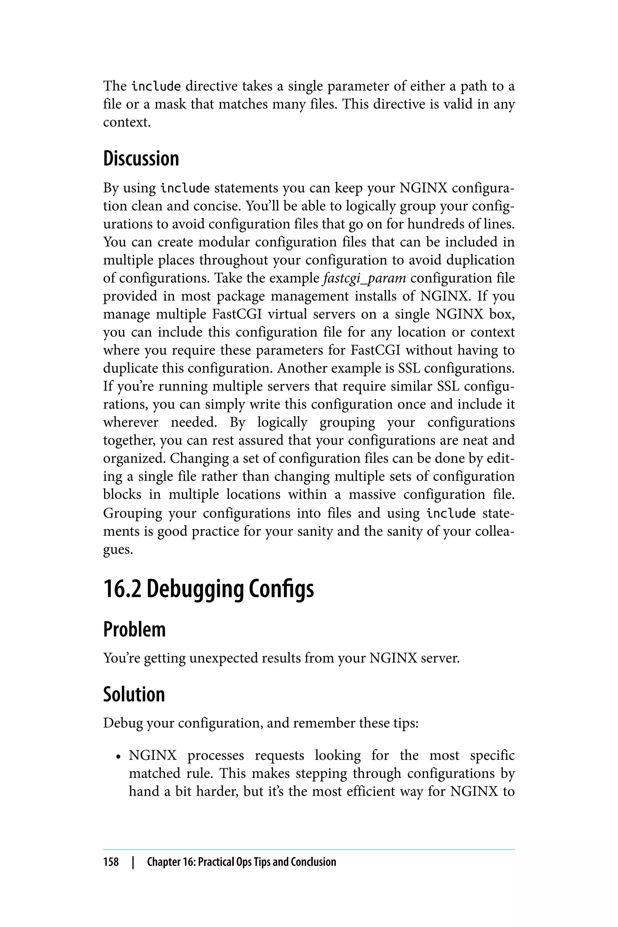 The include directive takes a single parameter of either a path to a
file or a mask that matches many files. This directive is valid in any
context.
Discussion
By using include statements you can keep your NGINX configura‐
tion clean and concise. You’ll be able to logically group your config‐
urations to avoid configuration files that go on for hundreds of lines.
You can create modular configuration files that can be included in
multiple places throughout your configuration to avoid duplication
of configurations. Take the example fastcgi_param configuration file
provided in most package management installs of NGINX. If you
manage multiple FastCGI virtual servers on a single NGINX box,
you can include this configuration file for any location or context
where you require these parameters for FastCGI without having to
duplicate this configuration. Another example is SSL configurations.
If you’re running multiple servers that require similar SSL configu‐
rations, you can simply write this configuration once and include it
wherever needed. By logically grouping your configurations
together, you can rest assured that your configurations are neat and
organized. Changing a set of configuration files can be done by edit‐
ing a single file rather than changing multiple sets of configuration
blocks in multiple locations within a massive configuration file.
Grouping your configurations into files and using include state‐
ments is good practice for your sanity and the sanity of your collea‐
gues.
16.2 Debugging Configs
Problem
You’re getting unexpected results from your NGINX server.
Solution
Debug your configuration, and remember these tips:
• NGINX processes requests looking for the most specific
matched rule. This makes stepping through configurations by
hand a bit harder, but it’s the most efficient way for NGINX to
158 | Chapter 16: Practical Ops Tips and Conclusion
 