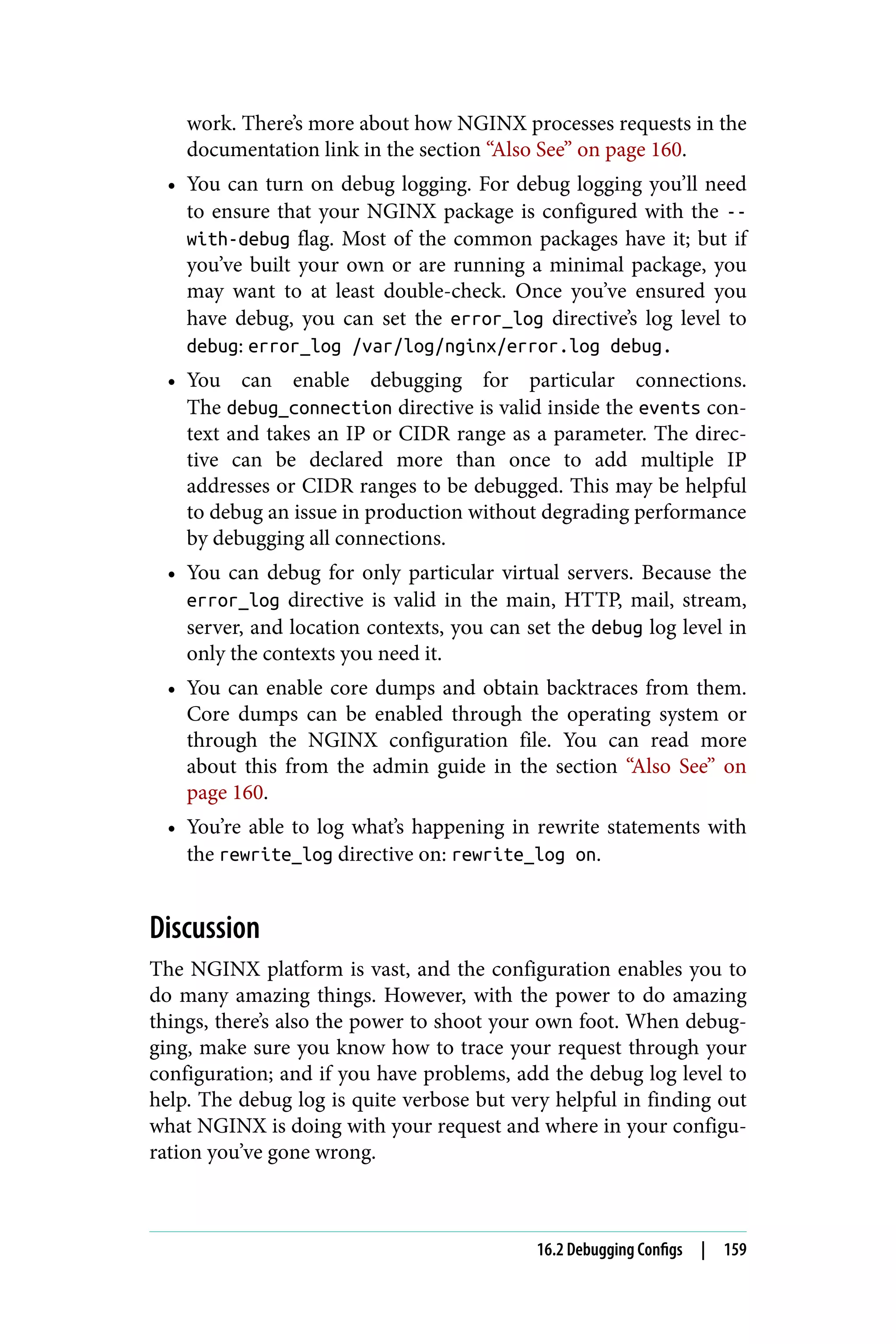 work. There’s more about how NGINX processes requests in the
documentation link in the section “Also See” on page 160.
• You can turn on debug logging. For debug logging you’ll need
to ensure that your NGINX package is configured with the --
with-debug flag. Most of the common packages have it; but if
you’ve built your own or are running a minimal package, you
may want to at least double-check. Once you’ve ensured you
have debug, you can set the error_log directive’s log level to
debug: error_log /var/log/nginx/error.log debug.
• You can enable debugging for particular connections.
The debug_connection directive is valid inside the events con‐
text and takes an IP or CIDR range as a parameter. The direc‐
tive can be declared more than once to add multiple IP
addresses or CIDR ranges to be debugged. This may be helpful
to debug an issue in production without degrading performance
by debugging all connections.
• You can debug for only particular virtual servers. Because the
error_log directive is valid in the main, HTTP, mail, stream,
server, and location contexts, you can set the debug log level in
only the contexts you need it.
• You can enable core dumps and obtain backtraces from them.
Core dumps can be enabled through the operating system or
through the NGINX configuration file. You can read more
about this from the admin guide in the section “Also See” on
page 160.
• You’re able to log what’s happening in rewrite statements with
the rewrite_log directive on: rewrite_log on.
Discussion
The NGINX platform is vast, and the configuration enables you to
do many amazing things. However, with the power to do amazing
things, there’s also the power to shoot your own foot. When debug‐
ging, make sure you know how to trace your request through your
configuration; and if you have problems, add the debug log level to
help. The debug log is quite verbose but very helpful in finding out
what NGINX is doing with your request and where in your configu‐
ration you’ve gone wrong.
16.2 Debugging Configs | 159
 