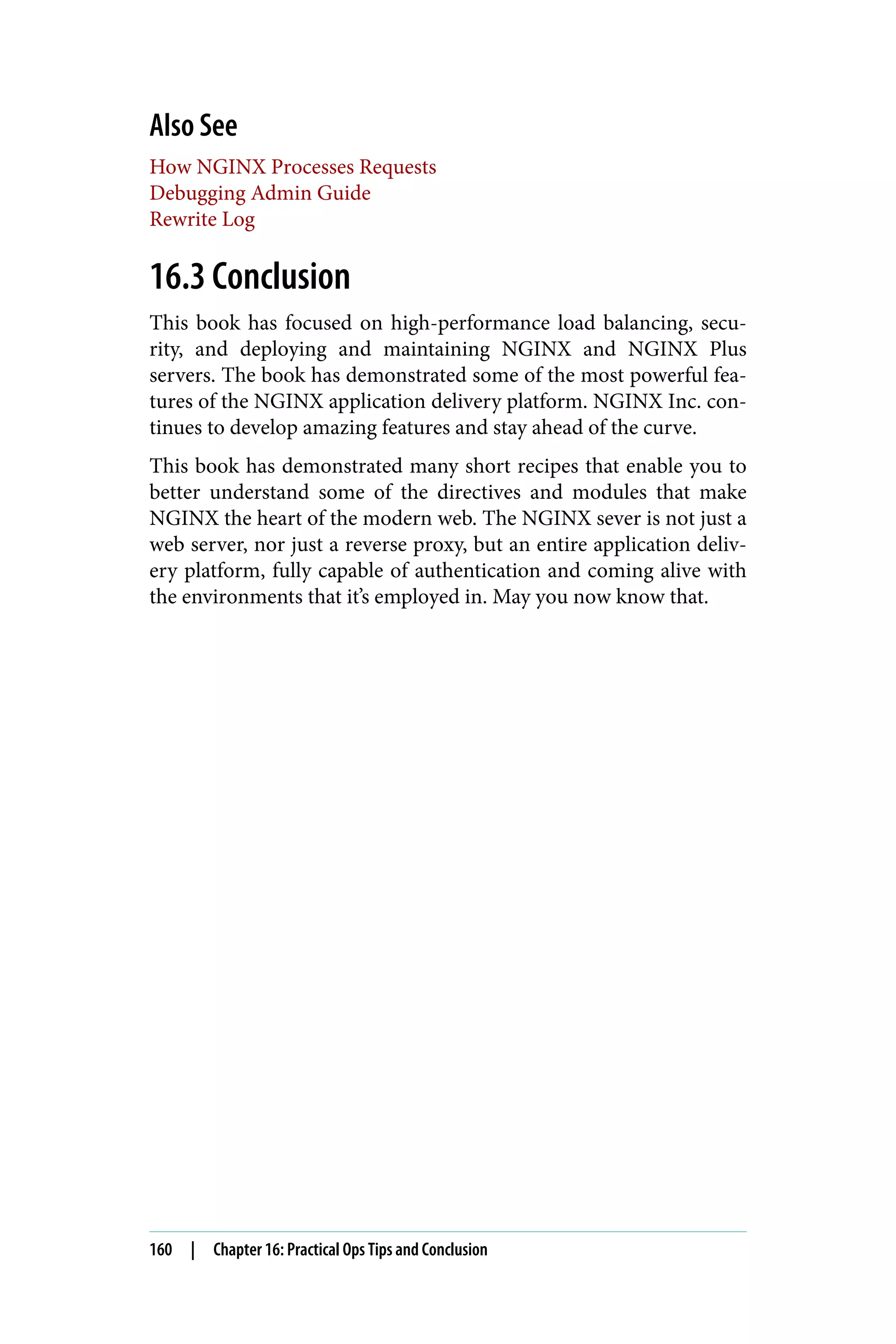 Also See
How NGINX Processes Requests
Debugging Admin Guide
Rewrite Log
16.3 Conclusion
This book has focused on high-performance load balancing, secu‐
rity, and deploying and maintaining NGINX and NGINX Plus
servers. The book has demonstrated some of the most powerful fea‐
tures of the NGINX application delivery platform. NGINX Inc. con‐
tinues to develop amazing features and stay ahead of the curve.
This book has demonstrated many short recipes that enable you to
better understand some of the directives and modules that make
NGINX the heart of the modern web. The NGINX sever is not just a
web server, nor just a reverse proxy, but an entire application deliv‐
ery platform, fully capable of authentication and coming alive with
the environments that it’s employed in. May you now know that.
160 | Chapter 16: Practical Ops Tips and Conclusion
 