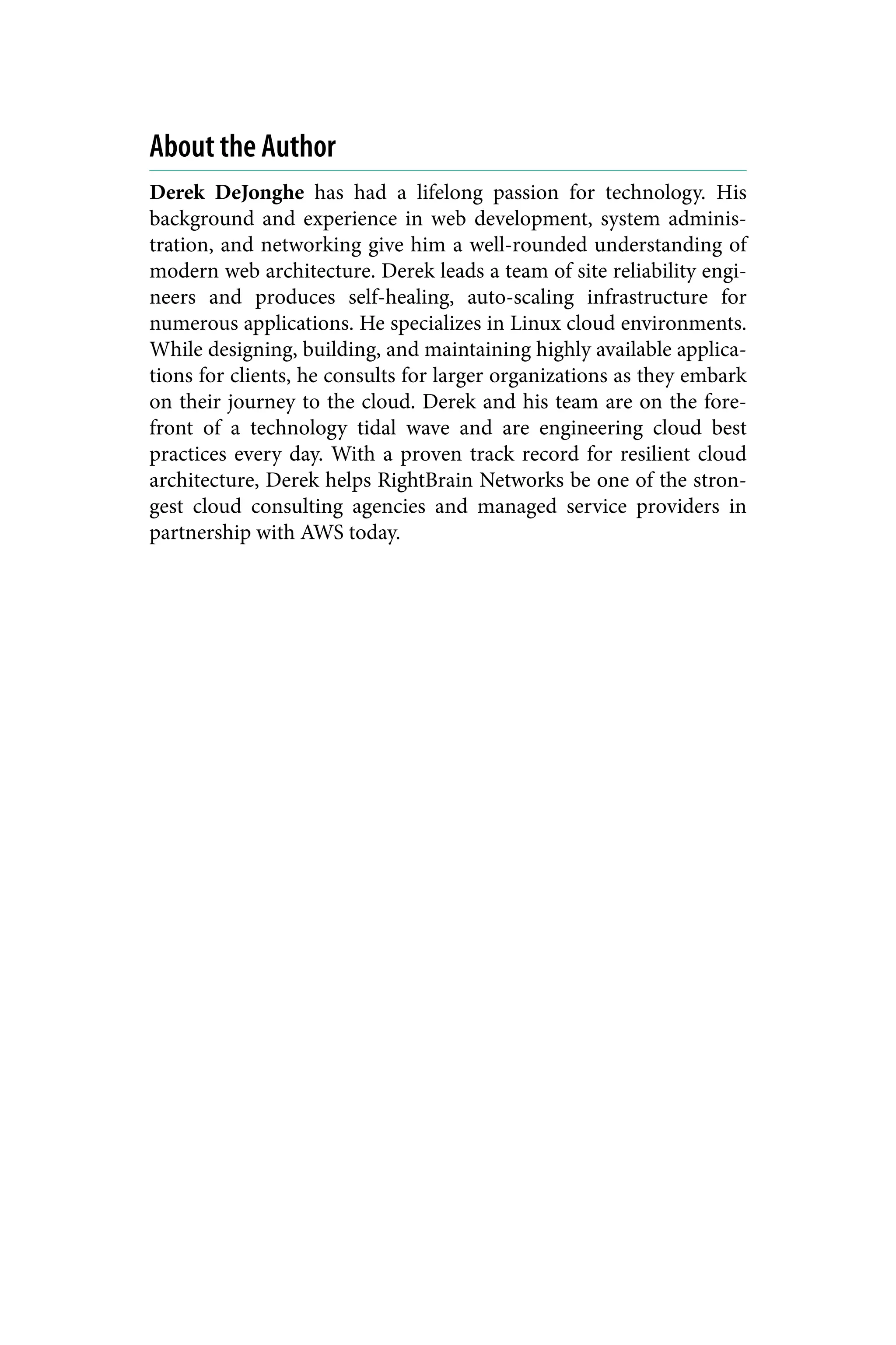 About the Author
Derek DeJonghe has had a lifelong passion for technology. His
background and experience in web development, system adminis‐
tration, and networking give him a well-rounded understanding of
modern web architecture. Derek leads a team of site reliability engi‐
neers and produces self-healing, auto-scaling infrastructure for
numerous applications. He specializes in Linux cloud environments.
While designing, building, and maintaining highly available applica‐
tions for clients, he consults for larger organizations as they embark
on their journey to the cloud. Derek and his team are on the fore‐
front of a technology tidal wave and are engineering cloud best
practices every day. With a proven track record for resilient cloud
architecture, Derek helps RightBrain Networks be one of the stron‐
gest cloud consulting agencies and managed service providers in
partnership with AWS today.
 
