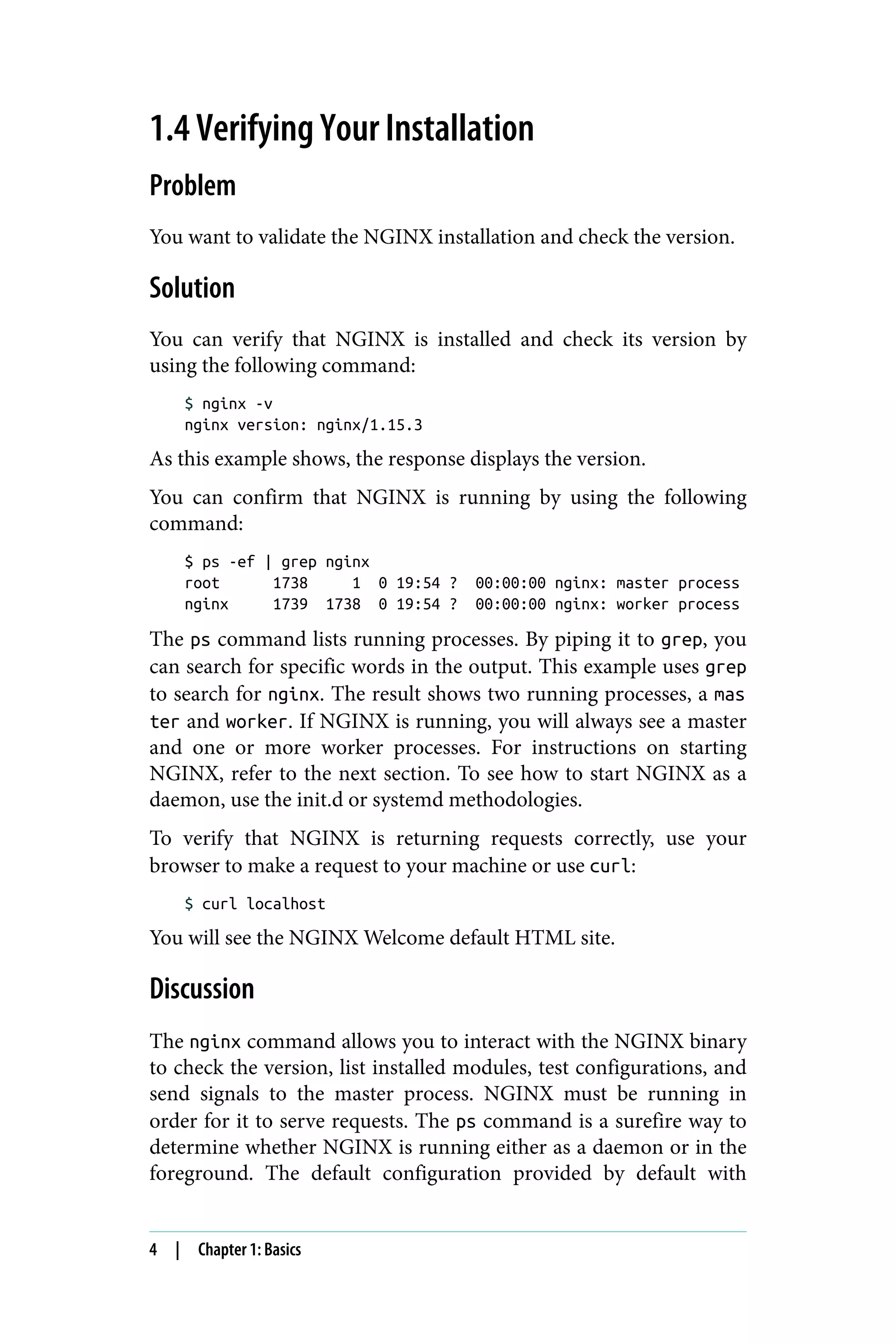 1.4 Verifying Your Installation
Problem
You want to validate the NGINX installation and check the version.
Solution
You can verify that NGINX is installed and check its version by
using the following command:
$ nginx -v
nginx version: nginx/1.15.3
As this example shows, the response displays the version.
You can confirm that NGINX is running by using the following
command:
$ ps -ef | grep nginx
root 1738 1 0 19:54 ? 00:00:00 nginx: master process
nginx 1739 1738 0 19:54 ? 00:00:00 nginx: worker process
The ps command lists running processes. By piping it to grep, you
can search for specific words in the output. This example uses grep
to search for nginx. The result shows two running processes, a mas
ter and worker. If NGINX is running, you will always see a master
and one or more worker processes. For instructions on starting
NGINX, refer to the next section. To see how to start NGINX as a
daemon, use the init.d or systemd methodologies.
To verify that NGINX is returning requests correctly, use your
browser to make a request to your machine or use curl:
$ curl localhost
You will see the NGINX Welcome default HTML site.
Discussion
The nginx command allows you to interact with the NGINX binary
to check the version, list installed modules, test configurations, and
send signals to the master process. NGINX must be running in
order for it to serve requests. The ps command is a surefire way to
determine whether NGINX is running either as a daemon or in the
foreground. The default configuration provided by default with
4 | Chapter 1: Basics
 