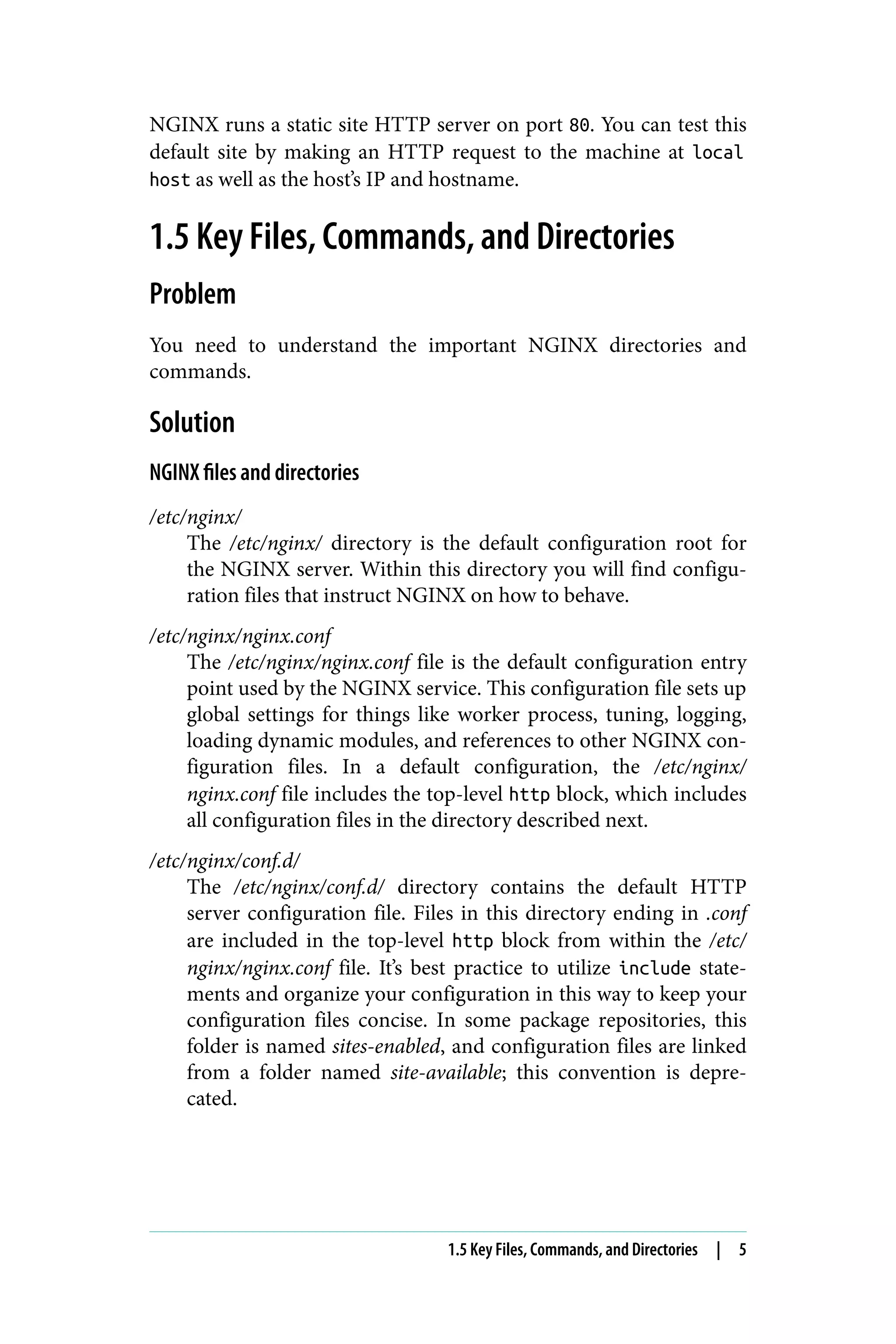 NGINX runs a static site HTTP server on port 80. You can test this
default site by making an HTTP request to the machine at local
host as well as the host’s IP and hostname.
1.5 Key Files, Commands, and Directories
Problem
You need to understand the important NGINX directories and
commands.
Solution
NGINX files and directories
/etc/nginx/
The /etc/nginx/ directory is the default configuration root for
the NGINX server. Within this directory you will find configu‐
ration files that instruct NGINX on how to behave.
/etc/nginx/nginx.conf
The /etc/nginx/nginx.conf file is the default configuration entry
point used by the NGINX service. This configuration file sets up
global settings for things like worker process, tuning, logging,
loading dynamic modules, and references to other NGINX con‐
figuration files. In a default configuration, the /etc/nginx/
nginx.conf file includes the top-level http block, which includes
all configuration files in the directory described next.
/etc/nginx/conf.d/
The /etc/nginx/conf.d/ directory contains the default HTTP
server configuration file. Files in this directory ending in .conf
are included in the top-level http block from within the /etc/
nginx/nginx.conf file. It’s best practice to utilize include state‐
ments and organize your configuration in this way to keep your
configuration files concise. In some package repositories, this
folder is named sites-enabled, and configuration files are linked
from a folder named site-available; this convention is depre‐
cated.
1.5 Key Files, Commands, and Directories | 5
 