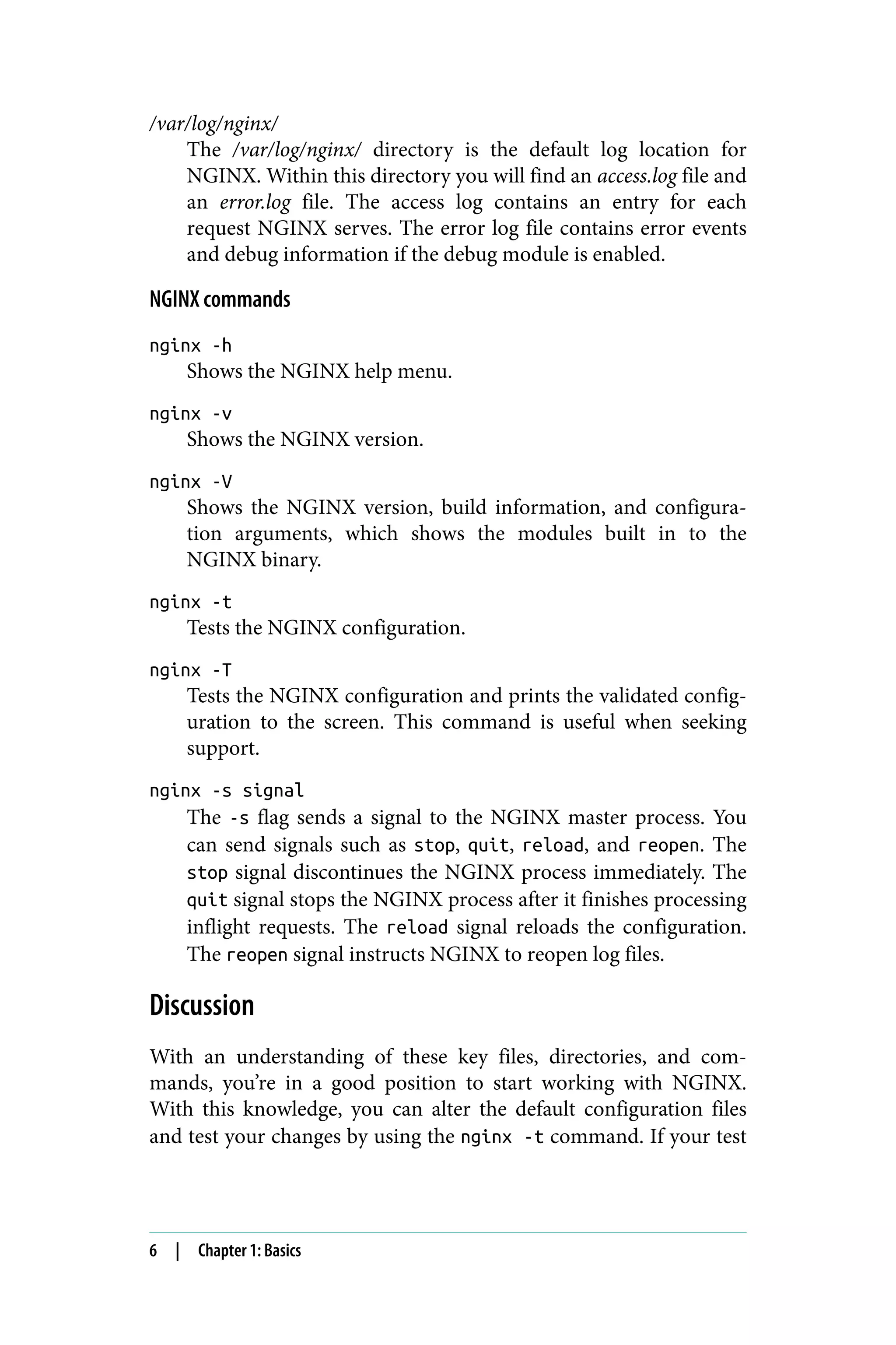 /var/log/nginx/
The /var/log/nginx/ directory is the default log location for
NGINX. Within this directory you will find an access.log file and
an error.log file. The access log contains an entry for each
request NGINX serves. The error log file contains error events
and debug information if the debug module is enabled.
NGINX commands
nginx -h
Shows the NGINX help menu.
nginx -v
Shows the NGINX version.
nginx -V
Shows the NGINX version, build information, and configura‐
tion arguments, which shows the modules built in to the
NGINX binary.
nginx -t
Tests the NGINX configuration.
nginx -T
Tests the NGINX configuration and prints the validated config‐
uration to the screen. This command is useful when seeking
support.
nginx -s signal
The -s flag sends a signal to the NGINX master process. You
can send signals such as stop, quit, reload, and reopen. The
stop signal discontinues the NGINX process immediately. The
quit signal stops the NGINX process after it finishes processing
inflight requests. The reload signal reloads the configuration.
The reopen signal instructs NGINX to reopen log files.
Discussion
With an understanding of these key files, directories, and com‐
mands, you’re in a good position to start working with NGINX.
With this knowledge, you can alter the default configuration files
and test your changes by using the nginx -t command. If your test
6 | Chapter 1: Basics
 