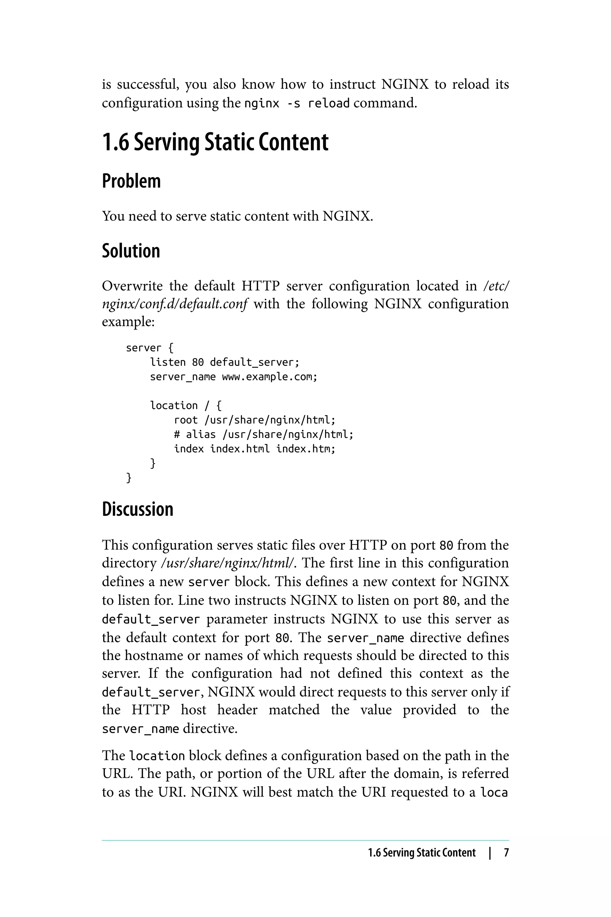 is successful, you also know how to instruct NGINX to reload its
configuration using the nginx -s reload command.
1.6 Serving Static Content
Problem
You need to serve static content with NGINX.
Solution
Overwrite the default HTTP server configuration located in /etc/
nginx/conf.d/default.conf with the following NGINX configuration
example:
server {
listen 80 default_server;
server_name www.example.com;
location / {
root /usr/share/nginx/html;
# alias /usr/share/nginx/html;
index index.html index.htm;
}
}
Discussion
This configuration serves static files over HTTP on port 80 from the
directory /usr/share/nginx/html/. The first line in this configuration
defines a new server block. This defines a new context for NGINX
to listen for. Line two instructs NGINX to listen on port 80, and the
default_server parameter instructs NGINX to use this server as
the default context for port 80. The server_name directive defines
the hostname or names of which requests should be directed to this
server. If the configuration had not defined this context as the
default_server, NGINX would direct requests to this server only if
the HTTP host header matched the value provided to the
server_name directive.
The location block defines a configuration based on the path in the
URL. The path, or portion of the URL after the domain, is referred
to as the URI. NGINX will best match the URI requested to a loca
1.6 Serving Static Content | 7
 