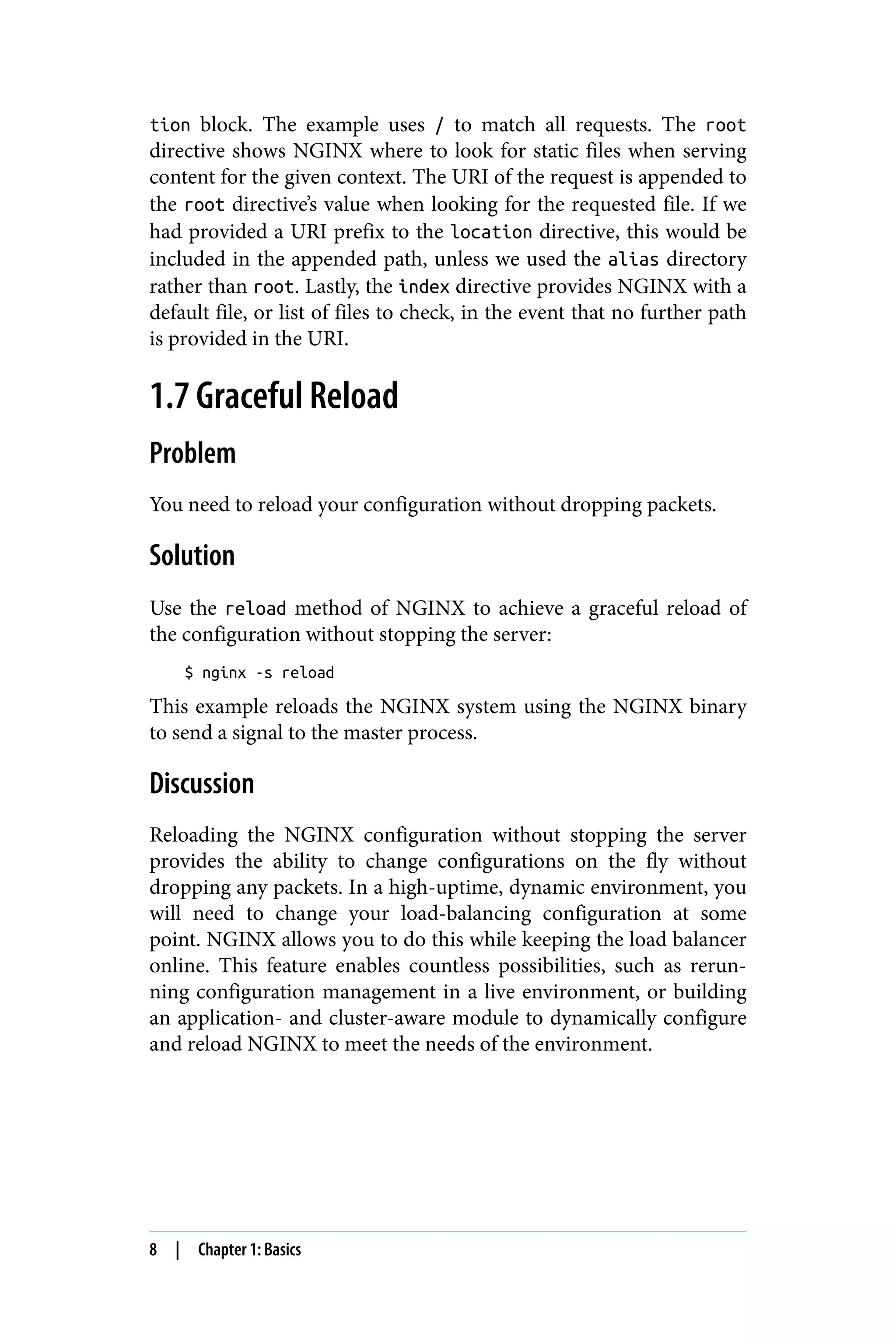 tion block. The example uses / to match all requests. The root
directive shows NGINX where to look for static files when serving
content for the given context. The URI of the request is appended to
the root directive’s value when looking for the requested file. If we
had provided a URI prefix to the location directive, this would be
included in the appended path, unless we used the alias directory
rather than root. Lastly, the index directive provides NGINX with a
default file, or list of files to check, in the event that no further path
is provided in the URI.
1.7 Graceful Reload
Problem
You need to reload your configuration without dropping packets.
Solution
Use the reload method of NGINX to achieve a graceful reload of
the configuration without stopping the server:
$ nginx -s reload
This example reloads the NGINX system using the NGINX binary
to send a signal to the master process.
Discussion
Reloading the NGINX configuration without stopping the server
provides the ability to change configurations on the fly without
dropping any packets. In a high-uptime, dynamic environment, you
will need to change your load-balancing configuration at some
point. NGINX allows you to do this while keeping the load balancer
online. This feature enables countless possibilities, such as rerun‐
ning configuration management in a live environment, or building
an application- and cluster-aware module to dynamically configure
and reload NGINX to meet the needs of the environment.
8 | Chapter 1: Basics
 