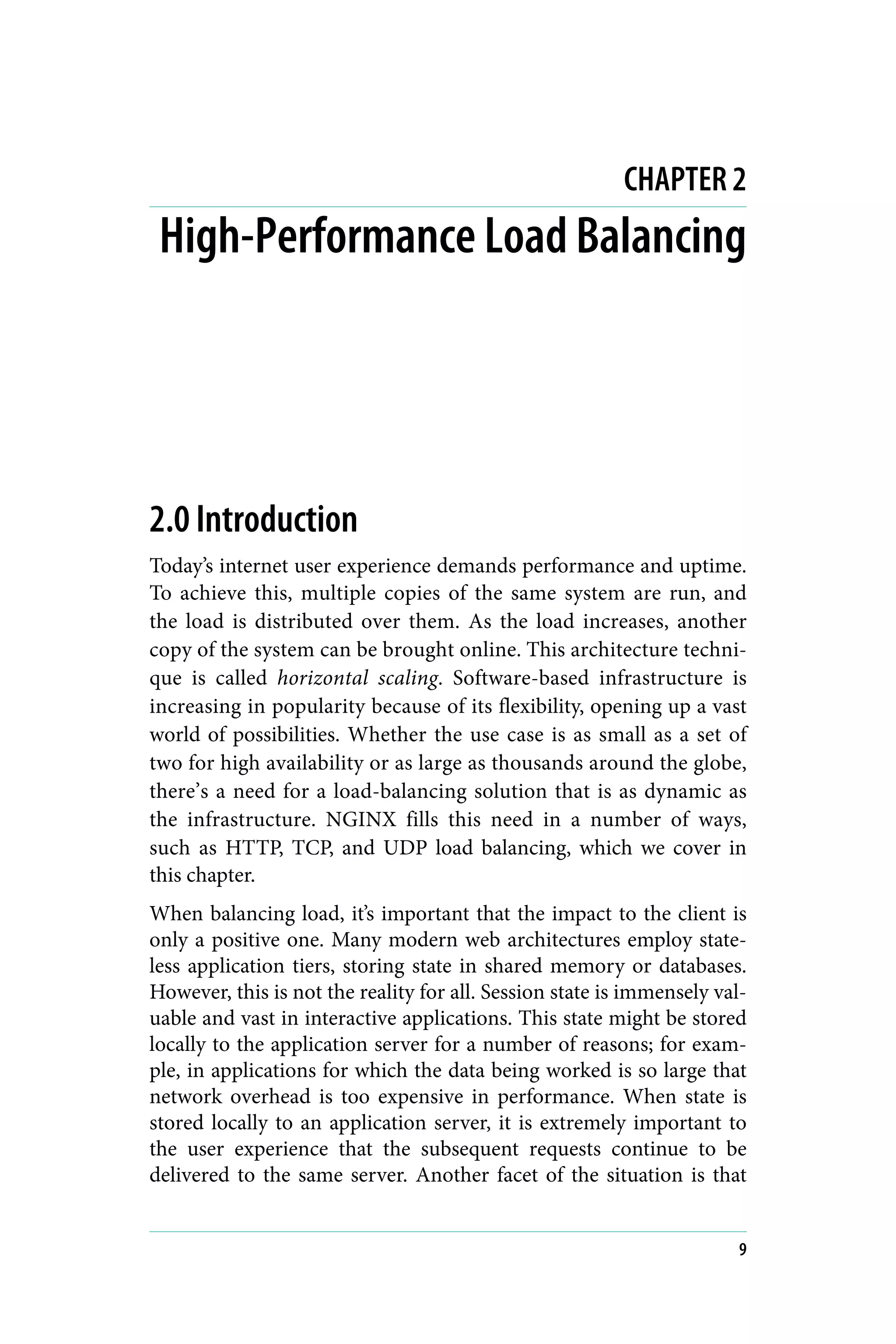 CHAPTER 2
High-Performance Load Balancing
2.0 Introduction
Today’s internet user experience demands performance and uptime.
To achieve this, multiple copies of the same system are run, and
the load is distributed over them. As the load increases, another
copy of the system can be brought online. This architecture techni‐
que is called horizontal scaling. Software-based infrastructure is
increasing in popularity because of its flexibility, opening up a vast
world of possibilities. Whether the use case is as small as a set of
two for high availability or as large as thousands around the globe,
there’s a need for a load-balancing solution that is as dynamic as
the infrastructure. NGINX fills this need in a number of ways,
such as HTTP, TCP, and UDP load balancing, which we cover in
this chapter.
When balancing load, it’s important that the impact to the client is
only a positive one. Many modern web architectures employ state‐
less application tiers, storing state in shared memory or databases.
However, this is not the reality for all. Session state is immensely val‐
uable and vast in interactive applications. This state might be stored
locally to the application server for a number of reasons; for exam‐
ple, in applications for which the data being worked is so large that
network overhead is too expensive in performance. When state is
stored locally to an application server, it is extremely important to
the user experience that the subsequent requests continue to be
delivered to the same server. Another facet of the situation is that
9
 