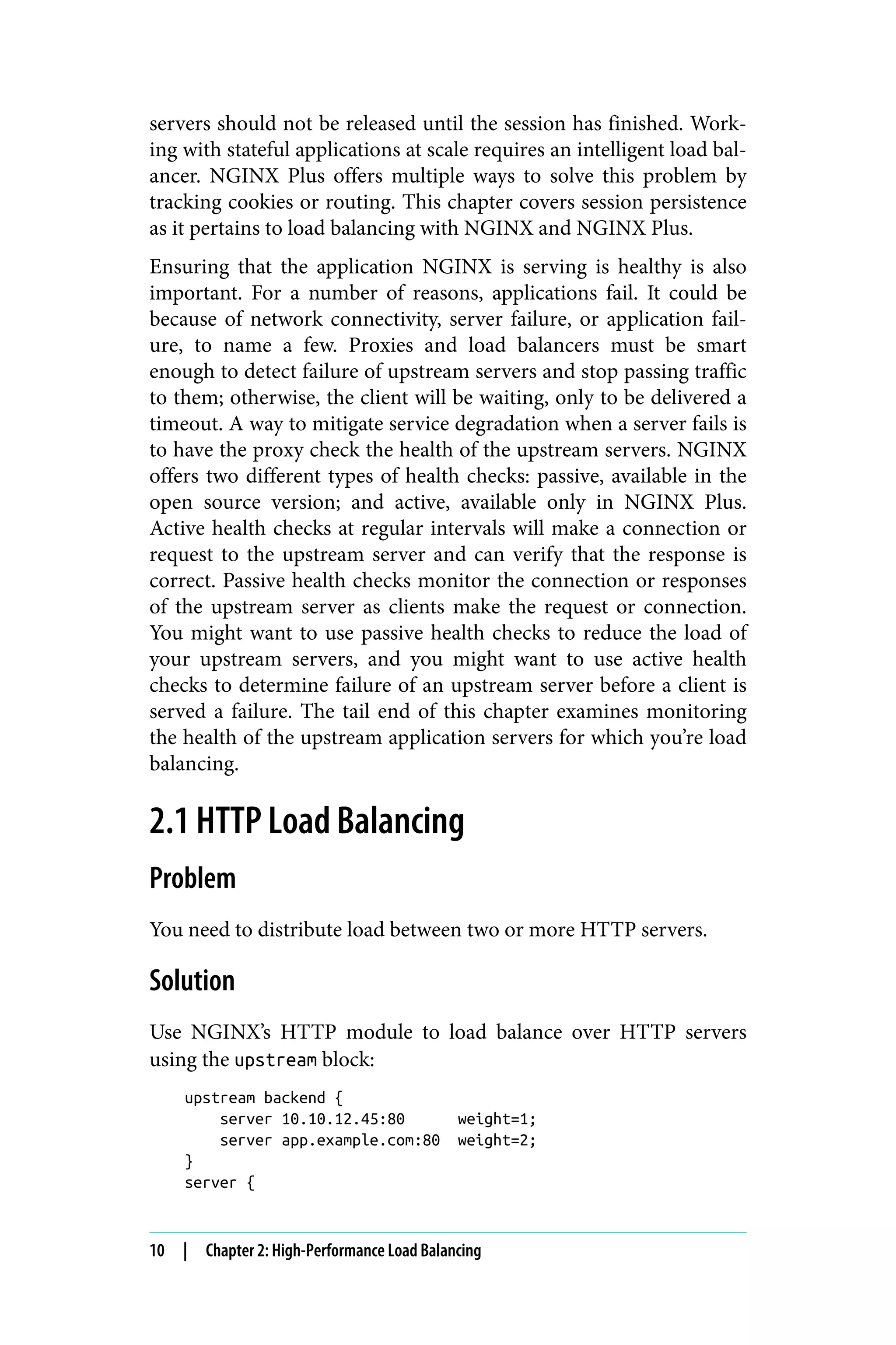servers should not be released until the session has finished. Work‐
ing with stateful applications at scale requires an intelligent load bal‐
ancer. NGINX Plus offers multiple ways to solve this problem by
tracking cookies or routing. This chapter covers session persistence
as it pertains to load balancing with NGINX and NGINX Plus.
Ensuring that the application NGINX is serving is healthy is also
important. For a number of reasons, applications fail. It could be
because of network connectivity, server failure, or application fail‐
ure, to name a few. Proxies and load balancers must be smart
enough to detect failure of upstream servers and stop passing traffic
to them; otherwise, the client will be waiting, only to be delivered a
timeout. A way to mitigate service degradation when a server fails is
to have the proxy check the health of the upstream servers. NGINX
offers two different types of health checks: passive, available in the
open source version; and active, available only in NGINX Plus.
Active health checks at regular intervals will make a connection or
request to the upstream server and can verify that the response is
correct. Passive health checks monitor the connection or responses
of the upstream server as clients make the request or connection.
You might want to use passive health checks to reduce the load of
your upstream servers, and you might want to use active health
checks to determine failure of an upstream server before a client is
served a failure. The tail end of this chapter examines monitoring
the health of the upstream application servers for which you’re load
balancing.
2.1 HTTP Load Balancing
Problem
You need to distribute load between two or more HTTP servers.
Solution
Use NGINX’s HTTP module to load balance over HTTP servers
using the upstream block:
upstream backend {
server 10.10.12.45:80 weight=1;
server app.example.com:80 weight=2;
}
server {
10 | Chapter 2: High-Performance Load Balancing
 