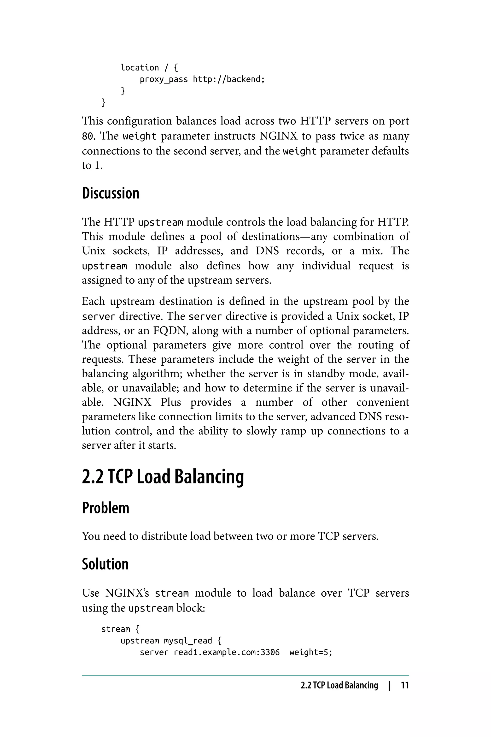 location / {
proxy_pass http://backend;
}
}
This configuration balances load across two HTTP servers on port
80. The weight parameter instructs NGINX to pass twice as many
connections to the second server, and the weight parameter defaults
to 1.
Discussion
The HTTP upstream module controls the load balancing for HTTP.
This module defines a pool of destinations—any combination of
Unix sockets, IP addresses, and DNS records, or a mix. The
upstream module also defines how any individual request is
assigned to any of the upstream servers.
Each upstream destination is defined in the upstream pool by the
server directive. The server directive is provided a Unix socket, IP
address, or an FQDN, along with a number of optional parameters.
The optional parameters give more control over the routing of
requests. These parameters include the weight of the server in the
balancing algorithm; whether the server is in standby mode, avail‐
able, or unavailable; and how to determine if the server is unavail‐
able. NGINX Plus provides a number of other convenient
parameters like connection limits to the server, advanced DNS reso‐
lution control, and the ability to slowly ramp up connections to a
server after it starts.
2.2 TCP Load Balancing
Problem
You need to distribute load between two or more TCP servers.
Solution
Use NGINX’s stream module to load balance over TCP servers
using the upstream block:
stream {
upstream mysql_read {
server read1.example.com:3306 weight=5;
2.2 TCP Load Balancing | 11
 