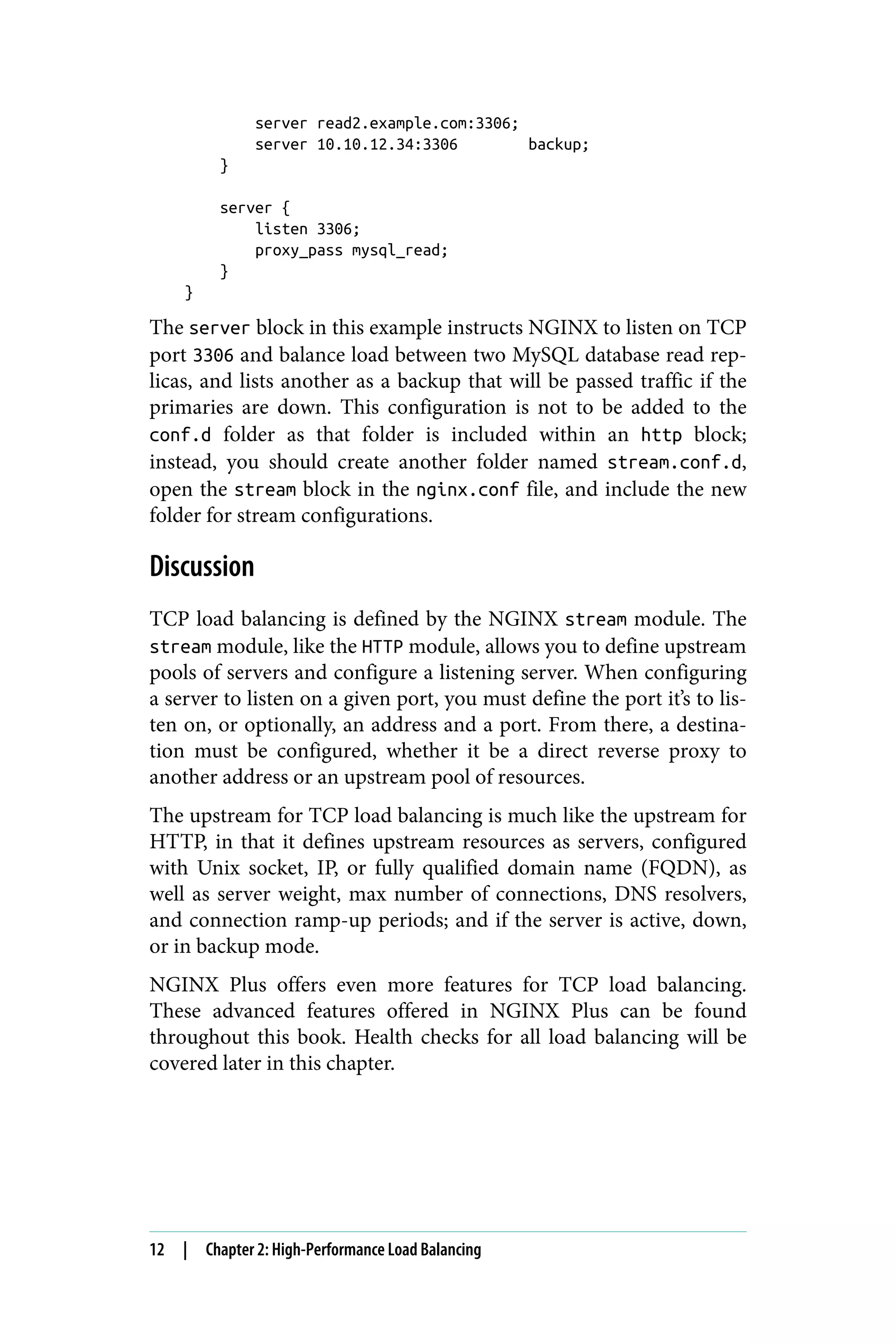 server read2.example.com:3306;
server 10.10.12.34:3306 backup;
}
server {
listen 3306;
proxy_pass mysql_read;
}
}
The server block in this example instructs NGINX to listen on TCP
port 3306 and balance load between two MySQL database read rep‐
licas, and lists another as a backup that will be passed traffic if the
primaries are down. This configuration is not to be added to the
conf.d folder as that folder is included within an http block;
instead, you should create another folder named stream.conf.d,
open the stream block in the nginx.conf file, and include the new
folder for stream configurations.
Discussion
TCP load balancing is defined by the NGINX stream module. The
stream module, like the HTTP module, allows you to define upstream
pools of servers and configure a listening server. When configuring
a server to listen on a given port, you must define the port it’s to lis‐
ten on, or optionally, an address and a port. From there, a destina‐
tion must be configured, whether it be a direct reverse proxy to
another address or an upstream pool of resources.
The upstream for TCP load balancing is much like the upstream for
HTTP, in that it defines upstream resources as servers, configured
with Unix socket, IP, or fully qualified domain name (FQDN), as
well as server weight, max number of connections, DNS resolvers,
and connection ramp-up periods; and if the server is active, down,
or in backup mode.
NGINX Plus offers even more features for TCP load balancing.
These advanced features offered in NGINX Plus can be found
throughout this book. Health checks for all load balancing will be
covered later in this chapter.
12 | Chapter 2: High-Performance Load Balancing
 