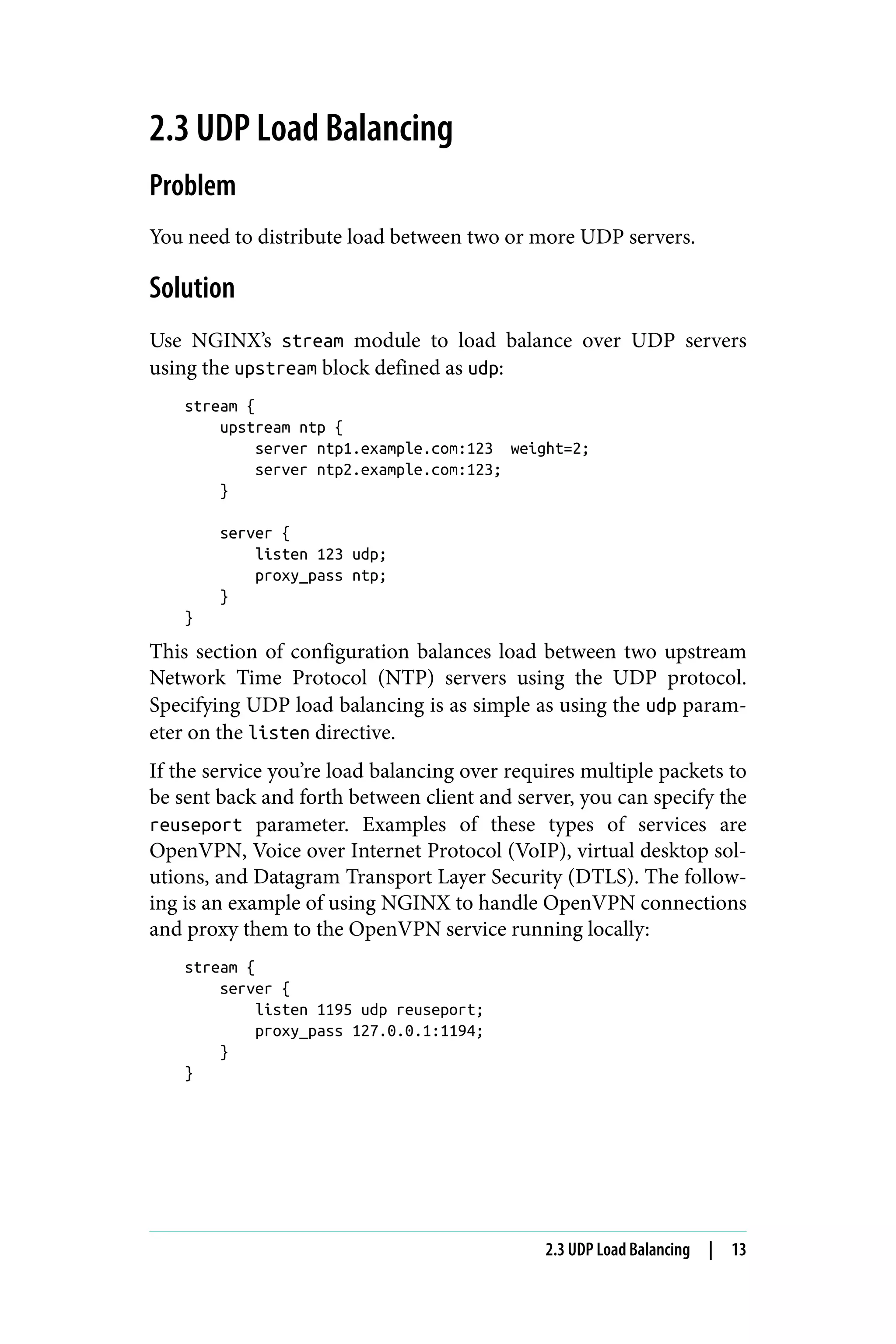 2.3 UDP Load Balancing
Problem
You need to distribute load between two or more UDP servers.
Solution
Use NGINX’s stream module to load balance over UDP servers
using the upstream block defined as udp:
stream {
upstream ntp {
server ntp1.example.com:123 weight=2;
server ntp2.example.com:123;
}
server {
listen 123 udp;
proxy_pass ntp;
}
}
This section of configuration balances load between two upstream
Network Time Protocol (NTP) servers using the UDP protocol.
Specifying UDP load balancing is as simple as using the udp param‐
eter on the listen directive.
If the service you’re load balancing over requires multiple packets to
be sent back and forth between client and server, you can specify the
reuseport parameter. Examples of these types of services are
OpenVPN, Voice over Internet Protocol (VoIP), virtual desktop sol‐
utions, and Datagram Transport Layer Security (DTLS). The follow‐
ing is an example of using NGINX to handle OpenVPN connections
and proxy them to the OpenVPN service running locally:
stream {
server {
listen 1195 udp reuseport;
proxy_pass 127.0.0.1:1194;
}
}
2.3 UDP Load Balancing | 13
 