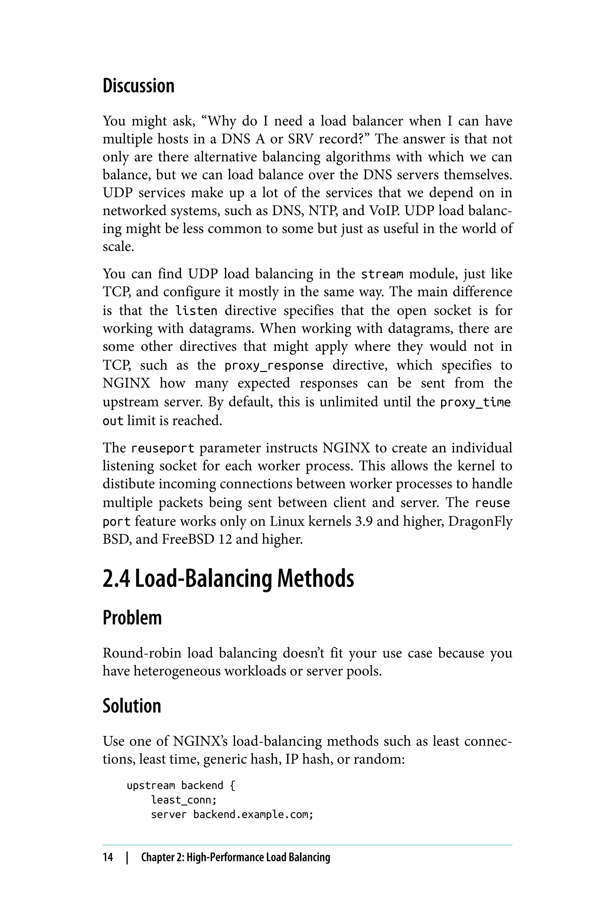 Discussion
You might ask, “Why do I need a load balancer when I can have
multiple hosts in a DNS A or SRV record?” The answer is that not
only are there alternative balancing algorithms with which we can
balance, but we can load balance over the DNS servers themselves.
UDP services make up a lot of the services that we depend on in
networked systems, such as DNS, NTP, and VoIP. UDP load balanc‐
ing might be less common to some but just as useful in the world of
scale.
You can find UDP load balancing in the stream module, just like
TCP, and configure it mostly in the same way. The main difference
is that the listen directive specifies that the open socket is for
working with datagrams. When working with datagrams, there are
some other directives that might apply where they would not in
TCP, such as the proxy_response directive, which specifies to
NGINX how many expected responses can be sent from the
upstream server. By default, this is unlimited until the proxy_time
out limit is reached.
The reuseport parameter instructs NGINX to create an individual
listening socket for each worker process. This allows the kernel to
distibute incoming connections between worker processes to handle
multiple packets being sent between client and server. The reuse
port feature works only on Linux kernels 3.9 and higher, DragonFly
BSD, and FreeBSD 12 and higher.
2.4 Load-Balancing Methods
Problem
Round-robin load balancing doesn’t fit your use case because you
have heterogeneous workloads or server pools.
Solution
Use one of NGINX’s load-balancing methods such as least connec‐
tions, least time, generic hash, IP hash, or random:
upstream backend {
least_conn;
server backend.example.com;
14 | Chapter 2: High-Performance Load Balancing
 