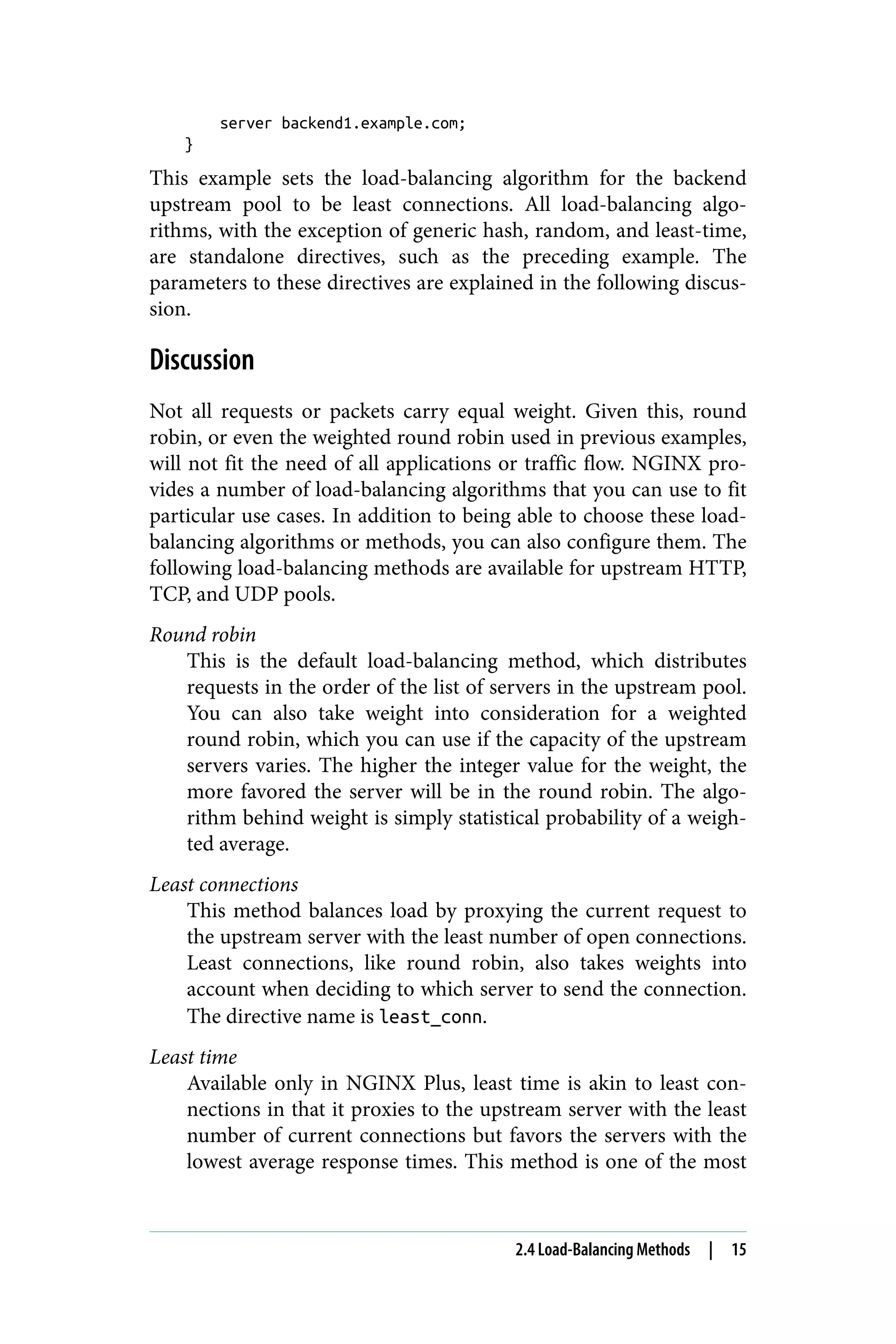 server backend1.example.com;
}
This example sets the load-balancing algorithm for the backend
upstream pool to be least connections. All load-balancing algo‐
rithms, with the exception of generic hash, random, and least-time,
are standalone directives, such as the preceding example. The
parameters to these directives are explained in the following discus‐
sion.
Discussion
Not all requests or packets carry equal weight. Given this, round
robin, or even the weighted round robin used in previous examples,
will not fit the need of all applications or traffic flow. NGINX pro‐
vides a number of load-balancing algorithms that you can use to fit
particular use cases. In addition to being able to choose these load-
balancing algorithms or methods, you can also configure them. The
following load-balancing methods are available for upstream HTTP,
TCP, and UDP pools.
Round robin
This is the default load-balancing method, which distributes
requests in the order of the list of servers in the upstream pool.
You can also take weight into consideration for a weighted
round robin, which you can use if the capacity of the upstream
servers varies. The higher the integer value for the weight, the
more favored the server will be in the round robin. The algo‐
rithm behind weight is simply statistical probability of a weigh‐
ted average.
Least connections
This method balances load by proxying the current request to
the upstream server with the least number of open connections.
Least connections, like round robin, also takes weights into
account when deciding to which server to send the connection.
The directive name is least_conn.
Least time
Available only in NGINX Plus, least time is akin to least con‐
nections in that it proxies to the upstream server with the least
number of current connections but favors the servers with the
lowest average response times. This method is one of the most
2.4 Load-Balancing Methods | 15
 