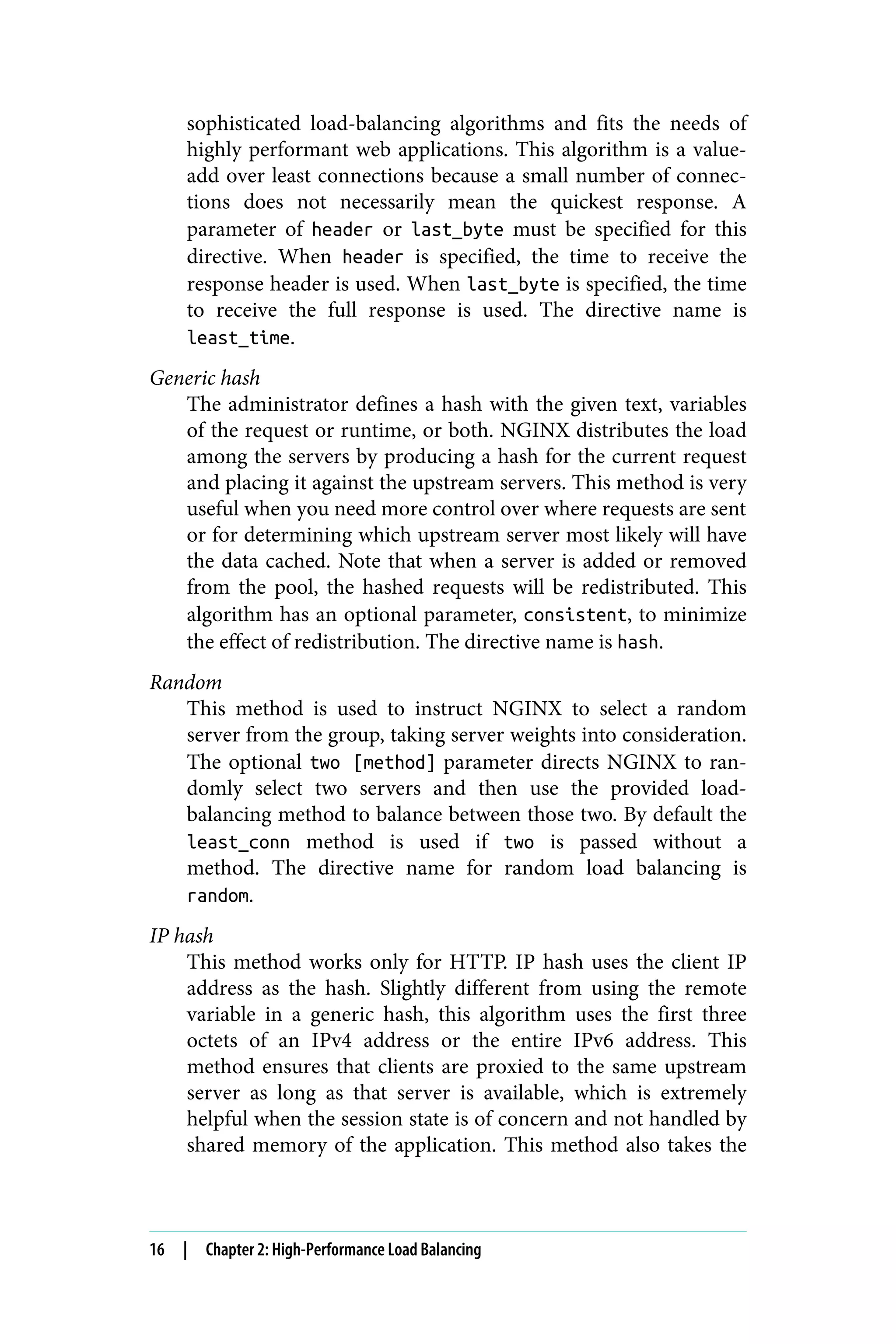 sophisticated load-balancing algorithms and fits the needs of
highly performant web applications. This algorithm is a value-
add over least connections because a small number of connec‐
tions does not necessarily mean the quickest response. A
parameter of header or last_byte must be specified for this
directive. When header is specified, the time to receive the
response header is used. When last_byte is specified, the time
to receive the full response is used. The directive name is
least_time.
Generic hash
The administrator defines a hash with the given text, variables
of the request or runtime, or both. NGINX distributes the load
among the servers by producing a hash for the current request
and placing it against the upstream servers. This method is very
useful when you need more control over where requests are sent
or for determining which upstream server most likely will have
the data cached. Note that when a server is added or removed
from the pool, the hashed requests will be redistributed. This
algorithm has an optional parameter, consistent, to minimize
the effect of redistribution. The directive name is hash.
Random
This method is used to instruct NGINX to select a random
server from the group, taking server weights into consideration.
The optional two [method] parameter directs NGINX to ran‐
domly select two servers and then use the provided load-
balancing method to balance between those two. By default the
least_conn method is used if two is passed without a
method. The directive name for random load balancing is
random.
IP hash
This method works only for HTTP. IP hash uses the client IP
address as the hash. Slightly different from using the remote
variable in a generic hash, this algorithm uses the first three
octets of an IPv4 address or the entire IPv6 address. This
method ensures that clients are proxied to the same upstream
server as long as that server is available, which is extremely
helpful when the session state is of concern and not handled by
shared memory of the application. This method also takes the
16 | Chapter 2: High-Performance Load Balancing
 
