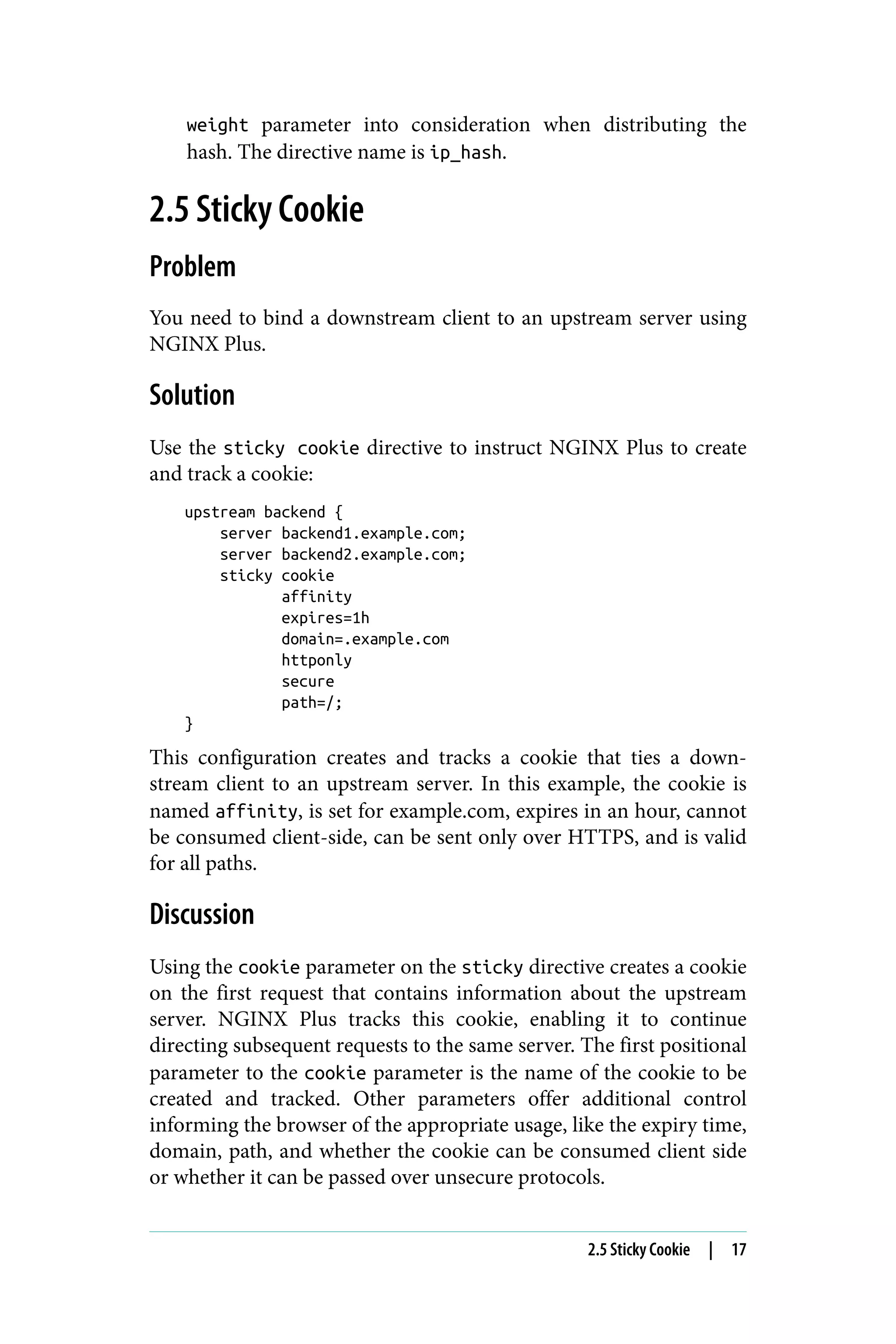weight parameter into consideration when distributing the
hash. The directive name is ip_hash.
2.5 Sticky Cookie
Problem
You need to bind a downstream client to an upstream server using
NGINX Plus.
Solution
Use the sticky cookie directive to instruct NGINX Plus to create
and track a cookie:
upstream backend {
server backend1.example.com;
server backend2.example.com;
sticky cookie
affinity
expires=1h
domain=.example.com
httponly
secure
path=/;
}
This configuration creates and tracks a cookie that ties a down‐
stream client to an upstream server. In this example, the cookie is
named affinity, is set for example.com, expires in an hour, cannot
be consumed client-side, can be sent only over HTTPS, and is valid
for all paths.
Discussion
Using the cookie parameter on the sticky directive creates a cookie
on the first request that contains information about the upstream
server. NGINX Plus tracks this cookie, enabling it to continue
directing subsequent requests to the same server. The first positional
parameter to the cookie parameter is the name of the cookie to be
created and tracked. Other parameters offer additional control
informing the browser of the appropriate usage, like the expiry time,
domain, path, and whether the cookie can be consumed client side
or whether it can be passed over unsecure protocols.
2.5 Sticky Cookie | 17
 
