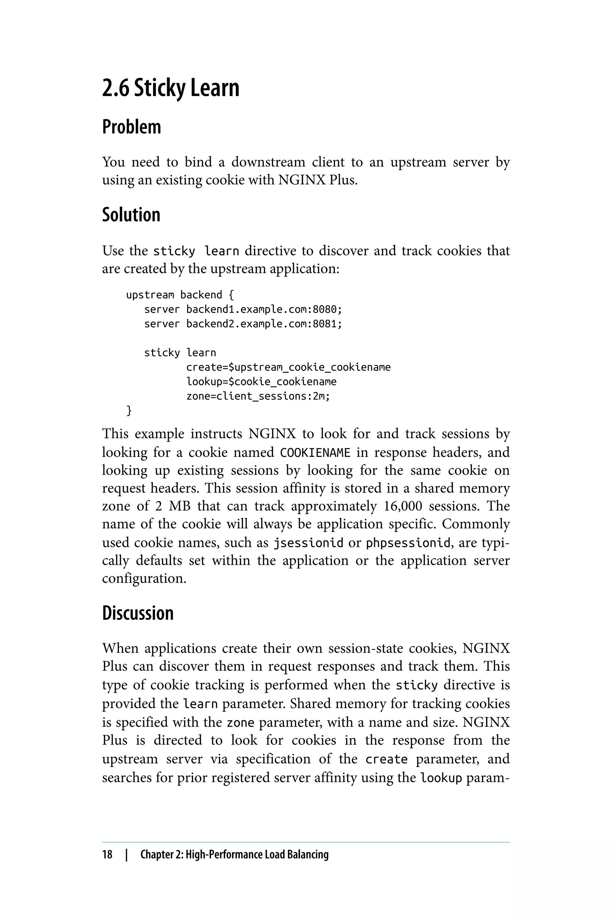 2.6 Sticky Learn
Problem
You need to bind a downstream client to an upstream server by
using an existing cookie with NGINX Plus.
Solution
Use the sticky learn directive to discover and track cookies that
are created by the upstream application:
upstream backend {
server backend1.example.com:8080;
server backend2.example.com:8081;
sticky learn
create=$upstream_cookie_cookiename
lookup=$cookie_cookiename
zone=client_sessions:2m;
}
This example instructs NGINX to look for and track sessions by
looking for a cookie named COOKIENAME in response headers, and
looking up existing sessions by looking for the same cookie on
request headers. This session affinity is stored in a shared memory
zone of 2 MB that can track approximately 16,000 sessions. The
name of the cookie will always be application specific. Commonly
used cookie names, such as jsessionid or phpsessionid, are typi‐
cally defaults set within the application or the application server
configuration.
Discussion
When applications create their own session-state cookies, NGINX
Plus can discover them in request responses and track them. This
type of cookie tracking is performed when the sticky directive is
provided the learn parameter. Shared memory for tracking cookies
is specified with the zone parameter, with a name and size. NGINX
Plus is directed to look for cookies in the response from the
upstream server via specification of the create parameter, and
searches for prior registered server affinity using the lookup param‐
18 | Chapter 2: High-Performance Load Balancing
 