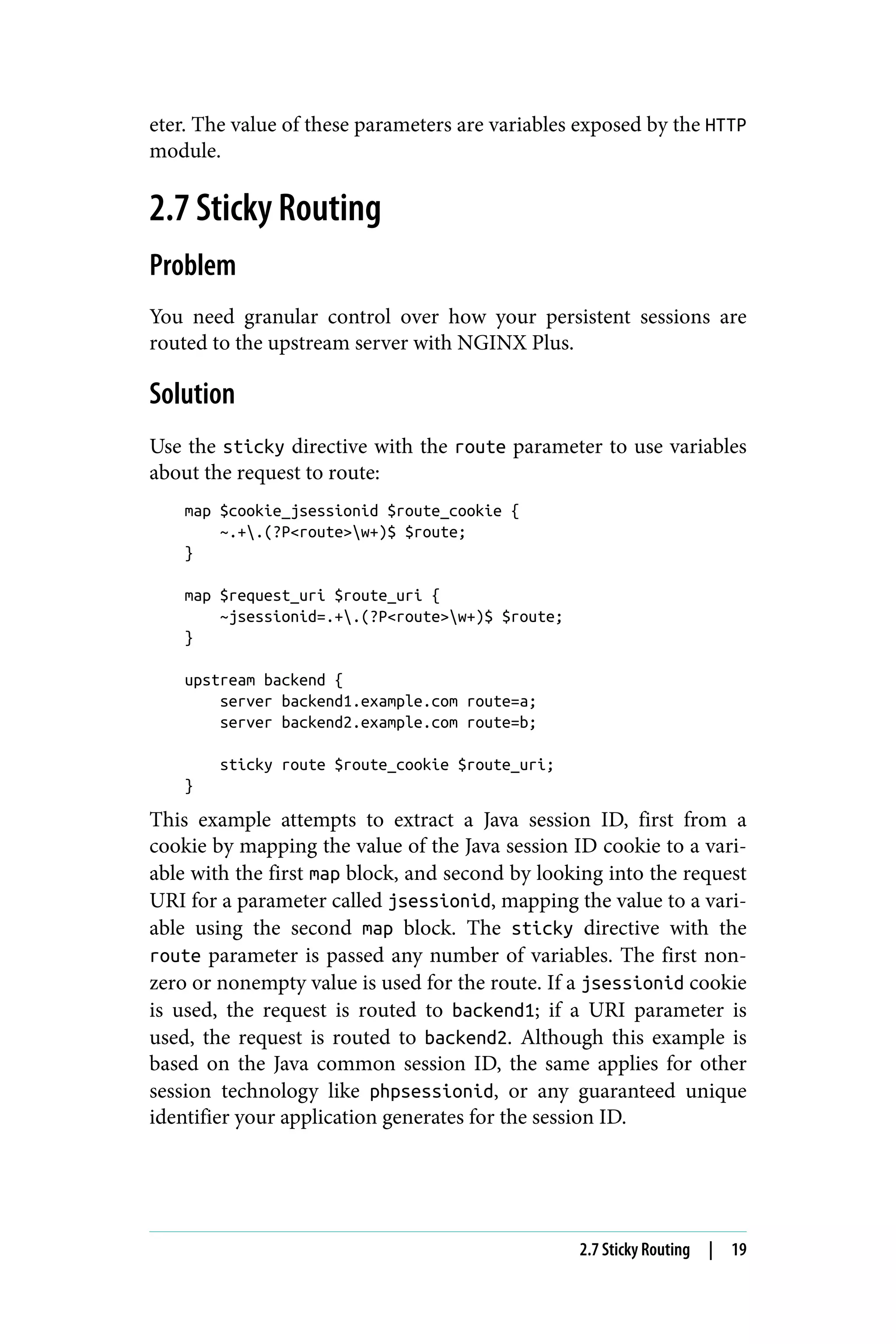 eter. The value of these parameters are variables exposed by the HTTP
module.
2.7 Sticky Routing
Problem
You need granular control over how your persistent sessions are
routed to the upstream server with NGINX Plus.
Solution
Use the sticky directive with the route parameter to use variables
about the request to route:
map $cookie_jsessionid $route_cookie {
~.+.(?P<route>w+)$ $route;
}
map $request_uri $route_uri {
~jsessionid=.+.(?P<route>w+)$ $route;
}
upstream backend {
server backend1.example.com route=a;
server backend2.example.com route=b;
sticky route $route_cookie $route_uri;
}
This example attempts to extract a Java session ID, first from a
cookie by mapping the value of the Java session ID cookie to a vari‐
able with the first map block, and second by looking into the request
URI for a parameter called jsessionid, mapping the value to a vari‐
able using the second map block. The sticky directive with the
route parameter is passed any number of variables. The first non‐
zero or nonempty value is used for the route. If a jsessionid cookie
is used, the request is routed to backend1; if a URI parameter is
used, the request is routed to backend2. Although this example is
based on the Java common session ID, the same applies for other
session technology like phpsessionid, or any guaranteed unique
identifier your application generates for the session ID.
2.7 Sticky Routing | 19
 