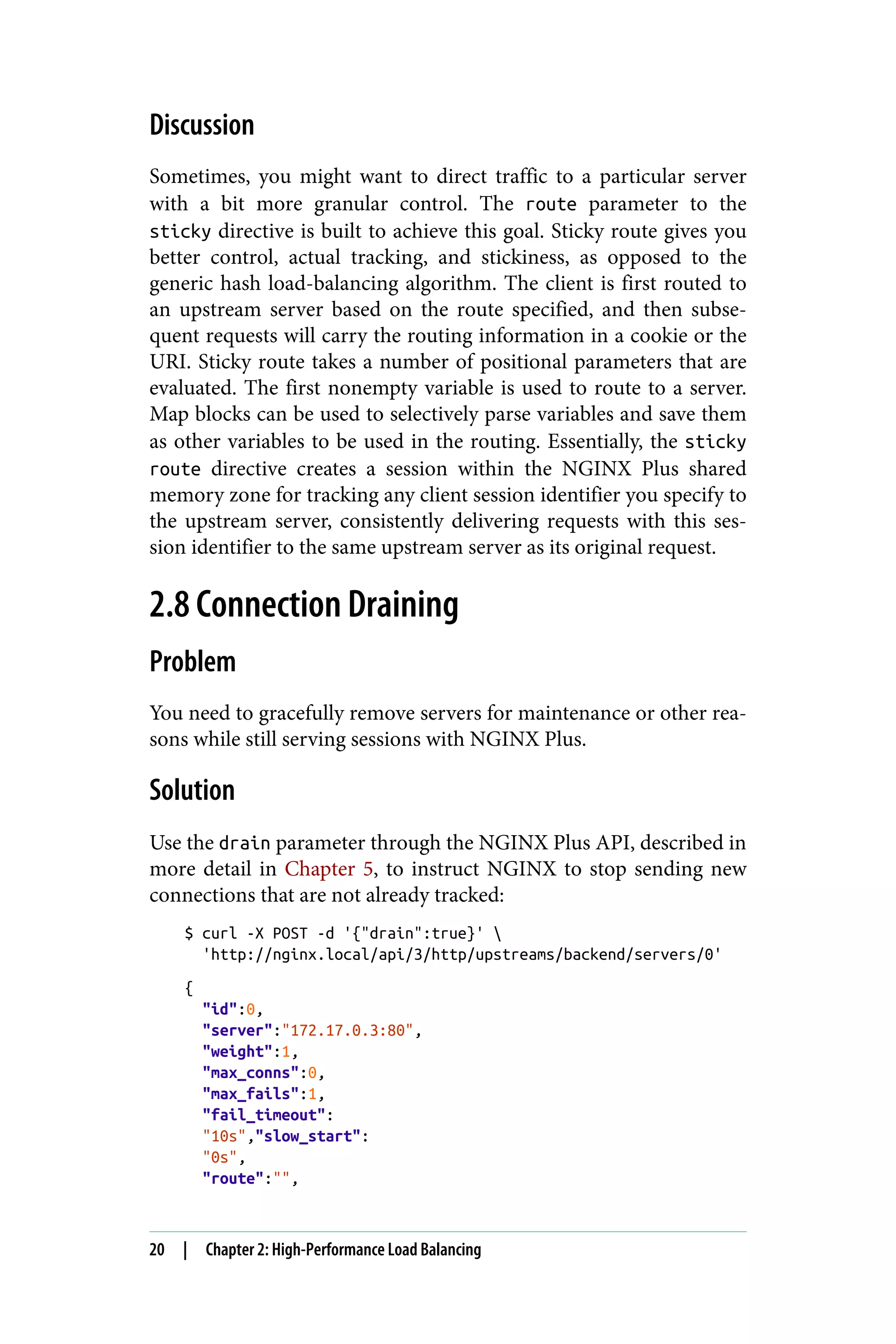 Discussion
Sometimes, you might want to direct traffic to a particular server
with a bit more granular control. The route parameter to the
sticky directive is built to achieve this goal. Sticky route gives you
better control, actual tracking, and stickiness, as opposed to the
generic hash load-balancing algorithm. The client is first routed to
an upstream server based on the route specified, and then subse‐
quent requests will carry the routing information in a cookie or the
URI. Sticky route takes a number of positional parameters that are
evaluated. The first nonempty variable is used to route to a server.
Map blocks can be used to selectively parse variables and save them
as other variables to be used in the routing. Essentially, the sticky
route directive creates a session within the NGINX Plus shared
memory zone for tracking any client session identifier you specify to
the upstream server, consistently delivering requests with this ses‐
sion identifier to the same upstream server as its original request.
2.8 Connection Draining
Problem
You need to gracefully remove servers for maintenance or other rea‐
sons while still serving sessions with NGINX Plus.
Solution
Use the drain parameter through the NGINX Plus API, described in
more detail in Chapter 5, to instruct NGINX to stop sending new
connections that are not already tracked:
$ curl -X POST -d '{"drain":true}' 
'http://nginx.local/api/3/http/upstreams/backend/servers/0'
{
"id":0,
"server":"172.17.0.3:80",
"weight":1,
"max_conns":0,
"max_fails":1,
"fail_timeout":
"10s","slow_start":
"0s",
"route":"",
20 | Chapter 2: High-Performance Load Balancing
 