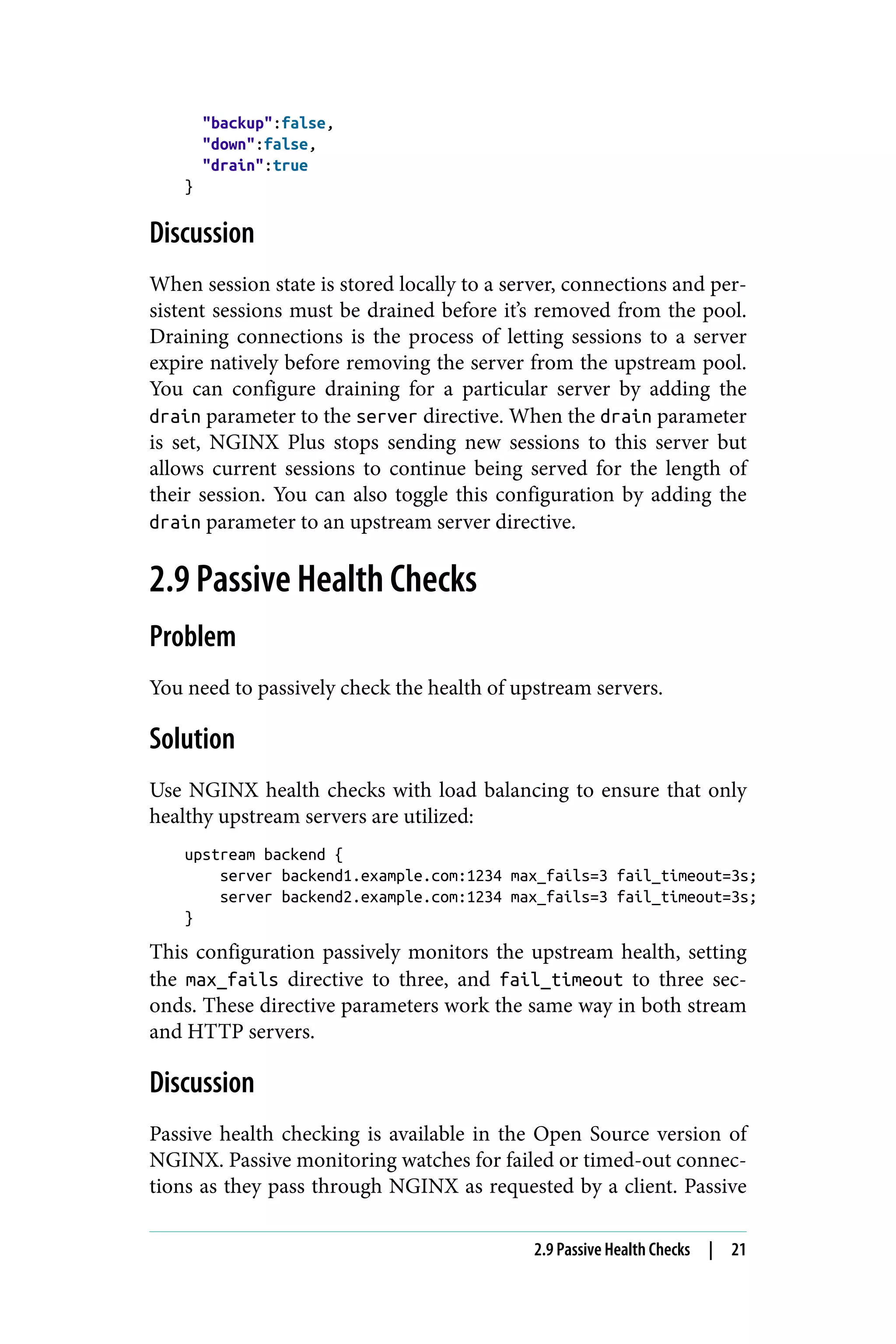 "backup":false,
"down":false,
"drain":true
}
Discussion
When session state is stored locally to a server, connections and per‐
sistent sessions must be drained before it’s removed from the pool.
Draining connections is the process of letting sessions to a server
expire natively before removing the server from the upstream pool.
You can configure draining for a particular server by adding the
drain parameter to the server directive. When the drain parameter
is set, NGINX Plus stops sending new sessions to this server but
allows current sessions to continue being served for the length of
their session. You can also toggle this configuration by adding the
drain parameter to an upstream server directive.
2.9 Passive Health Checks
Problem
You need to passively check the health of upstream servers.
Solution
Use NGINX health checks with load balancing to ensure that only
healthy upstream servers are utilized:
upstream backend {
server backend1.example.com:1234 max_fails=3 fail_timeout=3s;
server backend2.example.com:1234 max_fails=3 fail_timeout=3s;
}
This configuration passively monitors the upstream health, setting
the max_fails directive to three, and fail_timeout to three sec‐
onds. These directive parameters work the same way in both stream
and HTTP servers.
Discussion
Passive health checking is available in the Open Source version of
NGINX. Passive monitoring watches for failed or timed-out connec‐
tions as they pass through NGINX as requested by a client. Passive
2.9 Passive Health Checks | 21
 