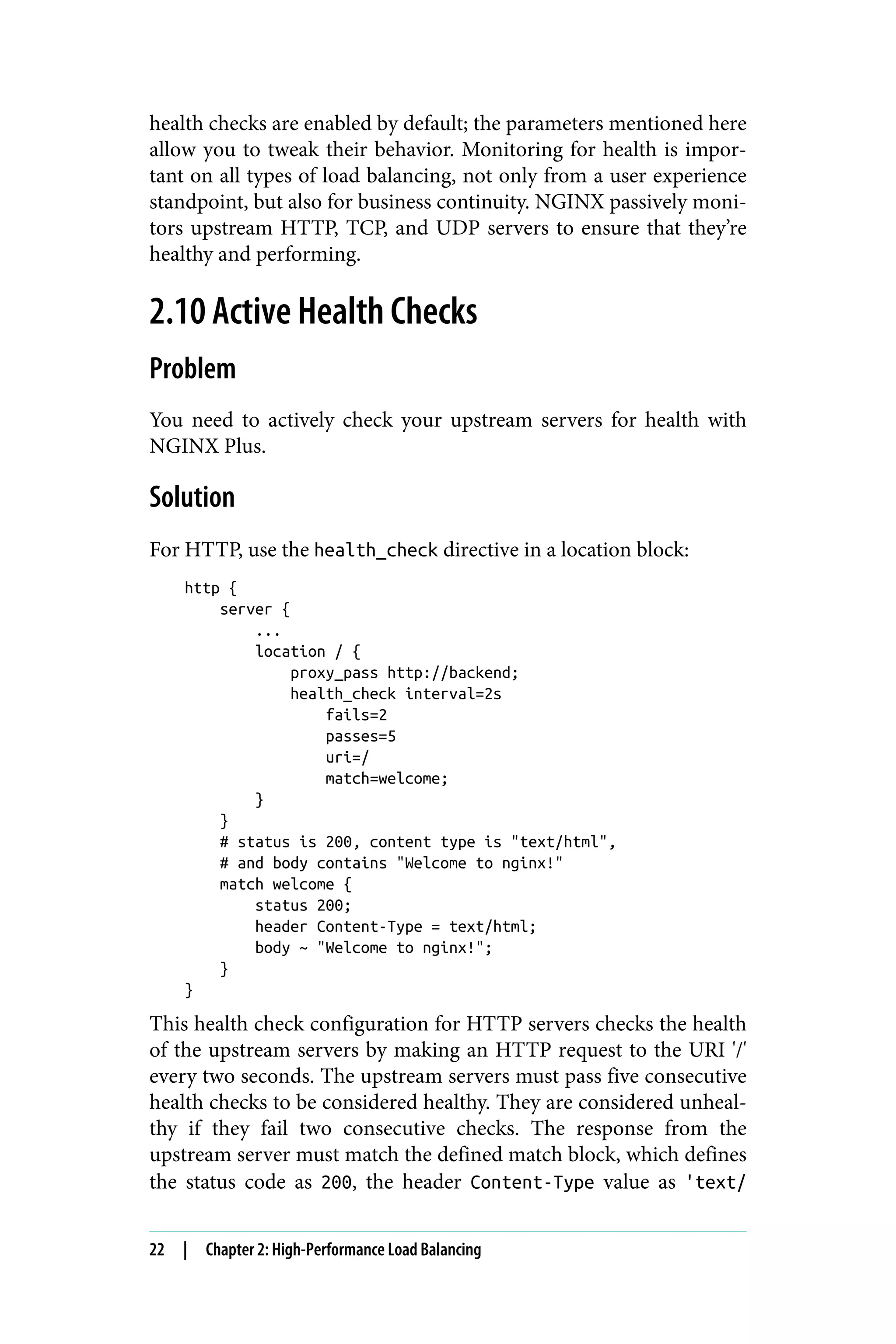 health checks are enabled by default; the parameters mentioned here
allow you to tweak their behavior. Monitoring for health is impor‐
tant on all types of load balancing, not only from a user experience
standpoint, but also for business continuity. NGINX passively moni‐
tors upstream HTTP, TCP, and UDP servers to ensure that they’re
healthy and performing.
2.10 Active Health Checks
Problem
You need to actively check your upstream servers for health with
NGINX Plus.
Solution
For HTTP, use the health_check directive in a location block:
http {
server {
...
location / {
proxy_pass http://backend;
health_check interval=2s
fails=2
passes=5
uri=/
match=welcome;
}
}
# status is 200, content type is "text/html",
# and body contains "Welcome to nginx!"
match welcome {
status 200;
header Content-Type = text/html;
body ~ "Welcome to nginx!";
}
}
This health check configuration for HTTP servers checks the health
of the upstream servers by making an HTTP request to the URI '/'
every two seconds. The upstream servers must pass five consecutive
health checks to be considered healthy. They are considered unheal‐
thy if they fail two consecutive checks. The response from the
upstream server must match the defined match block, which defines
the status code as 200, the header Content-Type value as 'text/
22 | Chapter 2: High-Performance Load Balancing
 