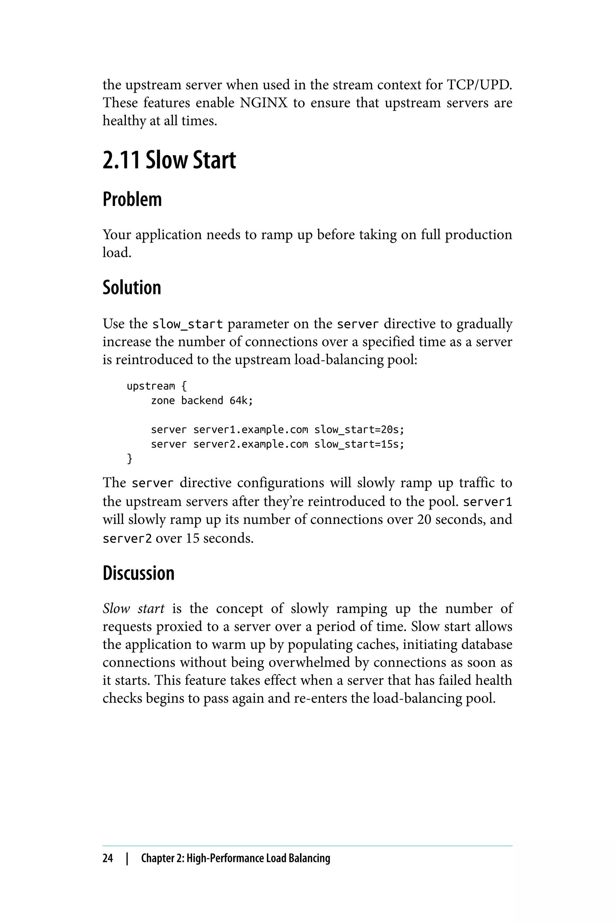 the upstream server when used in the stream context for TCP/UPD.
These features enable NGINX to ensure that upstream servers are
healthy at all times.
2.11 Slow Start
Problem
Your application needs to ramp up before taking on full production
load.
Solution
Use the slow_start parameter on the server directive to gradually
increase the number of connections over a specified time as a server
is reintroduced to the upstream load-balancing pool:
upstream {
zone backend 64k;
server server1.example.com slow_start=20s;
server server2.example.com slow_start=15s;
}
The server directive configurations will slowly ramp up traffic to
the upstream servers after they’re reintroduced to the pool. server1
will slowly ramp up its number of connections over 20 seconds, and
server2 over 15 seconds.
Discussion
Slow start is the concept of slowly ramping up the number of
requests proxied to a server over a period of time. Slow start allows
the application to warm up by populating caches, initiating database
connections without being overwhelmed by connections as soon as
it starts. This feature takes effect when a server that has failed health
checks begins to pass again and re-enters the load-balancing pool.
24 | Chapter 2: High-Performance Load Balancing
 