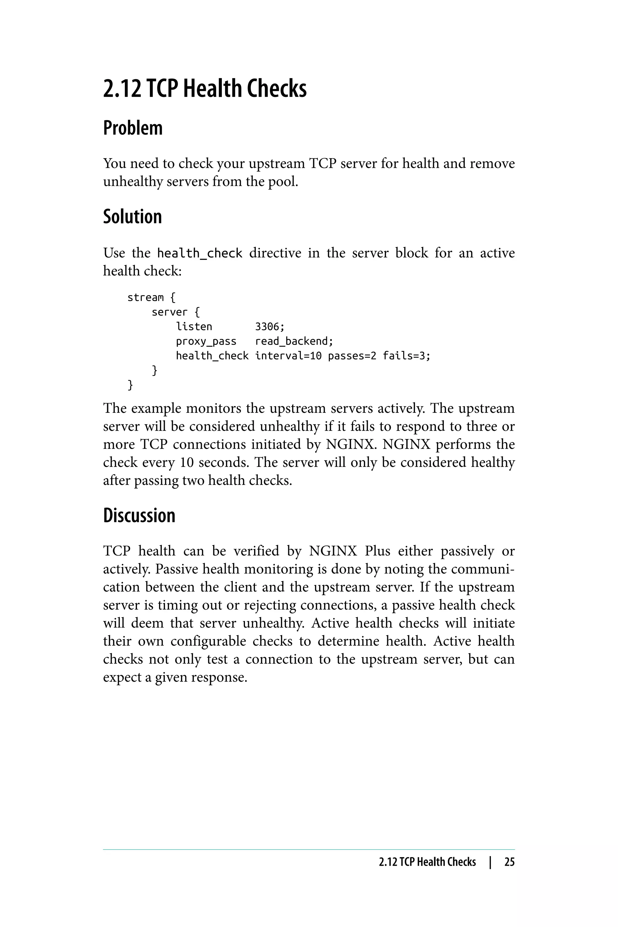 2.12 TCP Health Checks
Problem
You need to check your upstream TCP server for health and remove
unhealthy servers from the pool.
Solution
Use the health_check directive in the server block for an active
health check:
stream {
server {
listen 3306;
proxy_pass read_backend;
health_check interval=10 passes=2 fails=3;
}
}
The example monitors the upstream servers actively. The upstream
server will be considered unhealthy if it fails to respond to three or
more TCP connections initiated by NGINX. NGINX performs the
check every 10 seconds. The server will only be considered healthy
after passing two health checks.
Discussion
TCP health can be verified by NGINX Plus either passively or
actively. Passive health monitoring is done by noting the communi‐
cation between the client and the upstream server. If the upstream
server is timing out or rejecting connections, a passive health check
will deem that server unhealthy. Active health checks will initiate
their own configurable checks to determine health. Active health
checks not only test a connection to the upstream server, but can
expect a given response.
2.12 TCP Health Checks | 25
 