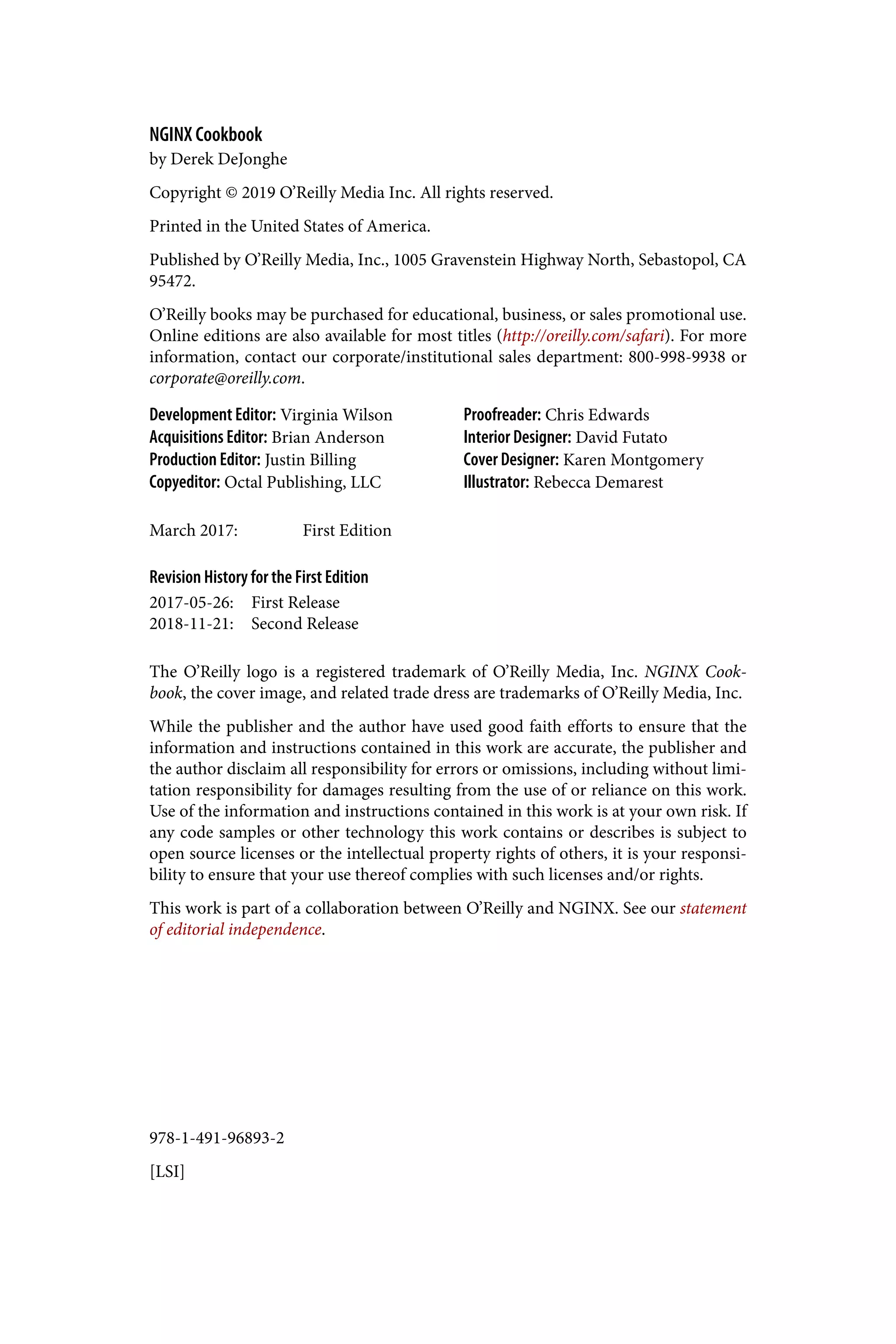 978-1-491-96893-2
[LSI]
NGINX Cookbook
by Derek DeJonghe
Copyright © 2019 O’Reilly Media Inc. All rights reserved.
Printed in the United States of America.
Published by O’Reilly Media, Inc., 1005 Gravenstein Highway North, Sebastopol, CA
95472.
O’Reilly books may be purchased for educational, business, or sales promotional use.
Online editions are also available for most titles (http://oreilly.com/safari). For more
information, contact our corporate/institutional sales department: 800-998-9938 or
corporate@oreilly.com.
Development Editor: Virginia Wilson
Acquisitions Editor: Brian Anderson
Production Editor: Justin Billing
Copyeditor: Octal Publishing, LLC
Proofreader: Chris Edwards
Interior Designer: David Futato
Cover Designer: Karen Montgomery
Illustrator: Rebecca Demarest
March 2017: First Edition
Revision History for the First Edition
2017-05-26: First Release
2018-11-21: Second Release
The O’Reilly logo is a registered trademark of O’Reilly Media, Inc. NGINX Cook‐
book, the cover image, and related trade dress are trademarks of O’Reilly Media, Inc.
While the publisher and the author have used good faith efforts to ensure that the
information and instructions contained in this work are accurate, the publisher and
the author disclaim all responsibility for errors or omissions, including without limi‐
tation responsibility for damages resulting from the use of or reliance on this work.
Use of the information and instructions contained in this work is at your own risk. If
any code samples or other technology this work contains or describes is subject to
open source licenses or the intellectual property rights of others, it is your responsi‐
bility to ensure that your use thereof complies with such licenses and/or rights.
This work is part of a collaboration between O’Reilly and NGINX. See our statement
of editorial independence.
 
