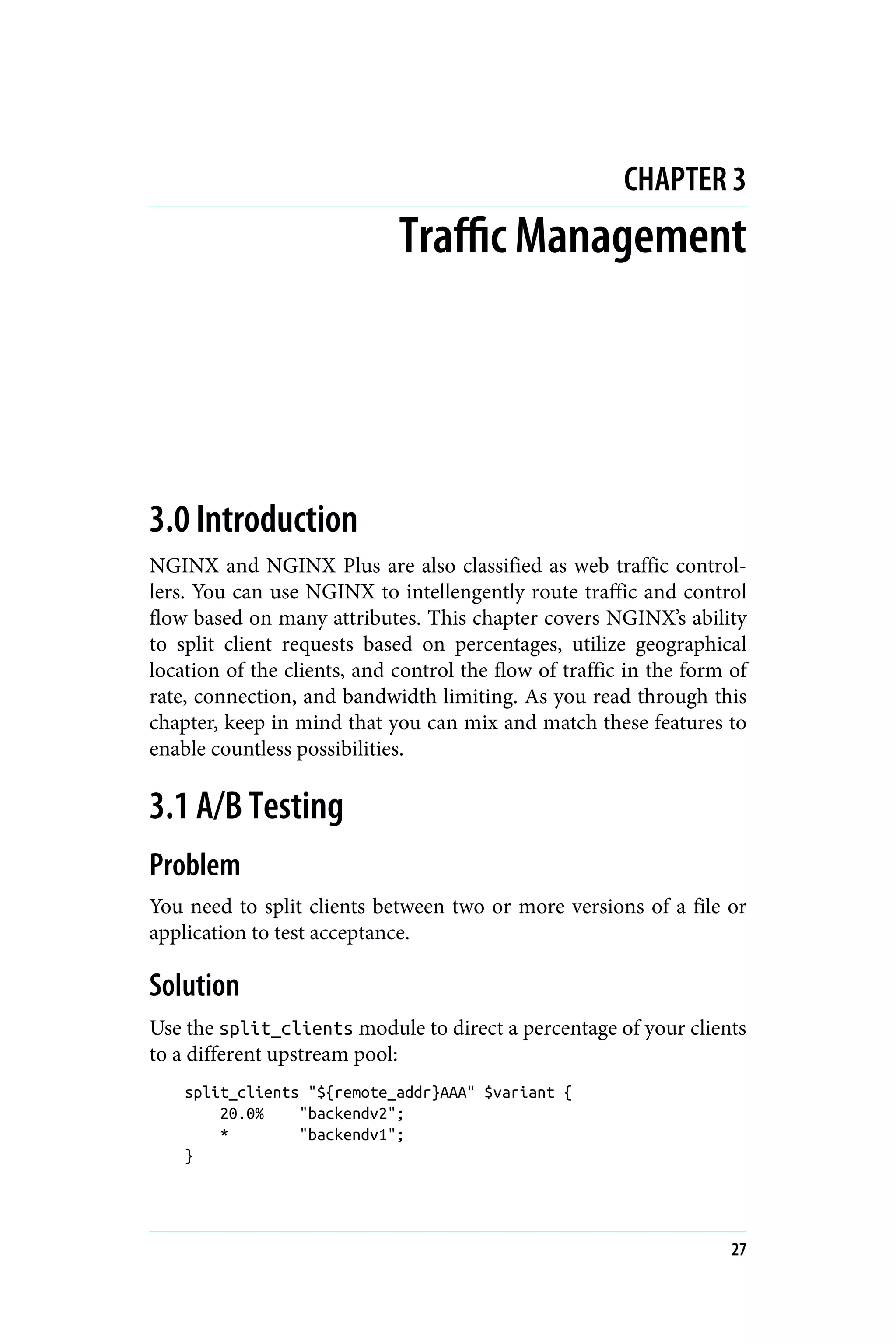 CHAPTER 3
Traffic Management
3.0 Introduction
NGINX and NGINX Plus are also classified as web traffic control‐
lers. You can use NGINX to intellengently route traffic and control
flow based on many attributes. This chapter covers NGINX’s ability
to split client requests based on percentages, utilize geographical
location of the clients, and control the flow of traffic in the form of
rate, connection, and bandwidth limiting. As you read through this
chapter, keep in mind that you can mix and match these features to
enable countless possibilities.
3.1 A/B Testing
Problem
You need to split clients between two or more versions of a file or
application to test acceptance.
Solution
Use the split_clients module to direct a percentage of your clients
to a different upstream pool:
split_clients "${remote_addr}AAA" $variant {
20.0% "backendv2";
* "backendv1";
}
27
 