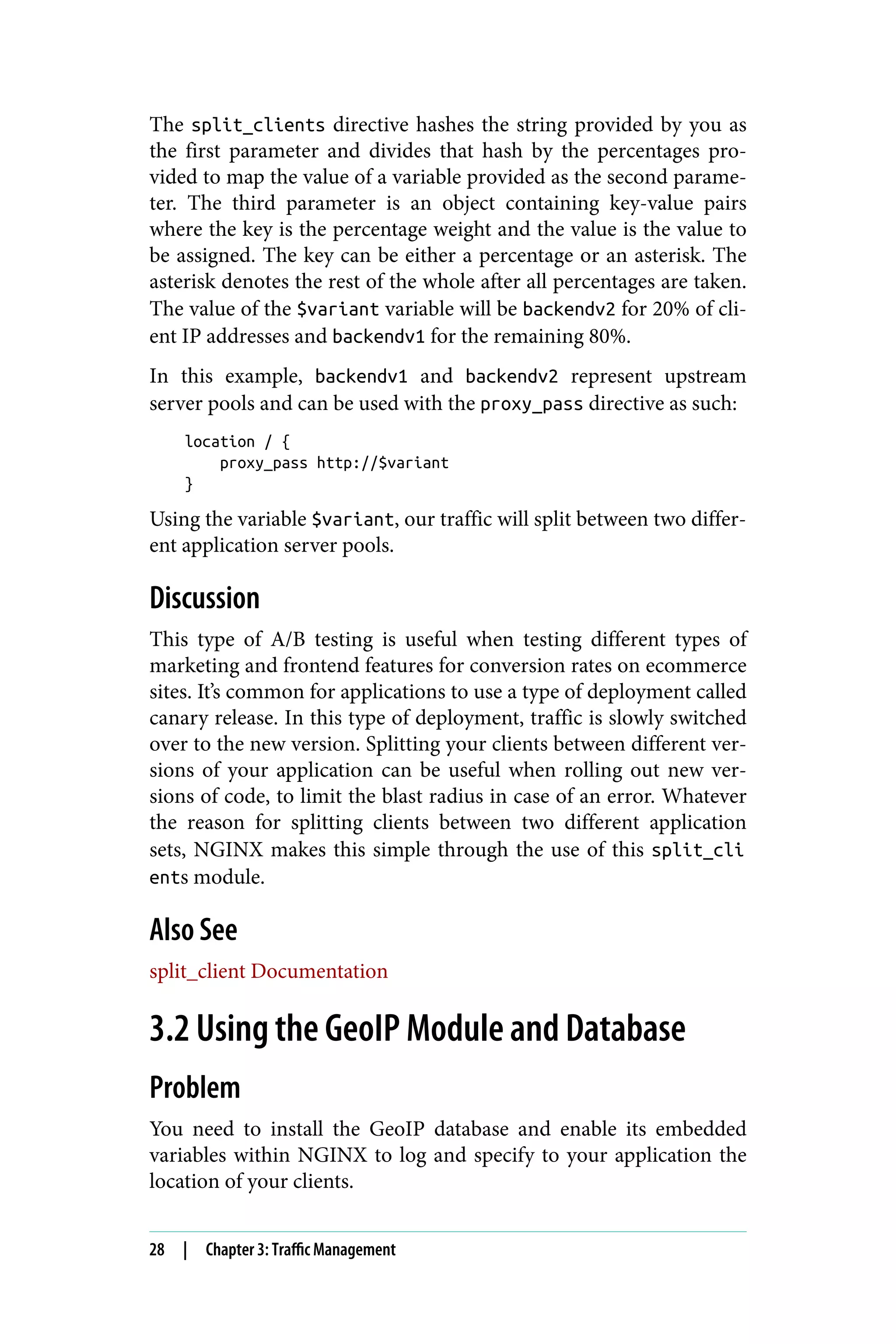 The split_clients directive hashes the string provided by you as
the first parameter and divides that hash by the percentages pro‐
vided to map the value of a variable provided as the second parame‐
ter. The third parameter is an object containing key-value pairs
where the key is the percentage weight and the value is the value to
be assigned. The key can be either a percentage or an asterisk. The
asterisk denotes the rest of the whole after all percentages are taken.
The value of the $variant variable will be backendv2 for 20% of cli‐
ent IP addresses and backendv1 for the remaining 80%.
In this example, backendv1 and backendv2 represent upstream
server pools and can be used with the proxy_pass directive as such:
location / {
proxy_pass http://$variant
}
Using the variable $variant, our traffic will split between two differ‐
ent application server pools.
Discussion
This type of A/B testing is useful when testing different types of
marketing and frontend features for conversion rates on ecommerce
sites. It’s common for applications to use a type of deployment called
canary release. In this type of deployment, traffic is slowly switched
over to the new version. Splitting your clients between different ver‐
sions of your application can be useful when rolling out new ver‐
sions of code, to limit the blast radius in case of an error. Whatever
the reason for splitting clients between two different application
sets, NGINX makes this simple through the use of this split_cli
ents module.
Also See
split_client Documentation
3.2 Using the GeoIP Module and Database
Problem
You need to install the GeoIP database and enable its embedded
variables within NGINX to log and specify to your application the
location of your clients.
28 | Chapter 3: Traffic Management
 