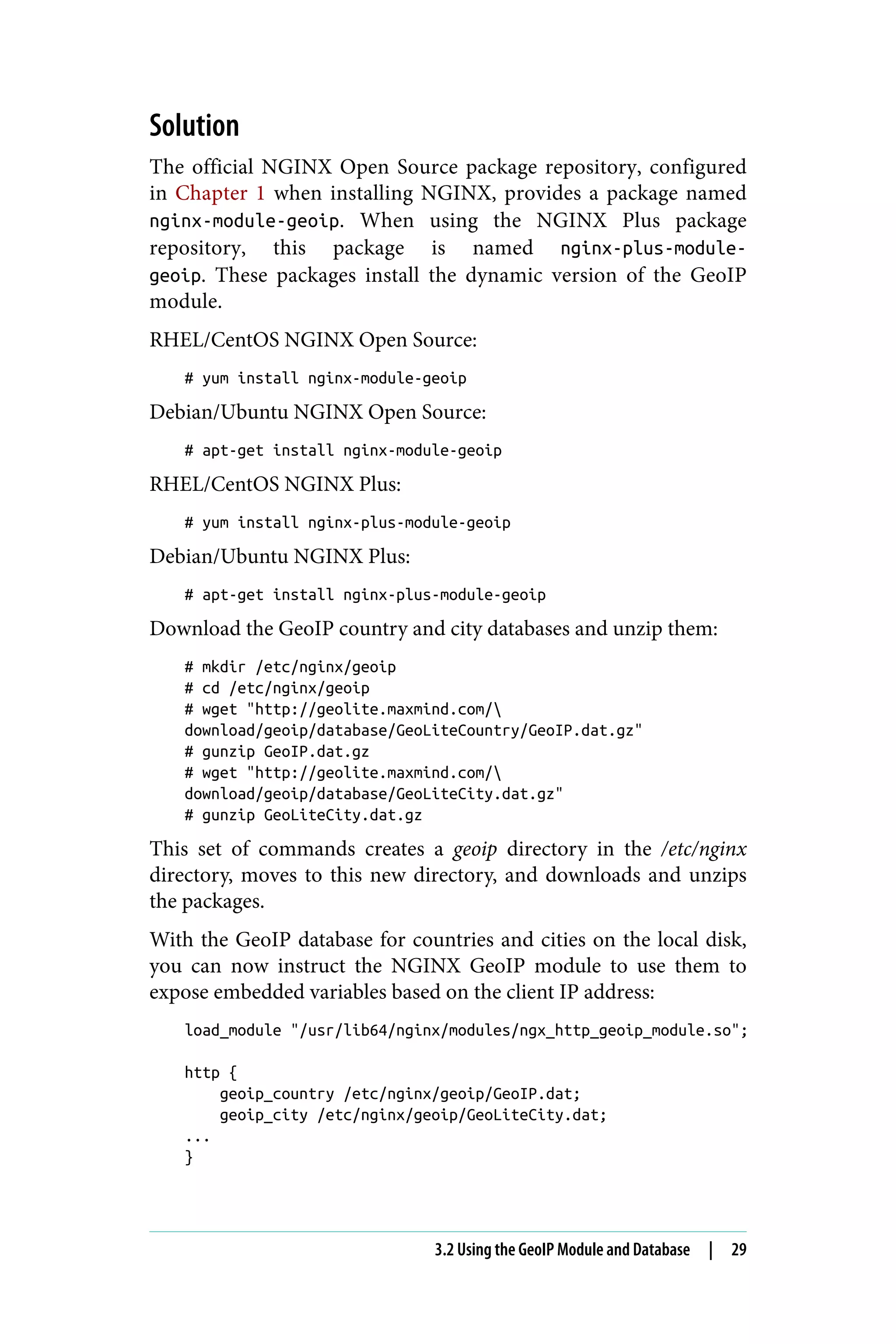 Solution
The official NGINX Open Source package repository, configured
in Chapter 1 when installing NGINX, provides a package named
nginx-module-geoip. When using the NGINX Plus package
repository, this package is named nginx-plus-module-
geoip. These packages install the dynamic version of the GeoIP
module.
RHEL/CentOS NGINX Open Source:
# yum install nginx-module-geoip
Debian/Ubuntu NGINX Open Source:
# apt-get install nginx-module-geoip
RHEL/CentOS NGINX Plus:
# yum install nginx-plus-module-geoip
Debian/Ubuntu NGINX Plus:
# apt-get install nginx-plus-module-geoip
Download the GeoIP country and city databases and unzip them:
# mkdir /etc/nginx/geoip
# cd /etc/nginx/geoip
# wget "http://geolite.maxmind.com/
download/geoip/database/GeoLiteCountry/GeoIP.dat.gz"
# gunzip GeoIP.dat.gz
# wget "http://geolite.maxmind.com/
download/geoip/database/GeoLiteCity.dat.gz"
# gunzip GeoLiteCity.dat.gz
This set of commands creates a geoip directory in the /etc/nginx
directory, moves to this new directory, and downloads and unzips
the packages.
With the GeoIP database for countries and cities on the local disk,
you can now instruct the NGINX GeoIP module to use them to
expose embedded variables based on the client IP address:
load_module "/usr/lib64/nginx/modules/ngx_http_geoip_module.so";
http {
geoip_country /etc/nginx/geoip/GeoIP.dat;
geoip_city /etc/nginx/geoip/GeoLiteCity.dat;
...
}
3.2 Using the GeoIP Module and Database | 29
 
