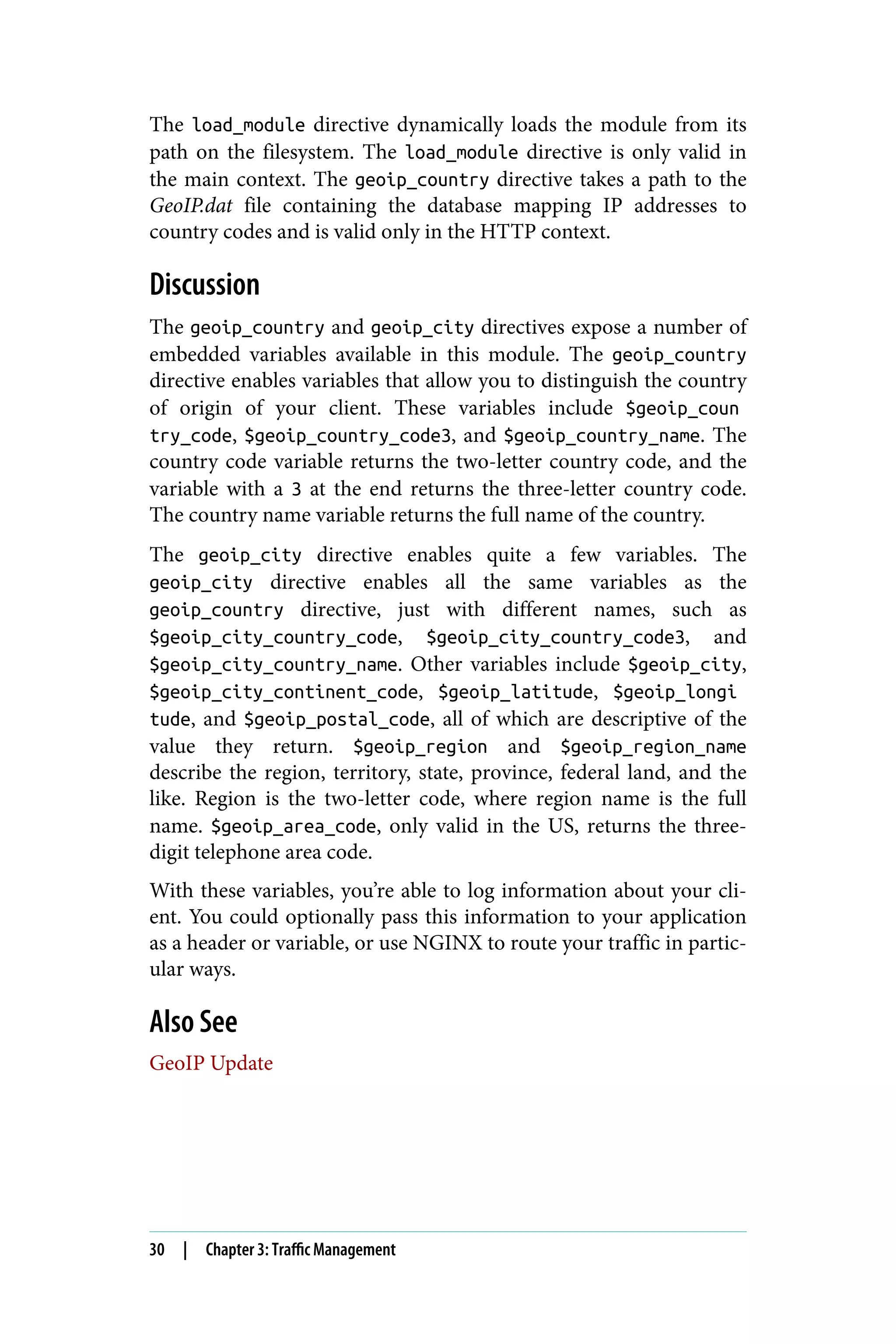 The load_module directive dynamically loads the module from its
path on the filesystem. The load_module directive is only valid in
the main context. The geoip_country directive takes a path to the
GeoIP.dat file containing the database mapping IP addresses to
country codes and is valid only in the HTTP context.
Discussion
The geoip_country and geoip_city directives expose a number of
embedded variables available in this module. The geoip_country
directive enables variables that allow you to distinguish the country
of origin of your client. These variables include $geoip_coun
try_code, $geoip_country_code3, and $geoip_country_name. The
country code variable returns the two-letter country code, and the
variable with a 3 at the end returns the three-letter country code.
The country name variable returns the full name of the country.
The geoip_city directive enables quite a few variables. The
geoip_city directive enables all the same variables as the
geoip_country directive, just with different names, such as
$geoip_city_country_code, $geoip_city_country_code3, and
$geoip_city_country_name. Other variables include $geoip_city,
$geoip_city_continent_code, $geoip_latitude, $geoip_longi
tude, and $geoip_postal_code, all of which are descriptive of the
value they return. $geoip_region and $geoip_region_name
describe the region, territory, state, province, federal land, and the
like. Region is the two-letter code, where region name is the full
name. $geoip_area_code, only valid in the US, returns the three-
digit telephone area code.
With these variables, you’re able to log information about your cli‐
ent. You could optionally pass this information to your application
as a header or variable, or use NGINX to route your traffic in partic‐
ular ways.
Also See
GeoIP Update
30 | Chapter 3: Traffic Management
 