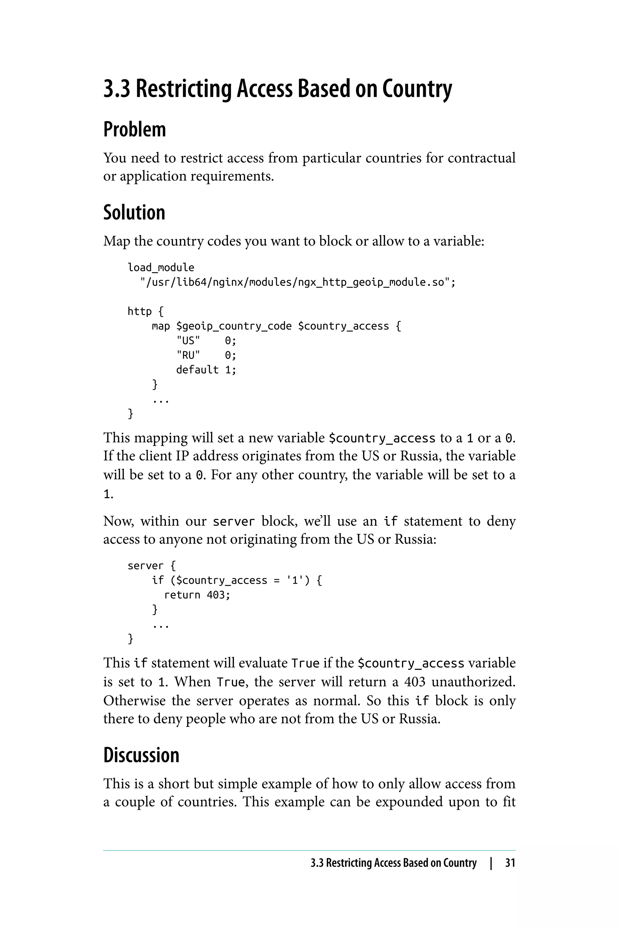 3.3 Restricting Access Based on Country
Problem
You need to restrict access from particular countries for contractual
or application requirements.
Solution
Map the country codes you want to block or allow to a variable:
load_module
"/usr/lib64/nginx/modules/ngx_http_geoip_module.so";
http {
map $geoip_country_code $country_access {
"US" 0;
"RU" 0;
default 1;
}
...
}
This mapping will set a new variable $country_access to a 1 or a 0.
If the client IP address originates from the US or Russia, the variable
will be set to a 0. For any other country, the variable will be set to a
1.
Now, within our server block, we’ll use an if statement to deny
access to anyone not originating from the US or Russia:
server {
if ($country_access = '1') {
return 403;
}
...
}
This if statement will evaluate True if the $country_access variable
is set to 1. When True, the server will return a 403 unauthorized.
Otherwise the server operates as normal. So this if block is only
there to deny people who are not from the US or Russia.
Discussion
This is a short but simple example of how to only allow access from
a couple of countries. This example can be expounded upon to fit
3.3 Restricting Access Based on Country | 31
 