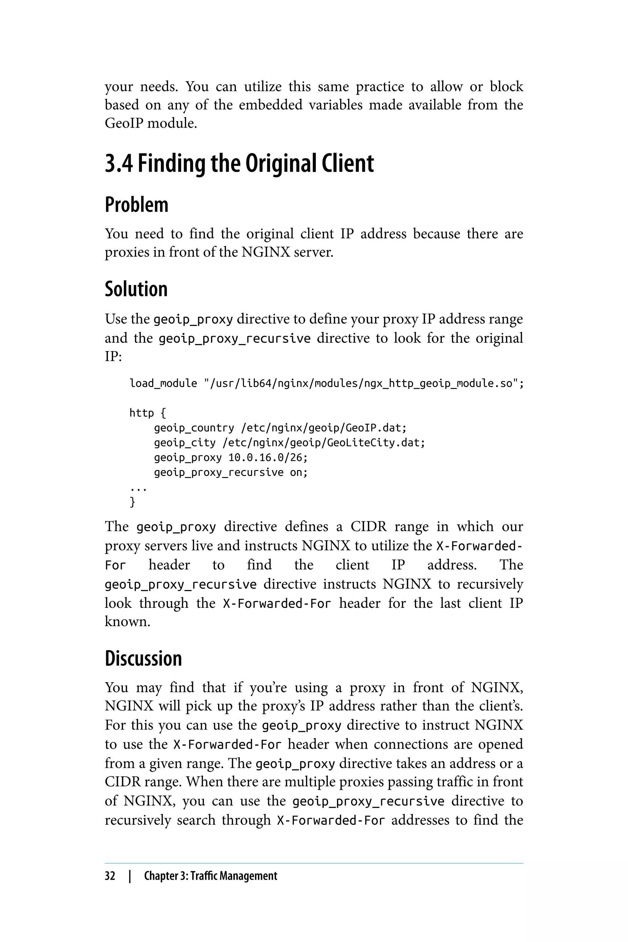 your needs. You can utilize this same practice to allow or block
based on any of the embedded variables made available from the
GeoIP module.
3.4 Finding the Original Client
Problem
You need to find the original client IP address because there are
proxies in front of the NGINX server.
Solution
Use the geoip_proxy directive to define your proxy IP address range
and the geoip_proxy_recursive directive to look for the original
IP:
load_module "/usr/lib64/nginx/modules/ngx_http_geoip_module.so";
http {
geoip_country /etc/nginx/geoip/GeoIP.dat;
geoip_city /etc/nginx/geoip/GeoLiteCity.dat;
geoip_proxy 10.0.16.0/26;
geoip_proxy_recursive on;
...
}
The geoip_proxy directive defines a CIDR range in which our
proxy servers live and instructs NGINX to utilize the X-Forwarded-
For header to find the client IP address. The
geoip_proxy_recursive directive instructs NGINX to recursively
look through the X-Forwarded-For header for the last client IP
known.
Discussion
You may find that if you’re using a proxy in front of NGINX,
NGINX will pick up the proxy’s IP address rather than the client’s.
For this you can use the geoip_proxy directive to instruct NGINX
to use the X-Forwarded-For header when connections are opened
from a given range. The geoip_proxy directive takes an address or a
CIDR range. When there are multiple proxies passing traffic in front
of NGINX, you can use the geoip_proxy_recursive directive to
recursively search through X-Forwarded-For addresses to find the
32 | Chapter 3: Traffic Management
 