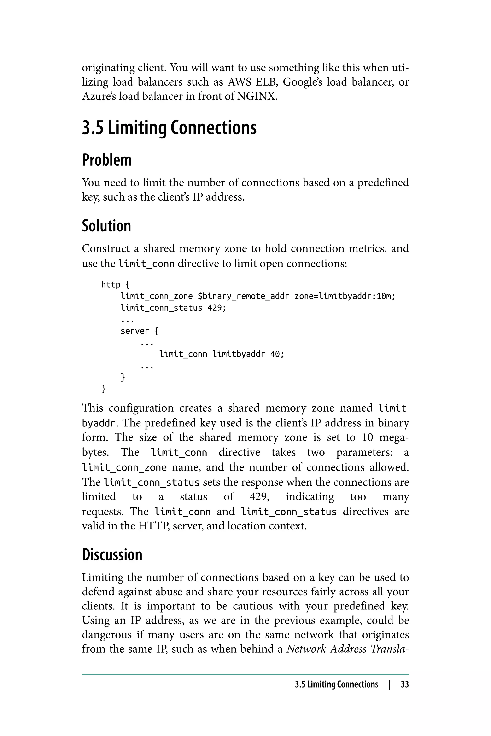 originating client. You will want to use something like this when uti‐
lizing load balancers such as AWS ELB, Google’s load balancer, or
Azure’s load balancer in front of NGINX.
3.5 Limiting Connections
Problem
You need to limit the number of connections based on a predefined
key, such as the client’s IP address.
Solution
Construct a shared memory zone to hold connection metrics, and
use the limit_conn directive to limit open connections:
http {
limit_conn_zone $binary_remote_addr zone=limitbyaddr:10m;
limit_conn_status 429;
...
server {
...
limit_conn limitbyaddr 40;
...
}
}
This configuration creates a shared memory zone named limit
byaddr. The predefined key used is the client’s IP address in binary
form. The size of the shared memory zone is set to 10 mega‐
bytes. The limit_conn directive takes two parameters: a
limit_conn_zone name, and the number of connections allowed.
The limit_conn_status sets the response when the connections are
limited to a status of 429, indicating too many
requests. The limit_conn and limit_conn_status directives are
valid in the HTTP, server, and location context.
Discussion
Limiting the number of connections based on a key can be used to
defend against abuse and share your resources fairly across all your
clients. It is important to be cautious with your predefined key.
Using an IP address, as we are in the previous example, could be
dangerous if many users are on the same network that originates
from the same IP, such as when behind a Network Address Transla‐
3.5 Limiting Connections | 33
 