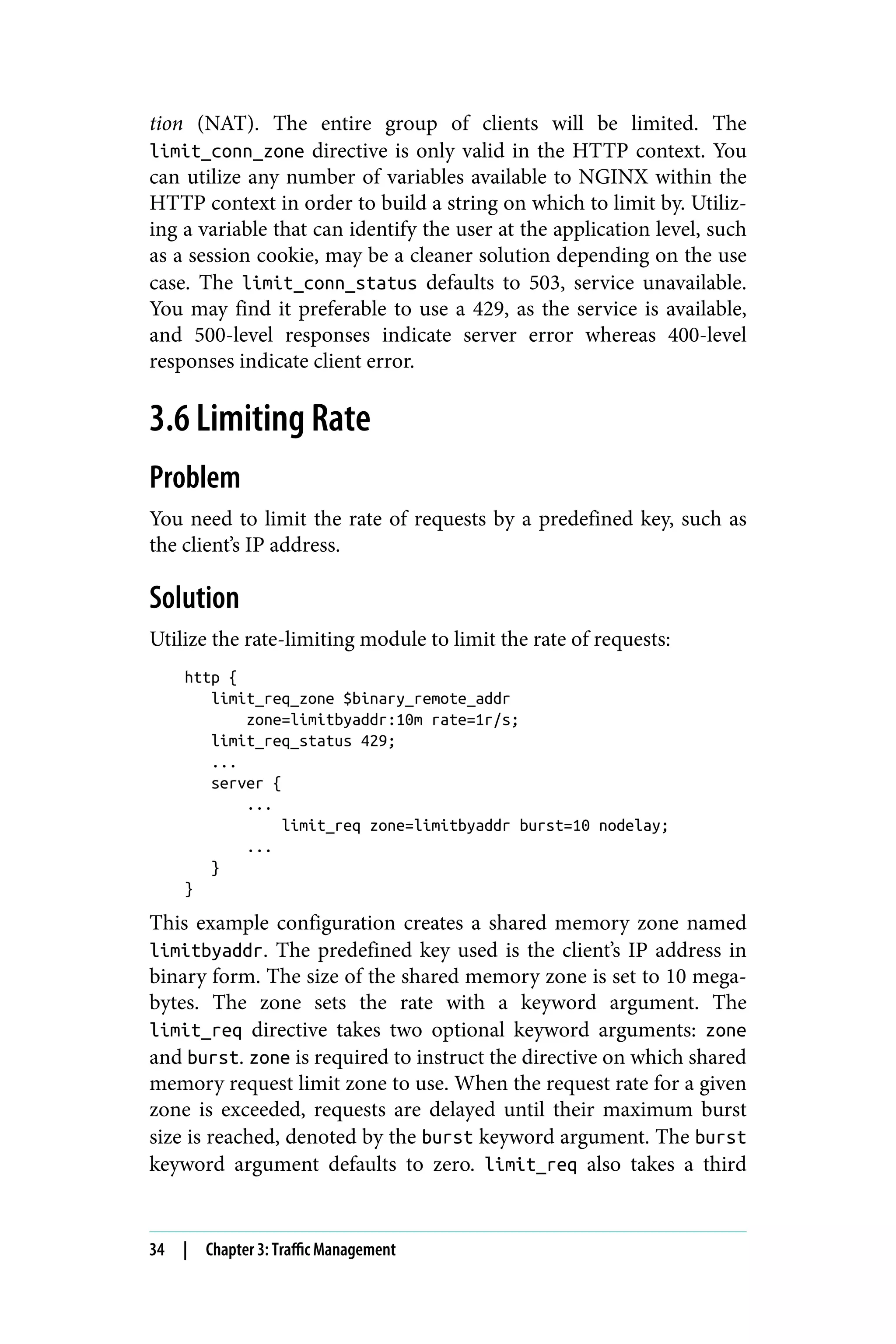 tion (NAT). The entire group of clients will be limited. The
limit_conn_zone directive is only valid in the HTTP context. You
can utilize any number of variables available to NGINX within the
HTTP context in order to build a string on which to limit by. Utiliz‐
ing a variable that can identify the user at the application level, such
as a session cookie, may be a cleaner solution depending on the use
case. The limit_conn_status defaults to 503, service unavailable.
You may find it preferable to use a 429, as the service is available,
and 500-level responses indicate server error whereas 400-level
responses indicate client error.
3.6 Limiting Rate
Problem
You need to limit the rate of requests by a predefined key, such as
the client’s IP address.
Solution
Utilize the rate-limiting module to limit the rate of requests:
http {
limit_req_zone $binary_remote_addr
zone=limitbyaddr:10m rate=1r/s;
limit_req_status 429;
...
server {
...
limit_req zone=limitbyaddr burst=10 nodelay;
...
}
}
This example configuration creates a shared memory zone named
limitbyaddr. The predefined key used is the client’s IP address in
binary form. The size of the shared memory zone is set to 10 mega‐
bytes. The zone sets the rate with a keyword argument. The
limit_req directive takes two optional keyword arguments: zone
and burst. zone is required to instruct the directive on which shared
memory request limit zone to use. When the request rate for a given
zone is exceeded, requests are delayed until their maximum burst
size is reached, denoted by the burst keyword argument. The burst
keyword argument defaults to zero. limit_req also takes a third
34 | Chapter 3: Traffic Management
 