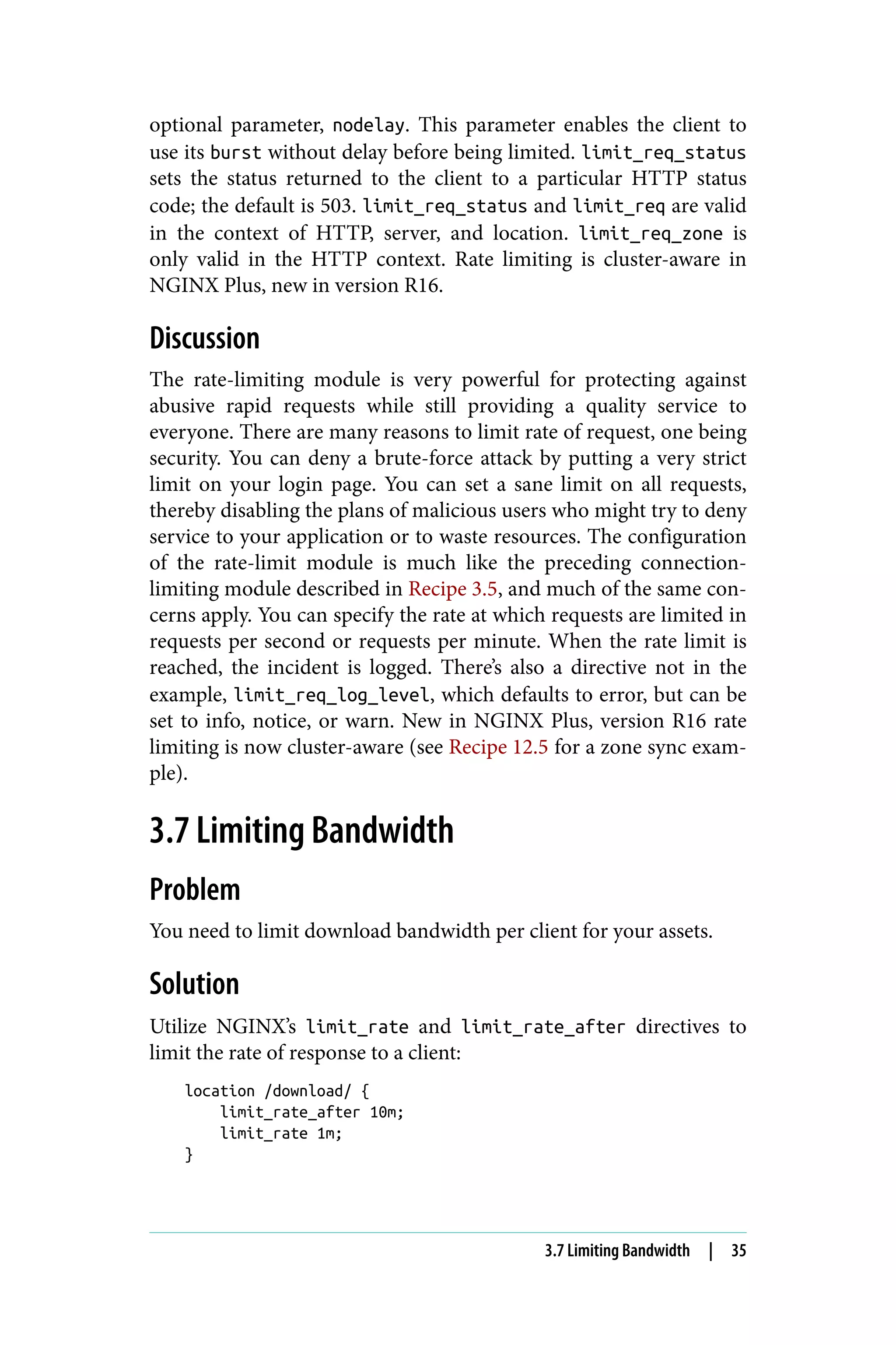 optional parameter, nodelay. This parameter enables the client to
use its burst without delay before being limited. limit_req_status
sets the status returned to the client to a particular HTTP status
code; the default is 503. limit_req_status and limit_req are valid
in the context of HTTP, server, and location. limit_req_zone is
only valid in the HTTP context. Rate limiting is cluster-aware in
NGINX Plus, new in version R16.
Discussion
The rate-limiting module is very powerful for protecting against
abusive rapid requests while still providing a quality service to
everyone. There are many reasons to limit rate of request, one being
security. You can deny a brute-force attack by putting a very strict
limit on your login page. You can set a sane limit on all requests,
thereby disabling the plans of malicious users who might try to deny
service to your application or to waste resources. The configuration
of the rate-limit module is much like the preceding connection-
limiting module described in Recipe 3.5, and much of the same con‐
cerns apply. You can specify the rate at which requests are limited in
requests per second or requests per minute. When the rate limit is
reached, the incident is logged. There’s also a directive not in the
example, limit_req_log_level, which defaults to error, but can be
set to info, notice, or warn. New in NGINX Plus, version R16 rate
limiting is now cluster-aware (see Recipe 12.5 for a zone sync exam‐
ple).
3.7 Limiting Bandwidth
Problem
You need to limit download bandwidth per client for your assets.
Solution
Utilize NGINX’s limit_rate and limit_rate_after directives to
limit the rate of response to a client:
location /download/ {
limit_rate_after 10m;
limit_rate 1m;
}
3.7 Limiting Bandwidth | 35
 