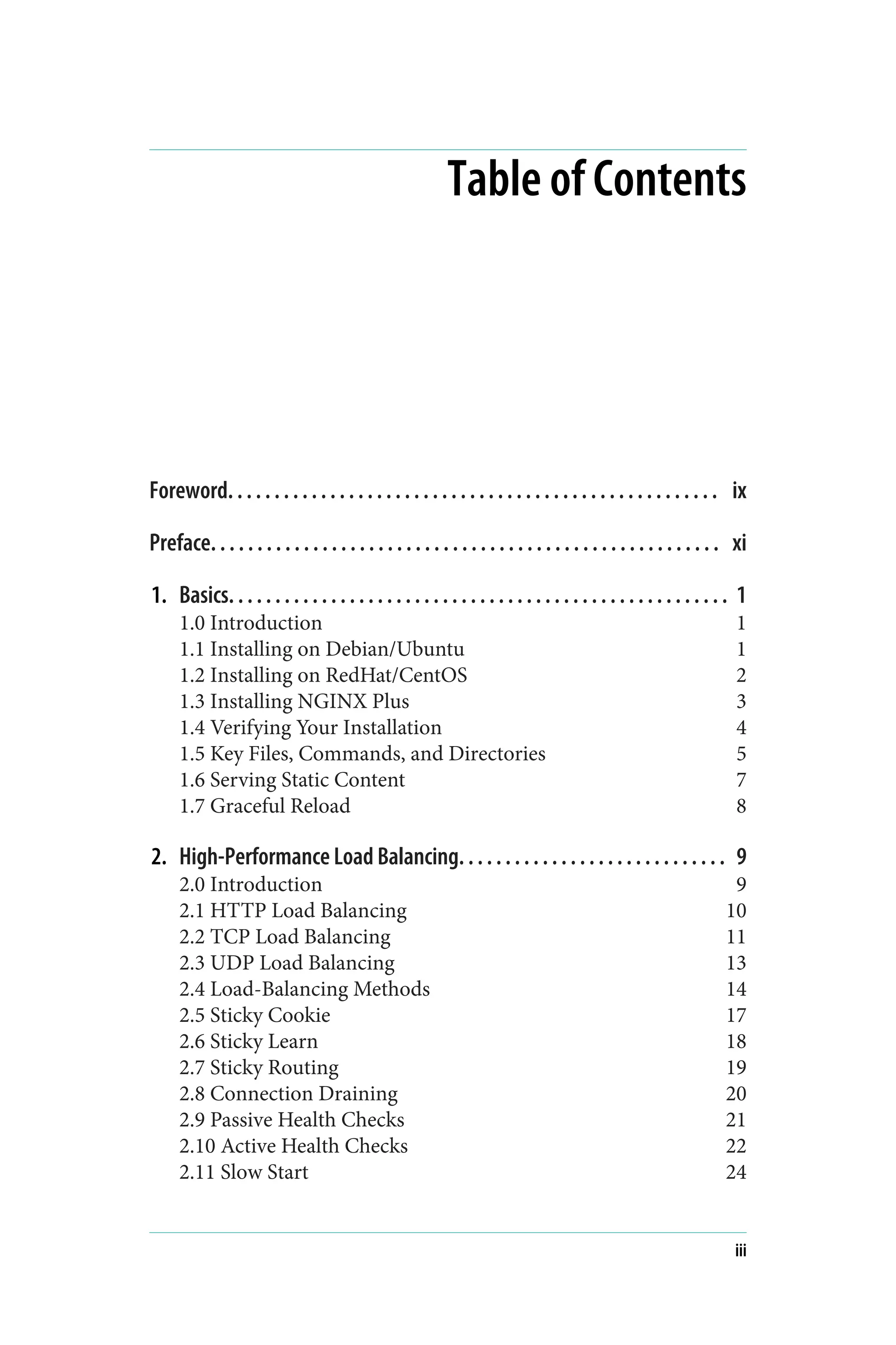 Table of Contents
Foreword. . . . . . . . . . . . . . . . . . . . . . . . . . . . . . . . . . . . . . . . . . . . . . . . . . . . . ix
Preface. . . . . . . . . . . . . . . . . . . . . . . . . . . . . . . . . . . . . . . . . . . . . . . . . . . . . . . xi
1. Basics. . . . . . . . . . . . . . . . . . . . . . . . . . . . . . . . . . . . . . . . . . . . . . . . . . . . . . 1
1.0 Introduction 1
1.1 Installing on Debian/Ubuntu 1
1.2 Installing on RedHat/CentOS 2
1.3 Installing NGINX Plus 3
1.4 Verifying Your Installation 4
1.5 Key Files, Commands, and Directories 5
1.6 Serving Static Content 7
1.7 Graceful Reload 8
2. High-Performance Load Balancing. . . . . . . . . . . . . . . . . . . . . . . . . . . . . 9
2.0 Introduction 9
2.1 HTTP Load Balancing 10
2.2 TCP Load Balancing 11
2.3 UDP Load Balancing 13
2.4 Load-Balancing Methods 14
2.5 Sticky Cookie 17
2.6 Sticky Learn 18
2.7 Sticky Routing 19
2.8 Connection Draining 20
2.9 Passive Health Checks 21
2.10 Active Health Checks 22
2.11 Slow Start 24
iii
 
