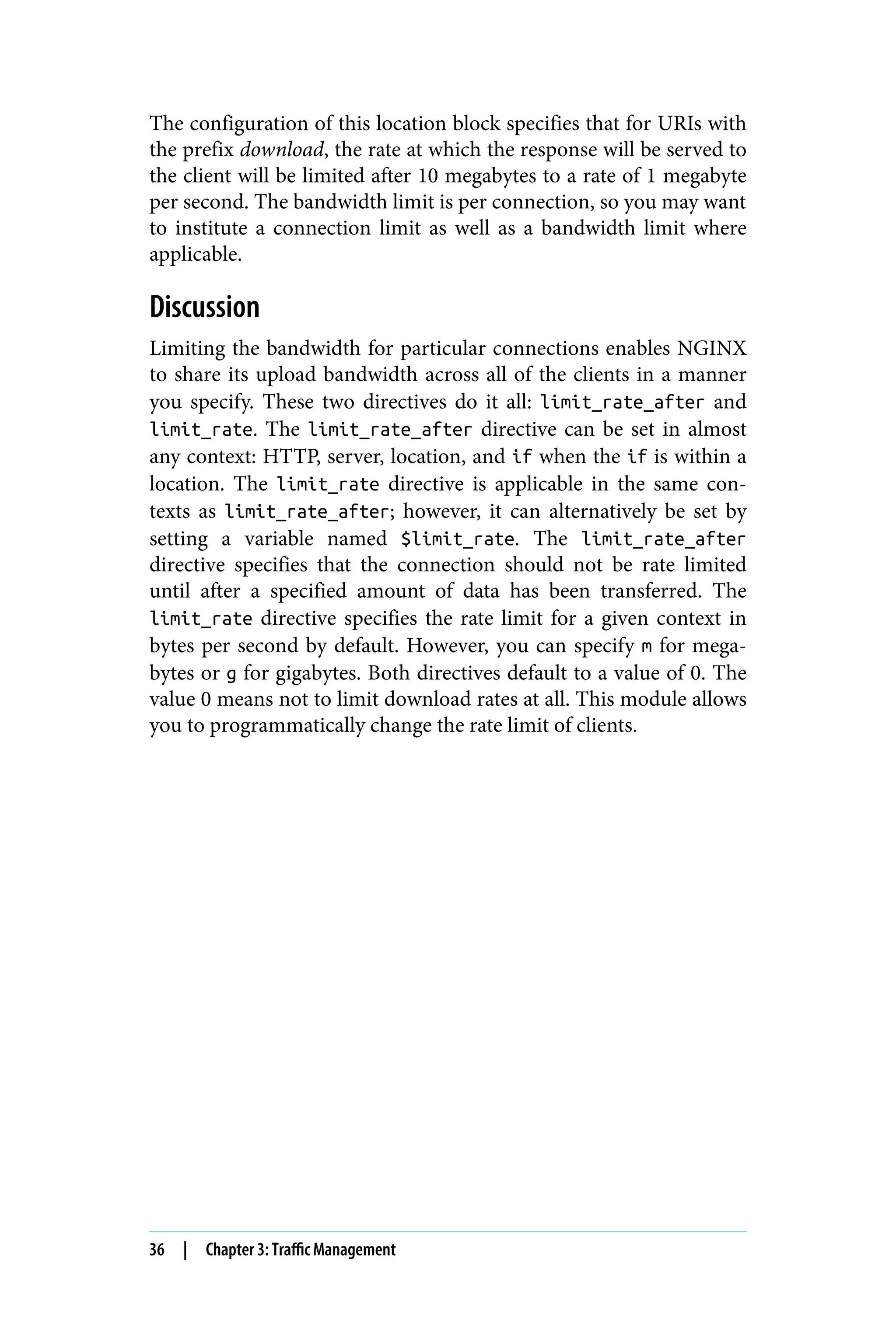 The configuration of this location block specifies that for URIs with
the prefix download, the rate at which the response will be served to
the client will be limited after 10 megabytes to a rate of 1 megabyte
per second. The bandwidth limit is per connection, so you may want
to institute a connection limit as well as a bandwidth limit where
applicable.
Discussion
Limiting the bandwidth for particular connections enables NGINX
to share its upload bandwidth across all of the clients in a manner
you specify. These two directives do it all: limit_rate_after and
limit_rate. The limit_rate_after directive can be set in almost
any context: HTTP, server, location, and if when the if is within a
location. The limit_rate directive is applicable in the same con‐
texts as limit_rate_after; however, it can alternatively be set by
setting a variable named $limit_rate. The limit_rate_after
directive specifies that the connection should not be rate limited
until after a specified amount of data has been transferred. The
limit_rate directive specifies the rate limit for a given context in
bytes per second by default. However, you can specify m for mega‐
bytes or g for gigabytes. Both directives default to a value of 0. The
value 0 means not to limit download rates at all. This module allows
you to programmatically change the rate limit of clients.
36 | Chapter 3: Traffic Management
 