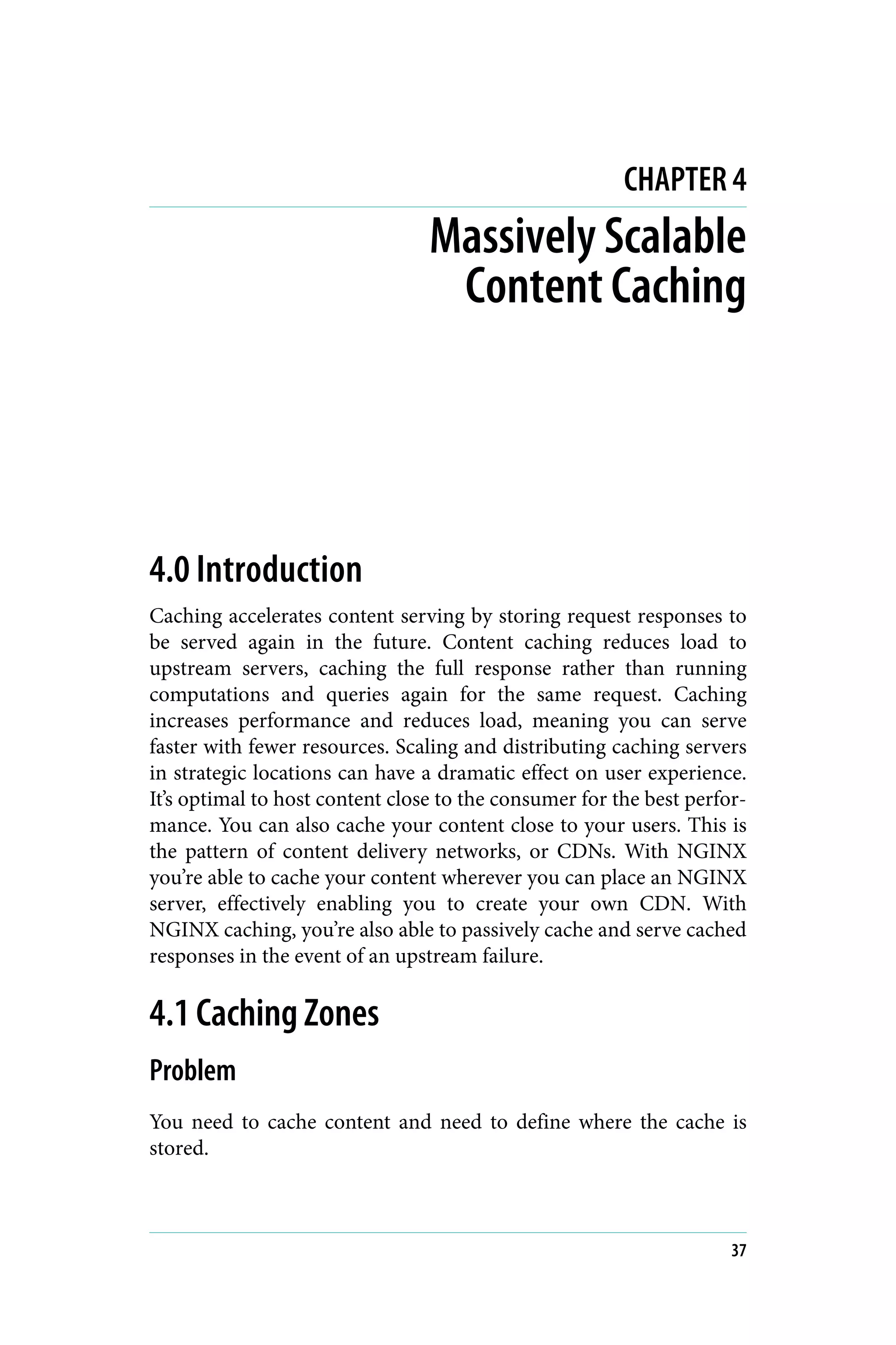 CHAPTER 4
Massively Scalable
Content Caching
4.0 Introduction
Caching accelerates content serving by storing request responses to
be served again in the future. Content caching reduces load to
upstream servers, caching the full response rather than running
computations and queries again for the same request. Caching
increases performance and reduces load, meaning you can serve
faster with fewer resources. Scaling and distributing caching servers
in strategic locations can have a dramatic effect on user experience.
It’s optimal to host content close to the consumer for the best perfor‐
mance. You can also cache your content close to your users. This is
the pattern of content delivery networks, or CDNs. With NGINX
you’re able to cache your content wherever you can place an NGINX
server, effectively enabling you to create your own CDN. With
NGINX caching, you’re also able to passively cache and serve cached
responses in the event of an upstream failure.
4.1 Caching Zones
Problem
You need to cache content and need to define where the cache is
stored.
37
 