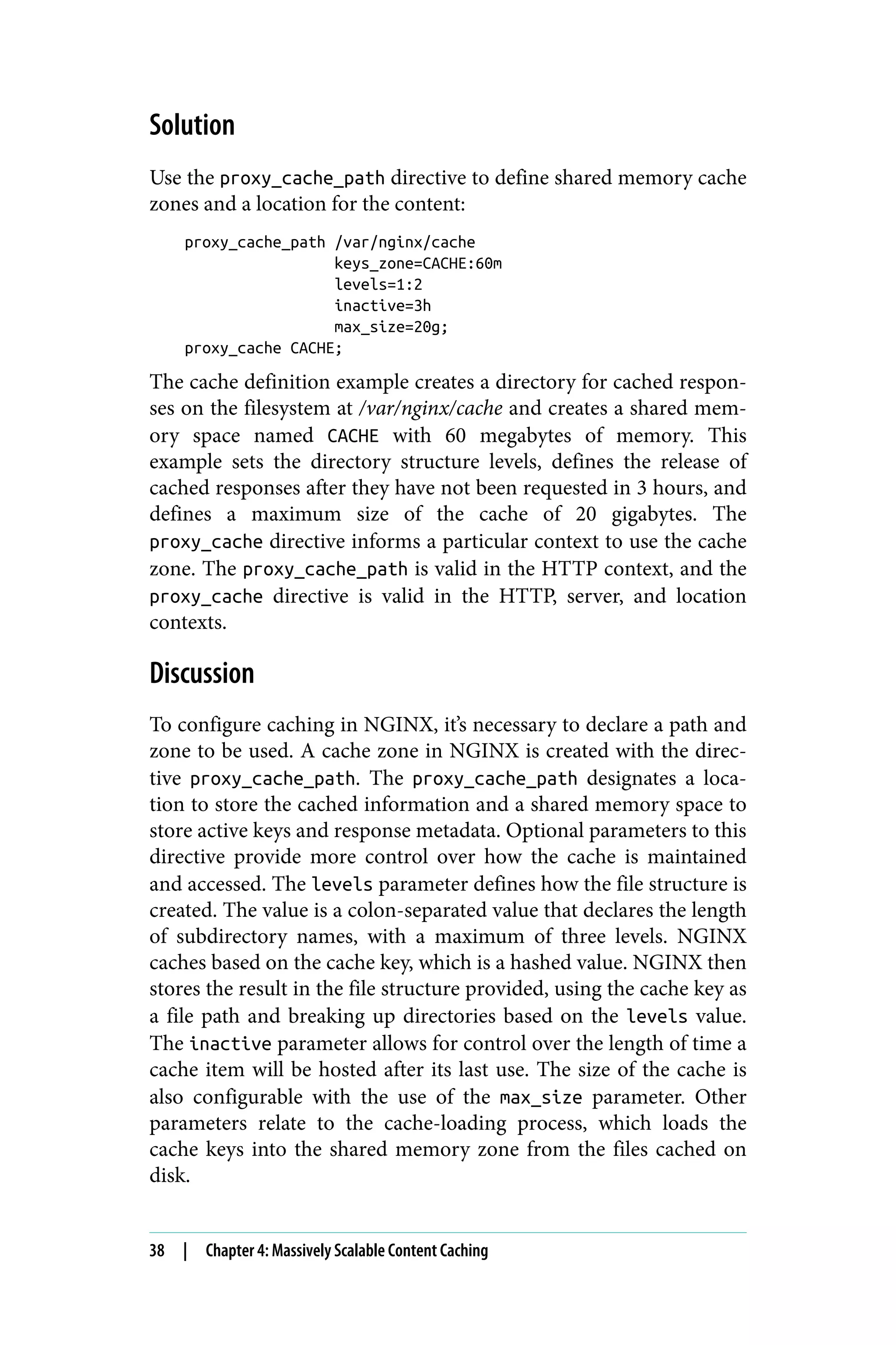 Solution
Use the proxy_cache_path directive to define shared memory cache
zones and a location for the content:
proxy_cache_path /var/nginx/cache
keys_zone=CACHE:60m
levels=1:2
inactive=3h
max_size=20g;
proxy_cache CACHE;
The cache definition example creates a directory for cached respon‐
ses on the filesystem at /var/nginx/cache and creates a shared mem‐
ory space named CACHE with 60 megabytes of memory. This
example sets the directory structure levels, defines the release of
cached responses after they have not been requested in 3 hours, and
defines a maximum size of the cache of 20 gigabytes. The
proxy_cache directive informs a particular context to use the cache
zone. The proxy_cache_path is valid in the HTTP context, and the
proxy_cache directive is valid in the HTTP, server, and location
contexts.
Discussion
To configure caching in NGINX, it’s necessary to declare a path and
zone to be used. A cache zone in NGINX is created with the direc‐
tive proxy_cache_path. The proxy_cache_path designates a loca‐
tion to store the cached information and a shared memory space to
store active keys and response metadata. Optional parameters to this
directive provide more control over how the cache is maintained
and accessed. The levels parameter defines how the file structure is
created. The value is a colon-separated value that declares the length
of subdirectory names, with a maximum of three levels. NGINX
caches based on the cache key, which is a hashed value. NGINX then
stores the result in the file structure provided, using the cache key as
a file path and breaking up directories based on the levels value.
The inactive parameter allows for control over the length of time a
cache item will be hosted after its last use. The size of the cache is
also configurable with the use of the max_size parameter. Other
parameters relate to the cache-loading process, which loads the
cache keys into the shared memory zone from the files cached on
disk.
38 | Chapter 4: Massively Scalable Content Caching
 
