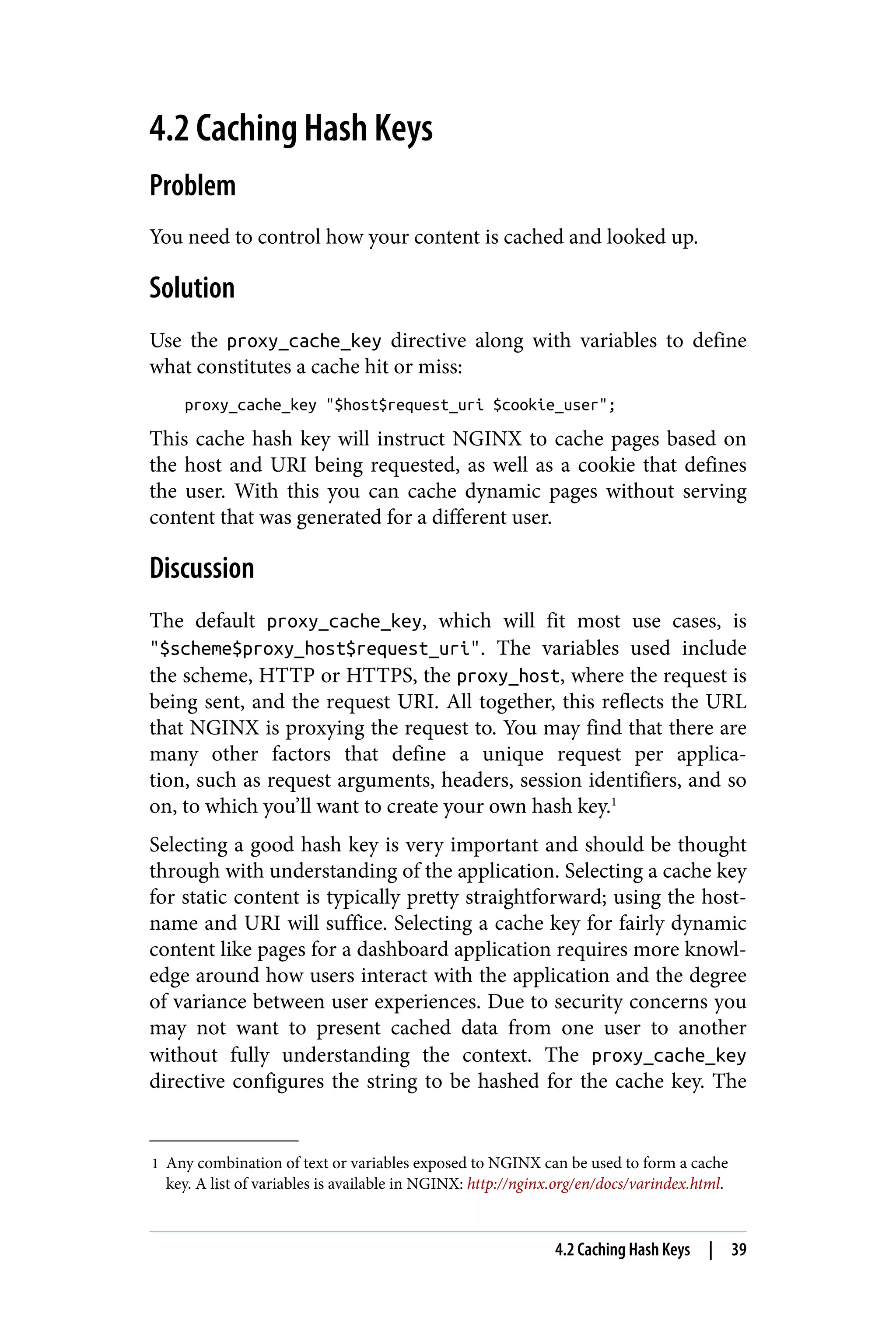 1 Any combination of text or variables exposed to NGINX can be used to form a cache
key. A list of variables is available in NGINX: http://nginx.org/en/docs/varindex.html.
4.2 Caching Hash Keys
Problem
You need to control how your content is cached and looked up.
Solution
Use the proxy_cache_key directive along with variables to define
what constitutes a cache hit or miss:
proxy_cache_key "$host$request_uri $cookie_user";
This cache hash key will instruct NGINX to cache pages based on
the host and URI being requested, as well as a cookie that defines
the user. With this you can cache dynamic pages without serving
content that was generated for a different user.
Discussion
The default proxy_cache_key, which will fit most use cases, is
"$scheme$proxy_host$request_uri". The variables used include
the scheme, HTTP or HTTPS, the proxy_host, where the request is
being sent, and the request URI. All together, this reflects the URL
that NGINX is proxying the request to. You may find that there are
many other factors that define a unique request per applica‐
tion, such as request arguments, headers, session identifiers, and so
on, to which you’ll want to create your own hash key.1
Selecting a good hash key is very important and should be thought
through with understanding of the application. Selecting a cache key
for static content is typically pretty straightforward; using the host‐
name and URI will suffice. Selecting a cache key for fairly dynamic
content like pages for a dashboard application requires more knowl‐
edge around how users interact with the application and the degree
of variance between user experiences. Due to security concerns you
may not want to present cached data from one user to another
without fully understanding the context. The proxy_cache_key
directive configures the string to be hashed for the cache key. The
4.2 Caching Hash Keys | 39
 