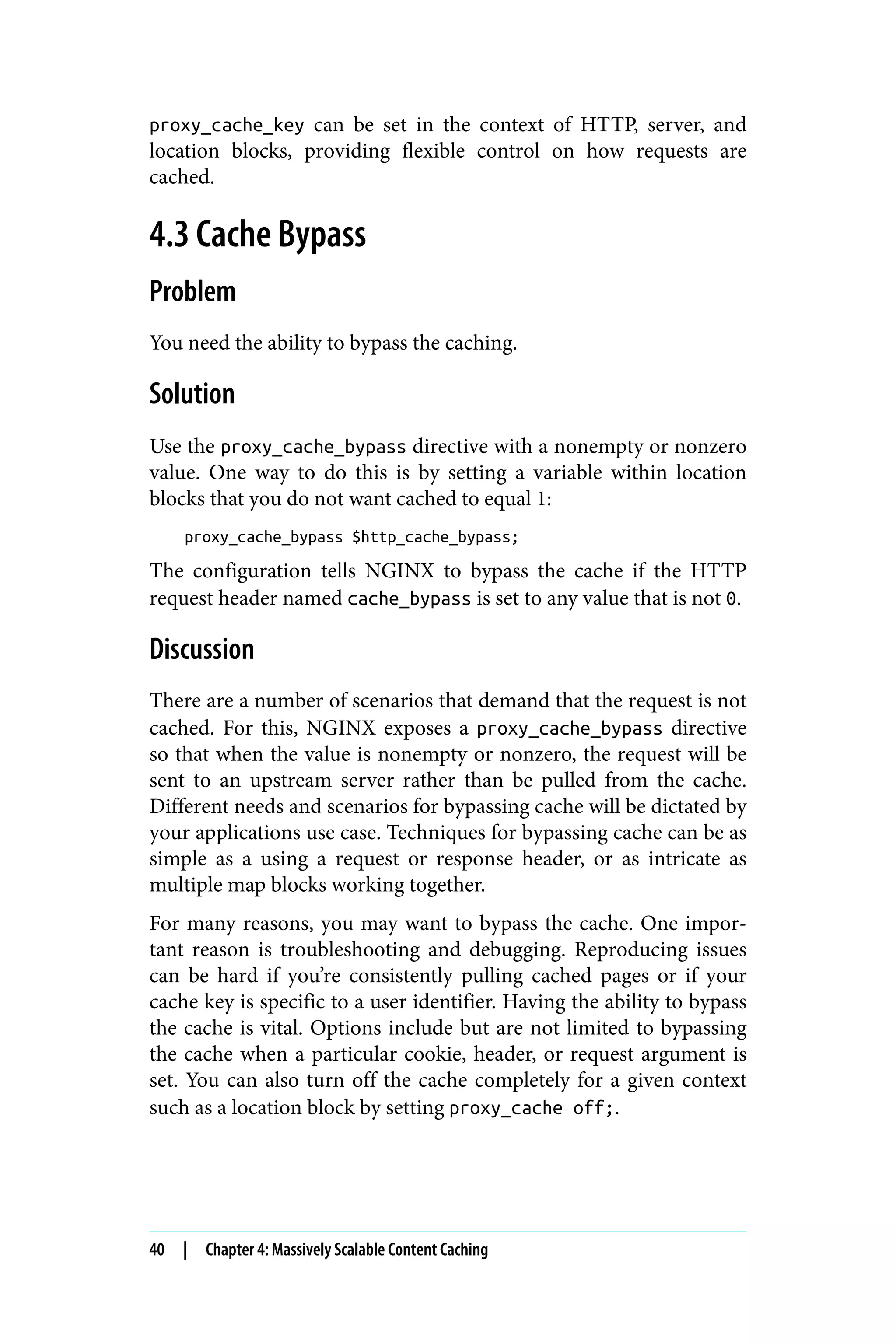 proxy_cache_key can be set in the context of HTTP, server, and
location blocks, providing flexible control on how requests are
cached.
4.3 Cache Bypass
Problem
You need the ability to bypass the caching.
Solution
Use the proxy_cache_bypass directive with a nonempty or nonzero
value. One way to do this is by setting a variable within location
blocks that you do not want cached to equal 1:
proxy_cache_bypass $http_cache_bypass;
The configuration tells NGINX to bypass the cache if the HTTP
request header named cache_bypass is set to any value that is not 0.
Discussion
There are a number of scenarios that demand that the request is not
cached. For this, NGINX exposes a proxy_cache_bypass directive
so that when the value is nonempty or nonzero, the request will be
sent to an upstream server rather than be pulled from the cache.
Different needs and scenarios for bypassing cache will be dictated by
your applications use case. Techniques for bypassing cache can be as
simple as a using a request or response header, or as intricate as
multiple map blocks working together.
For many reasons, you may want to bypass the cache. One impor‐
tant reason is troubleshooting and debugging. Reproducing issues
can be hard if you’re consistently pulling cached pages or if your
cache key is specific to a user identifier. Having the ability to bypass
the cache is vital. Options include but are not limited to bypassing
the cache when a particular cookie, header, or request argument is
set. You can also turn off the cache completely for a given context
such as a location block by setting proxy_cache off;.
40 | Chapter 4: Massively Scalable Content Caching
 