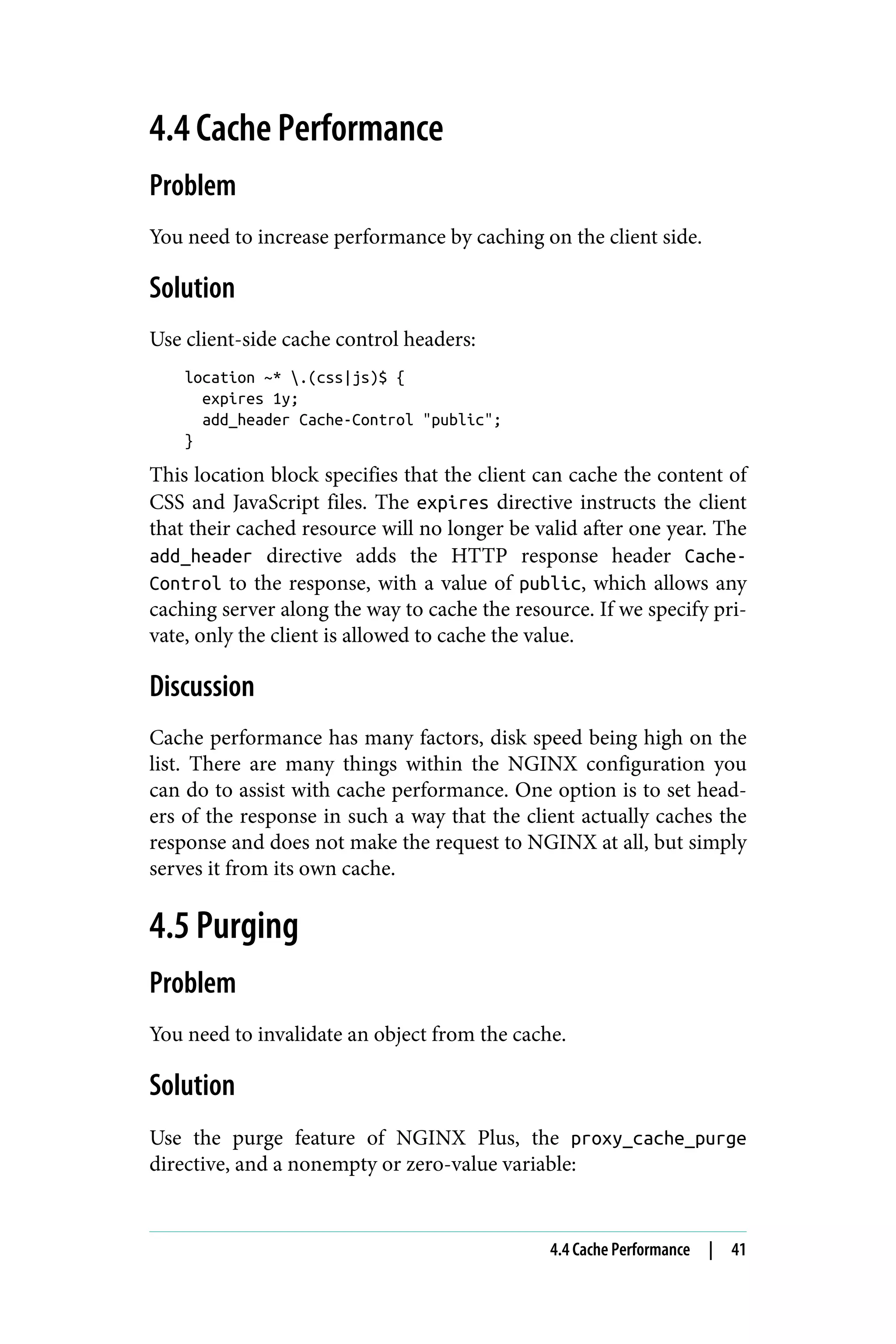 4.4 Cache Performance
Problem
You need to increase performance by caching on the client side.
Solution
Use client-side cache control headers:
location ~* .(css|js)$ {
expires 1y;
add_header Cache-Control "public";
}
This location block specifies that the client can cache the content of
CSS and JavaScript files. The expires directive instructs the client
that their cached resource will no longer be valid after one year. The
add_header directive adds the HTTP response header Cache-
Control to the response, with a value of public, which allows any
caching server along the way to cache the resource. If we specify pri‐
vate, only the client is allowed to cache the value.
Discussion
Cache performance has many factors, disk speed being high on the
list. There are many things within the NGINX configuration you
can do to assist with cache performance. One option is to set head‐
ers of the response in such a way that the client actually caches the
response and does not make the request to NGINX at all, but simply
serves it from its own cache.
4.5 Purging
Problem
You need to invalidate an object from the cache.
Solution
Use the purge feature of NGINX Plus, the proxy_cache_purge
directive, and a nonempty or zero-value variable:
4.4 Cache Performance | 41
 
